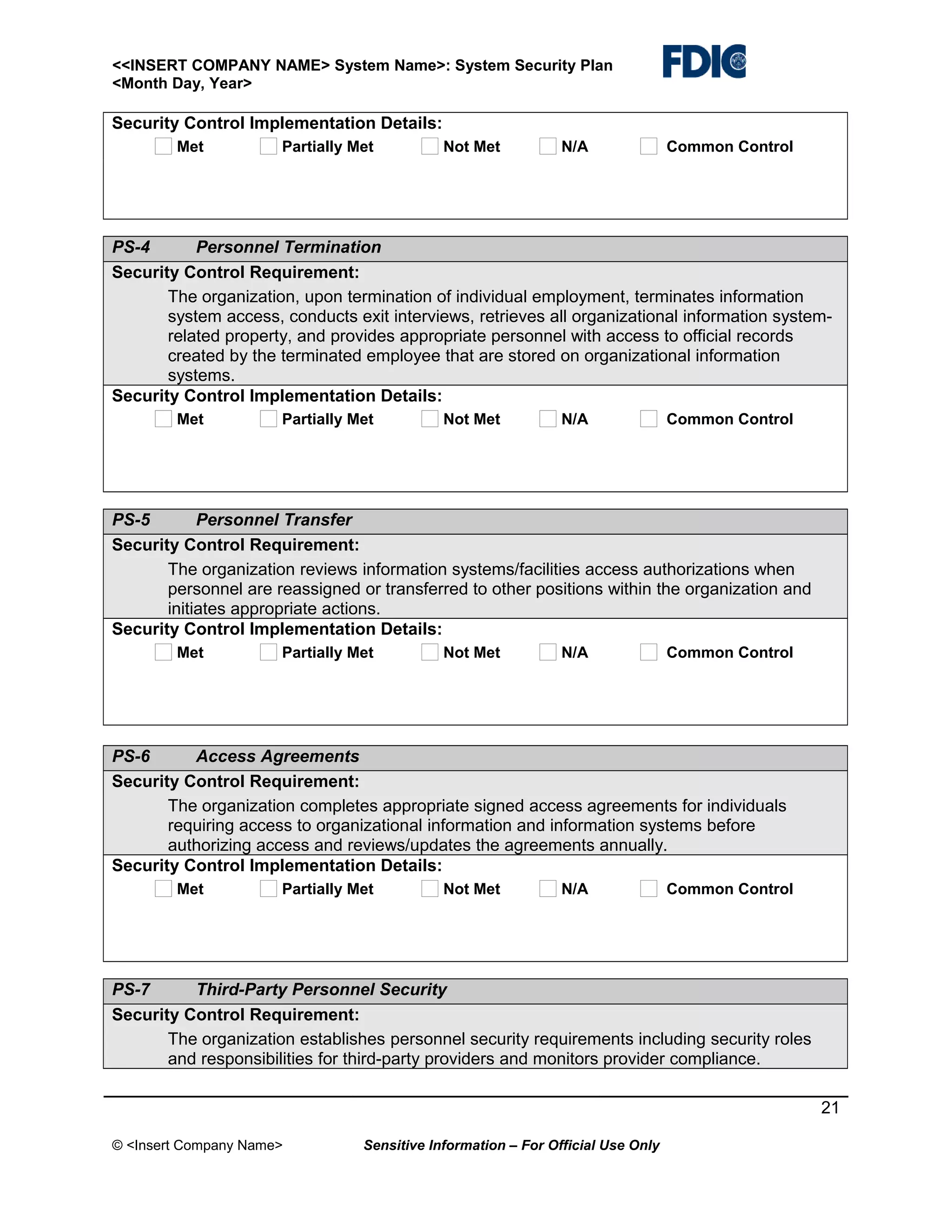 <<INSERT COMPANY NAME> System Name>: System Security Plan
<Month Day, Year>

Security Control Implementation Details:
Met

Partially Met

Not Met

N/A

Common Control

PS-4
Personnel Termination
Security Control Requirement:
The organization, upon termination of individual employment, terminates information
system access, conducts exit interviews, retrieves all organizational information systemrelated property, and provides appropriate personnel with access to official records
created by the terminated employee that are stored on organizational information
systems.
Security Control Implementation Details:
Met

Partially Met

Not Met

N/A

Common Control

PS-5
Personnel Transfer
Security Control Requirement:
The organization reviews information systems/facilities access authorizations when
personnel are reassigned or transferred to other positions within the organization and
initiates appropriate actions.
Security Control Implementation Details:
Met

Partially Met

Not Met

N/A

Common Control

PS-6
Access Agreements
Security Control Requirement:
The organization completes appropriate signed access agreements for individuals
requiring access to organizational information and information systems before
authorizing access and reviews/updates the agreements annually.
Security Control Implementation Details:
Met

Partially Met

Not Met

N/A

Common Control

PS-7
Third-Party Personnel Security
Security Control Requirement:
The organization establishes personnel security requirements including security roles
and responsibilities for third-party providers and monitors provider compliance.
21
© <Insert Company Name>

Sensitive Information – For Official Use Only

 