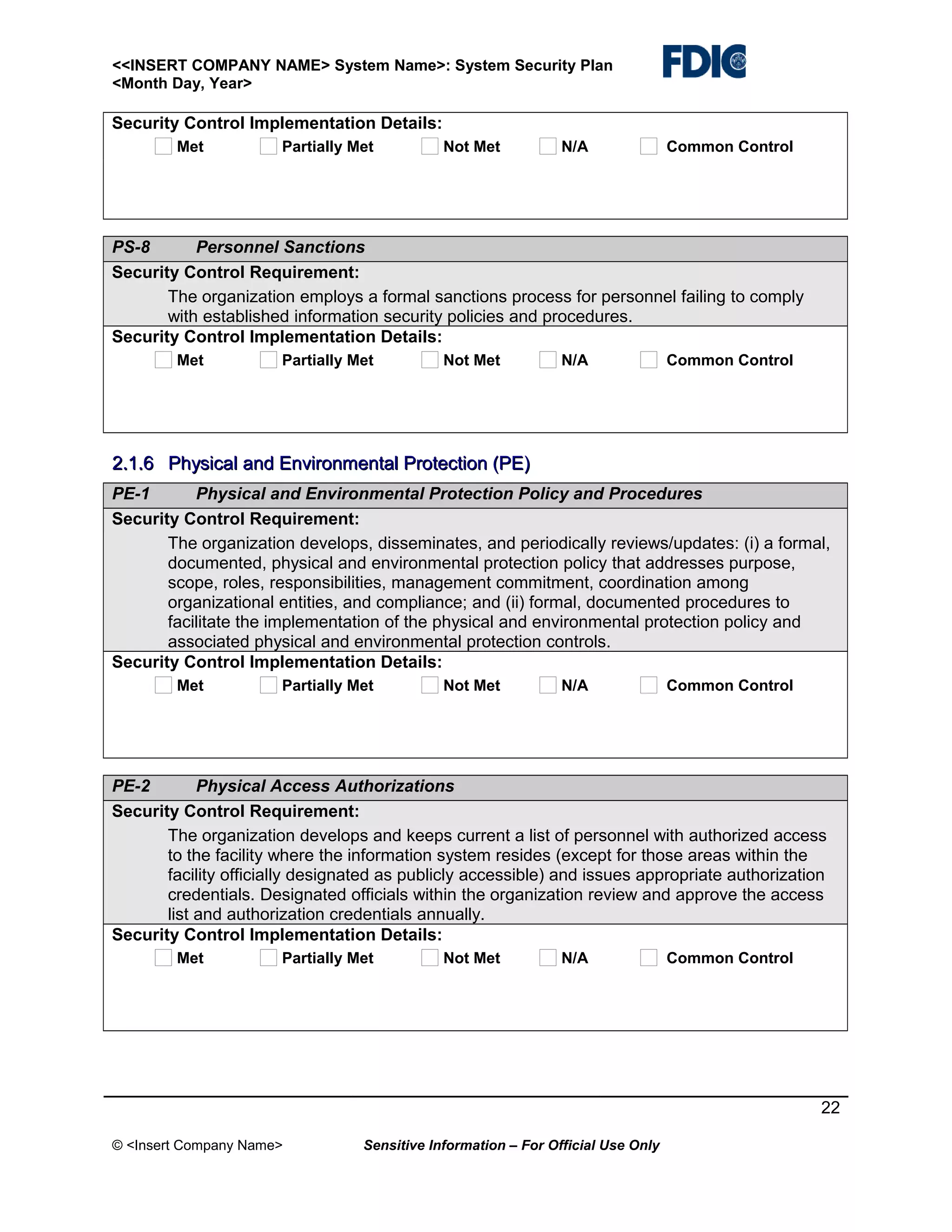 <<INSERT COMPANY NAME> System Name>: System Security Plan
<Month Day, Year>

Security Control Implementation Details:
Met

Partially Met

Not Met

N/A

Common Control

PS-8
Personnel Sanctions
Security Control Requirement:
The organization employs a formal sanctions process for personnel failing to comply
with established information security policies and procedures.
Security Control Implementation Details:
Met

Partially Met

Not Met

N/A

Common Control

2.1.6 Physical and Environmental Protection (PE)
PE-1
Physical and Environmental Protection Policy and Procedures
Security Control Requirement:
The organization develops, disseminates, and periodically reviews/updates: (i) a formal,
documented, physical and environmental protection policy that addresses purpose,
scope, roles, responsibilities, management commitment, coordination among
organizational entities, and compliance; and (ii) formal, documented procedures to
facilitate the implementation of the physical and environmental protection policy and
associated physical and environmental protection controls.
Security Control Implementation Details:
Met

Partially Met

Not Met

N/A

Common Control

PE-2
Physical Access Authorizations
Security Control Requirement:
The organization develops and keeps current a list of personnel with authorized access
to the facility where the information system resides (except for those areas within the
facility officially designated as publicly accessible) and issues appropriate authorization
credentials. Designated officials within the organization review and approve the access
list and authorization credentials annually.
Security Control Implementation Details:
Met

Partially Met

Not Met

N/A

Common Control

22
© <Insert Company Name>

Sensitive Information – For Official Use Only

 