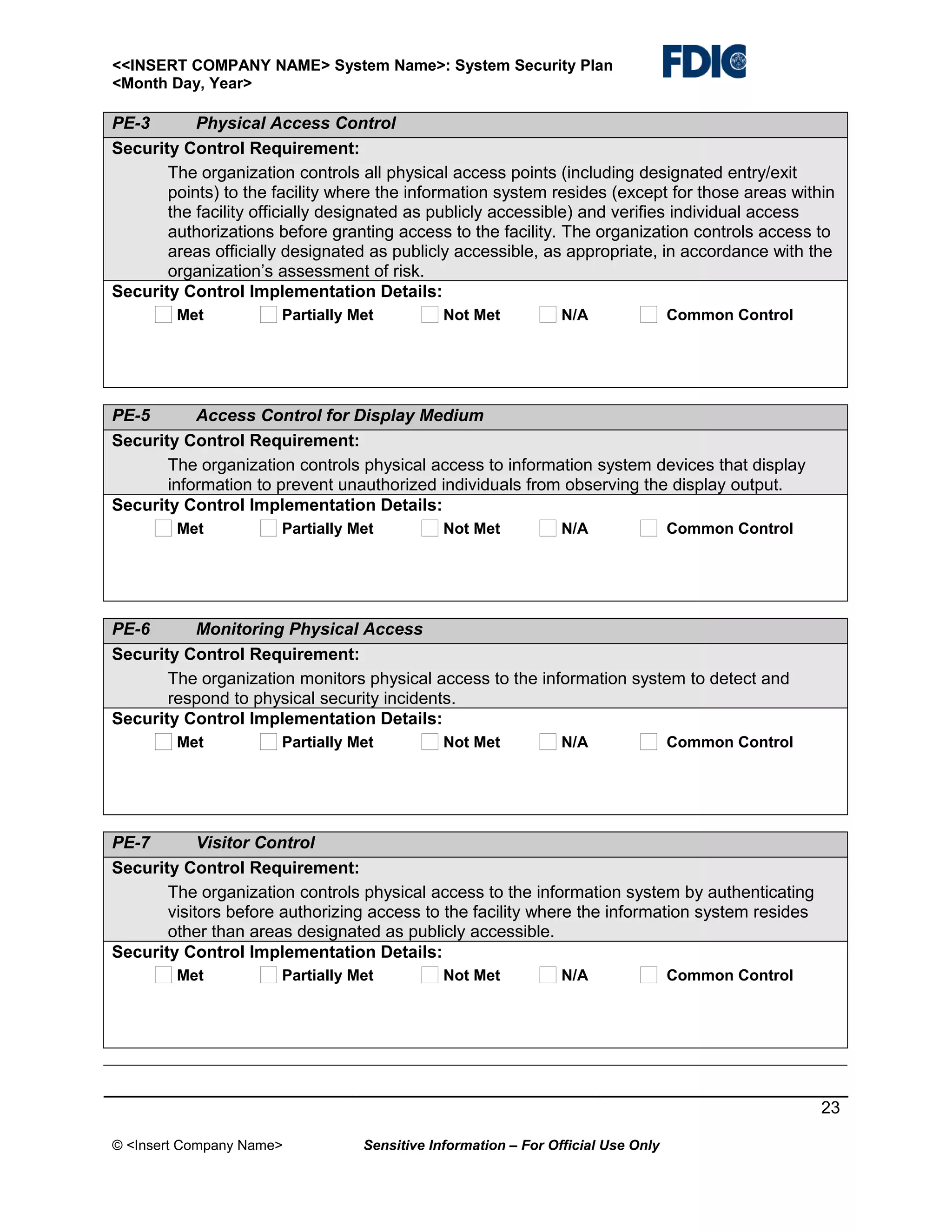 <<INSERT COMPANY NAME> System Name>: System Security Plan
<Month Day, Year>

PE-3
Physical Access Control
Security Control Requirement:
The organization controls all physical access points (including designated entry/exit
points) to the facility where the information system resides (except for those areas within
the facility officially designated as publicly accessible) and verifies individual access
authorizations before granting access to the facility. The organization controls access to
areas officially designated as publicly accessible, as appropriate, in accordance with the
organization’s assessment of risk.
Security Control Implementation Details:
Met

Partially Met

Not Met

N/A

Common Control

PE-5
Access Control for Display Medium
Security Control Requirement:
The organization controls physical access to information system devices that display
information to prevent unauthorized individuals from observing the display output.
Security Control Implementation Details:
Met

Partially Met

Not Met

N/A

Common Control

PE-6
Monitoring Physical Access
Security Control Requirement:
The organization monitors physical access to the information system to detect and
respond to physical security incidents.
Security Control Implementation Details:
Met

Partially Met

Not Met

N/A

Common Control

PE-7
Visitor Control
Security Control Requirement:
The organization controls physical access to the information system by authenticating
visitors before authorizing access to the facility where the information system resides
other than areas designated as publicly accessible.
Security Control Implementation Details:
Met

Partially Met

Not Met

N/A

Common Control

23
© <Insert Company Name>

Sensitive Information – For Official Use Only

 