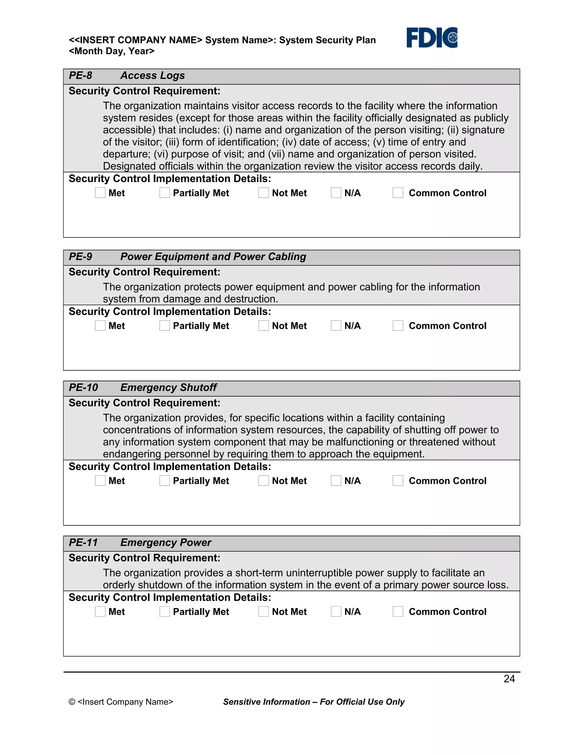 <<INSERT COMPANY NAME> System Name>: System Security Plan
<Month Day, Year>

PE-8
Access Logs
Security Control Requirement:
The organization maintains visitor access records to the facility where the information
system resides (except for those areas within the facility officially designated as publicly
accessible) that includes: (i) name and organization of the person visiting; (ii) signature
of the visitor; (iii) form of identification; (iv) date of access; (v) time of entry and
departure; (vi) purpose of visit; and (vii) name and organization of person visited.
Designated officials within the organization review the visitor access records daily.
Security Control Implementation Details:
Met

Partially Met

Not Met

N/A

Common Control

PE-9
Power Equipment and Power Cabling
Security Control Requirement:
The organization protects power equipment and power cabling for the information
system from damage and destruction.
Security Control Implementation Details:
Met

Partially Met

Not Met

N/A

Common Control

PE-10
Emergency Shutoff
Security Control Requirement:
The organization provides, for specific locations within a facility containing
concentrations of information system resources, the capability of shutting off power to
any information system component that may be malfunctioning or threatened without
endangering personnel by requiring them to approach the equipment.
Security Control Implementation Details:
Met

Partially Met

Not Met

N/A

Common Control

PE-11
Emergency Power
Security Control Requirement:
The organization provides a short-term uninterruptible power supply to facilitate an
orderly shutdown of the information system in the event of a primary power source loss.
Security Control Implementation Details:
Met

Partially Met

Not Met

N/A

Common Control

24
© <Insert Company Name>

Sensitive Information – For Official Use Only

 