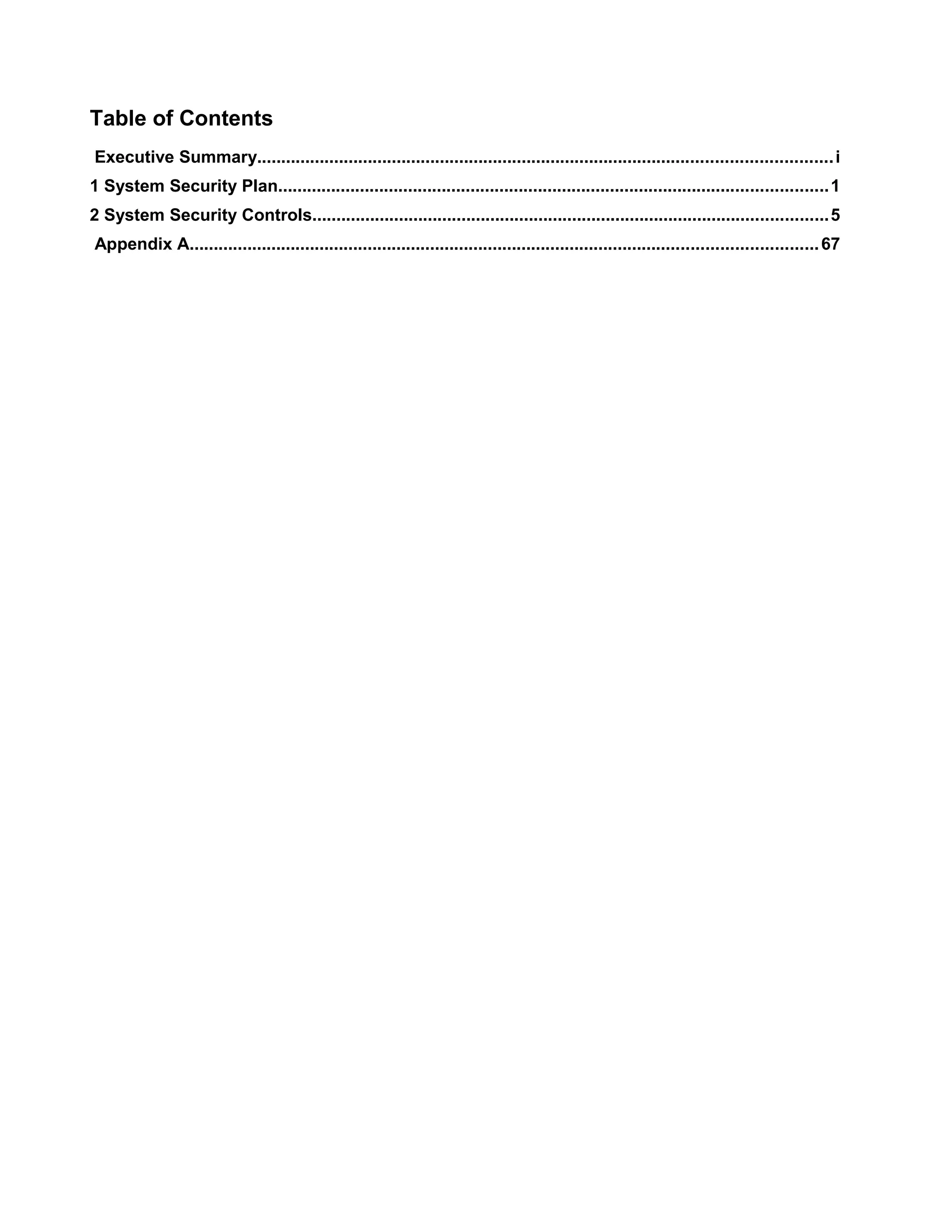 Table of Contents
Executive Summary....................................................................................................................... i
1 System Security Plan..................................................................................................................1
2 System Security Controls...........................................................................................................5
Appendix A.................................................................................................................................. 67

 