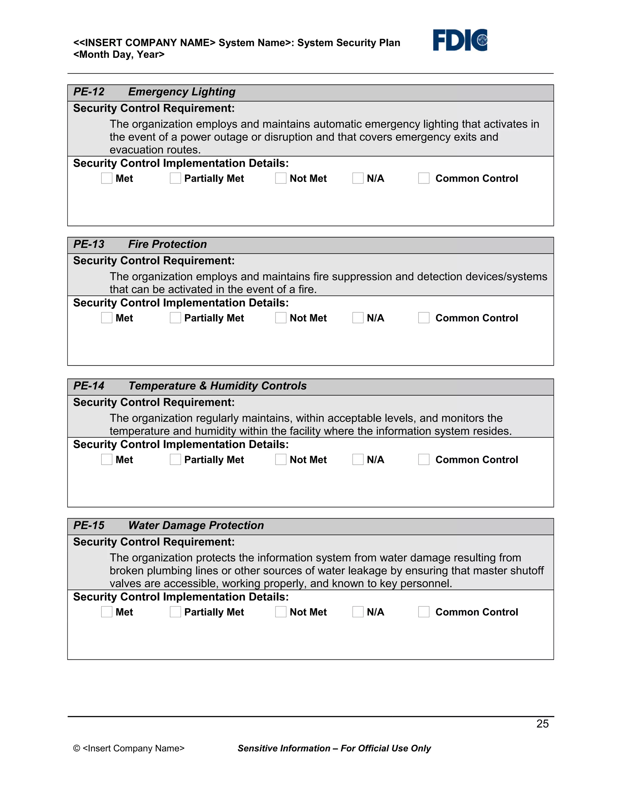 <<INSERT COMPANY NAME> System Name>: System Security Plan
<Month Day, Year>

PE-12
Emergency Lighting
Security Control Requirement:
The organization employs and maintains automatic emergency lighting that activates in
the event of a power outage or disruption and that covers emergency exits and
evacuation routes.
Security Control Implementation Details:
Met

Partially Met

Not Met

N/A

Common Control

PE-13
Fire Protection
Security Control Requirement:
The organization employs and maintains fire suppression and detection devices/systems
that can be activated in the event of a fire.
Security Control Implementation Details:
Met

Partially Met

Not Met

N/A

Common Control

PE-14
Temperature & Humidity Controls
Security Control Requirement:
The organization regularly maintains, within acceptable levels, and monitors the
temperature and humidity within the facility where the information system resides.
Security Control Implementation Details:
Met

Partially Met

Not Met

N/A

Common Control

PE-15
Water Damage Protection
Security Control Requirement:
The organization protects the information system from water damage resulting from
broken plumbing lines or other sources of water leakage by ensuring that master shutoff
valves are accessible, working properly, and known to key personnel.
Security Control Implementation Details:
Met

Partially Met

Not Met

N/A

Common Control

25
© <Insert Company Name>

Sensitive Information – For Official Use Only

 