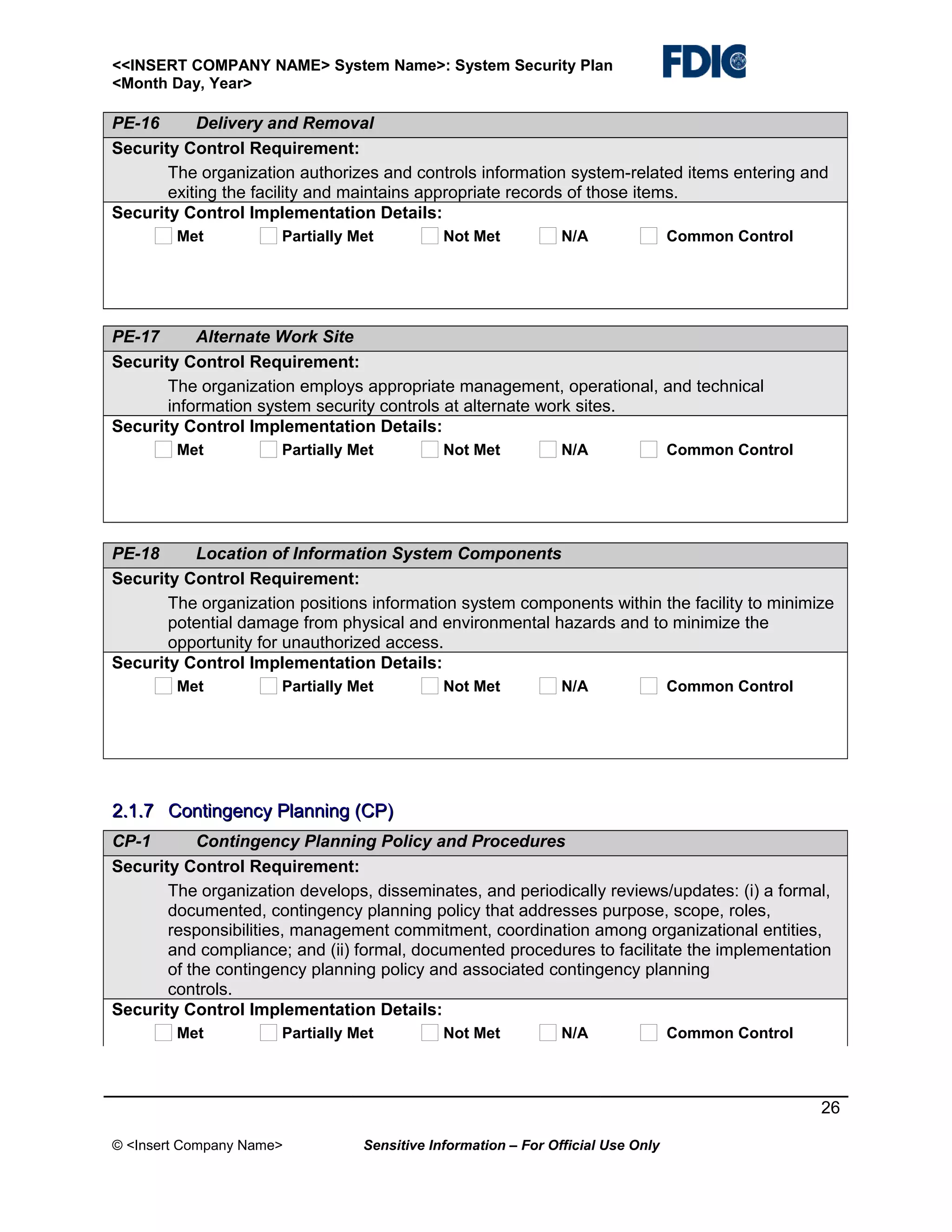 <<INSERT COMPANY NAME> System Name>: System Security Plan
<Month Day, Year>

PE-16
Delivery and Removal
Security Control Requirement:
The organization authorizes and controls information system-related items entering and
exiting the facility and maintains appropriate records of those items.
Security Control Implementation Details:
Met

Partially Met

Not Met

N/A

Common Control

PE-17
Alternate Work Site
Security Control Requirement:
The organization employs appropriate management, operational, and technical
information system security controls at alternate work sites.
Security Control Implementation Details:
Met

Partially Met

Not Met

N/A

Common Control

PE-18
Location of Information System Components
Security Control Requirement:
The organization positions information system components within the facility to minimize
potential damage from physical and environmental hazards and to minimize the
opportunity for unauthorized access.
Security Control Implementation Details:
Met

Partially Met

Not Met

N/A

Common Control

2.1.7 Contingency Planning (CP)
CP-1
Contingency Planning Policy and Procedures
Security Control Requirement:
The organization develops, disseminates, and periodically reviews/updates: (i) a formal,
documented, contingency planning policy that addresses purpose, scope, roles,
responsibilities, management commitment, coordination among organizational entities,
and compliance; and (ii) formal, documented procedures to facilitate the implementation
of the contingency planning policy and associated contingency planning
controls.
Security Control Implementation Details:
Met

Partially Met

Not Met

N/A

Common Control

26
© <Insert Company Name>

Sensitive Information – For Official Use Only

 