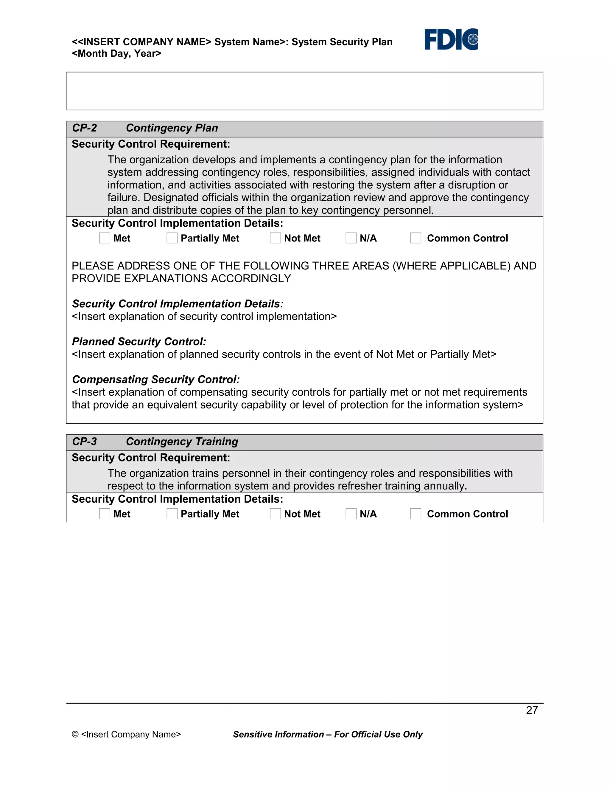 <<INSERT COMPANY NAME> System Name>: System Security Plan
<Month Day, Year>

CP-2
Contingency Plan
Security Control Requirement:
The organization develops and implements a contingency plan for the information
system addressing contingency roles, responsibilities, assigned individuals with contact
information, and activities associated with restoring the system after a disruption or
failure. Designated officials within the organization review and approve the contingency
plan and distribute copies of the plan to key contingency personnel.
Security Control Implementation Details:
Met

Partially Met

Not Met

N/A

Common Control

PLEASE ADDRESS ONE OF THE FOLLOWING THREE AREAS (WHERE APPLICABLE) AND
PROVIDE EXPLANATIONS ACCORDINGLY
Security Control Implementation Details:
<Insert explanation of security control implementation>
Planned Security Control:
<Insert explanation of planned security controls in the event of Not Met or Partially Met>
Compensating Security Control:
<Insert explanation of compensating security controls for partially met or not met requirements
that provide an equivalent security capability or level of protection for the information system>
CP-3
Contingency Training
Security Control Requirement:
The organization trains personnel in their contingency roles and responsibilities with
respect to the information system and provides refresher training annually.
Security Control Implementation Details:
Met

Partially Met

Not Met

N/A

Common Control

27
© <Insert Company Name>

Sensitive Information – For Official Use Only

 