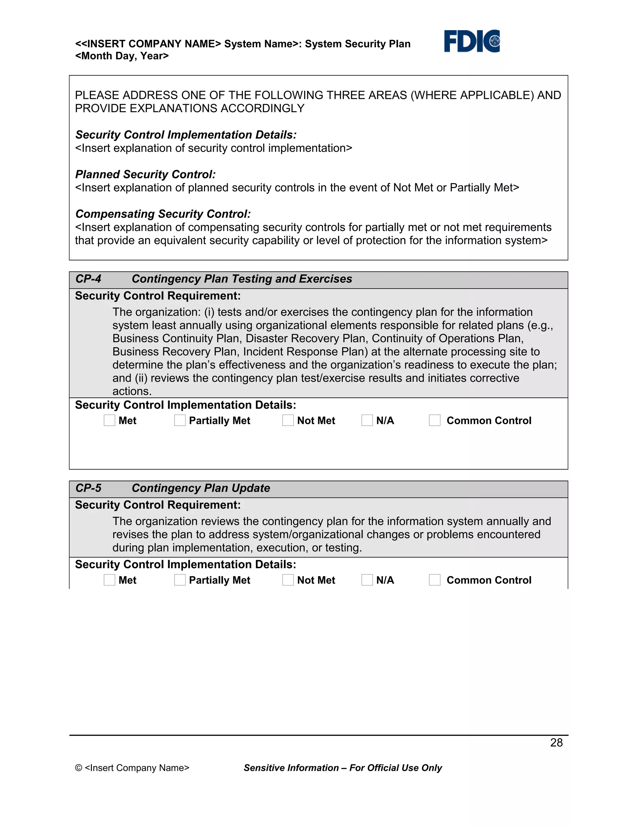 <<INSERT COMPANY NAME> System Name>: System Security Plan
<Month Day, Year>

PLEASE ADDRESS ONE OF THE FOLLOWING THREE AREAS (WHERE APPLICABLE) AND
PROVIDE EXPLANATIONS ACCORDINGLY
Security Control Implementation Details:
<Insert explanation of security control implementation>
Planned Security Control:
<Insert explanation of planned security controls in the event of Not Met or Partially Met>
Compensating Security Control:
<Insert explanation of compensating security controls for partially met or not met requirements
that provide an equivalent security capability or level of protection for the information system>
CP-4
Contingency Plan Testing and Exercises
Security Control Requirement:
The organization: (i) tests and/or exercises the contingency plan for the information
system least annually using organizational elements responsible for related plans (e.g.,
Business Continuity Plan, Disaster Recovery Plan, Continuity of Operations Plan,
Business Recovery Plan, Incident Response Plan) at the alternate processing site to
determine the plan’s effectiveness and the organization’s readiness to execute the plan;
and (ii) reviews the contingency plan test/exercise results and initiates corrective
actions.
Security Control Implementation Details:
Met

Partially Met

Not Met

N/A

Common Control

CP-5
Contingency Plan Update
Security Control Requirement:
The organization reviews the contingency plan for the information system annually and
revises the plan to address system/organizational changes or problems encountered
during plan implementation, execution, or testing.
Security Control Implementation Details:
Met

Partially Met

Not Met

N/A

Common Control

28
© <Insert Company Name>

Sensitive Information – For Official Use Only

 