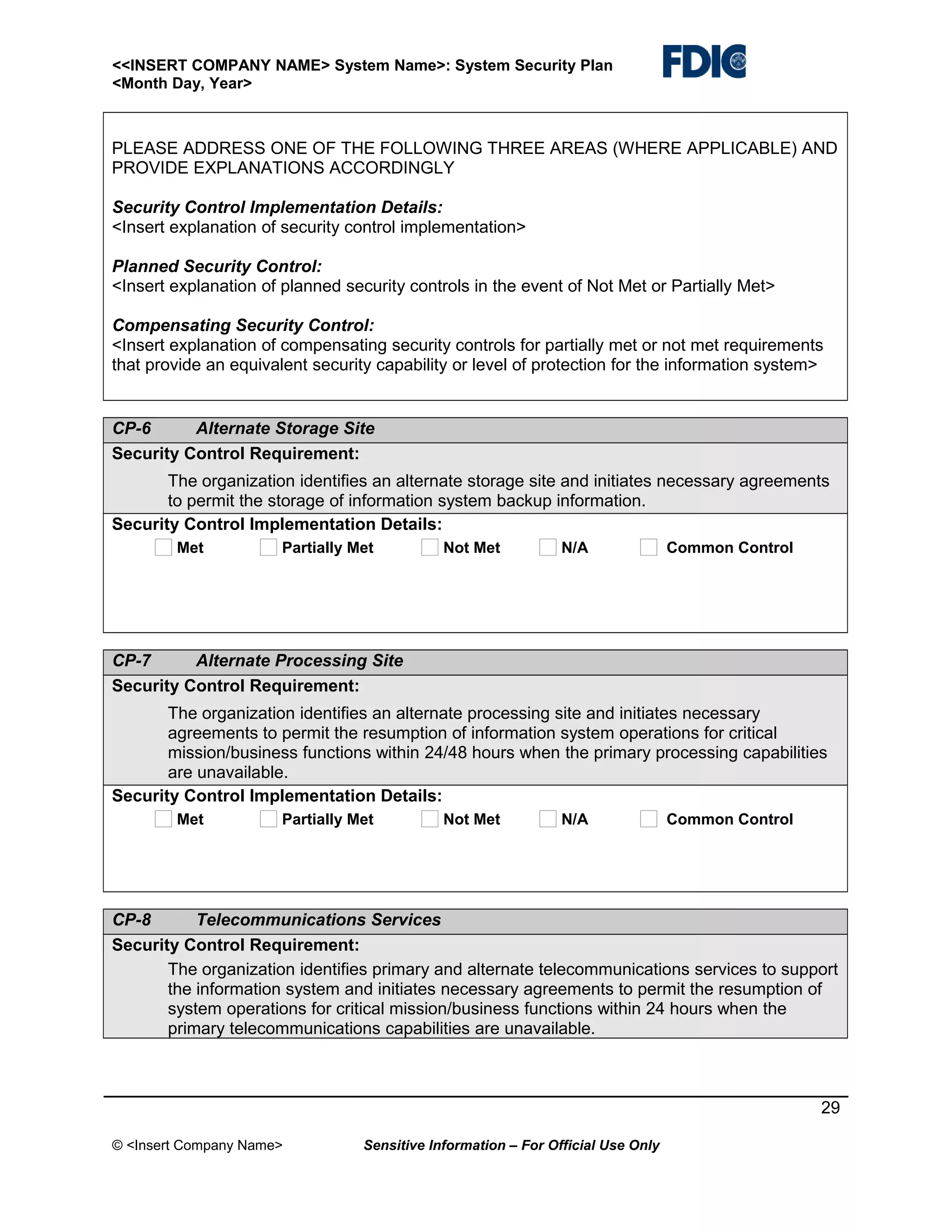 <<INSERT COMPANY NAME> System Name>: System Security Plan
<Month Day, Year>

PLEASE ADDRESS ONE OF THE FOLLOWING THREE AREAS (WHERE APPLICABLE) AND
PROVIDE EXPLANATIONS ACCORDINGLY
Security Control Implementation Details:
<Insert explanation of security control implementation>
Planned Security Control:
<Insert explanation of planned security controls in the event of Not Met or Partially Met>
Compensating Security Control:
<Insert explanation of compensating security controls for partially met or not met requirements
that provide an equivalent security capability or level of protection for the information system>

CP-6
Alternate Storage Site
Security Control Requirement:
The organization identifies an alternate storage site and initiates necessary agreements
to permit the storage of information system backup information.
Security Control Implementation Details:
Met

Partially Met

Not Met

N/A

Common Control

CP-7
Alternate Processing Site
Security Control Requirement:
The organization identifies an alternate processing site and initiates necessary
agreements to permit the resumption of information system operations for critical
mission/business functions within 24/48 hours when the primary processing capabilities
are unavailable.
Security Control Implementation Details:
Met

Partially Met

Not Met

N/A

Common Control

CP-8
Telecommunications Services
Security Control Requirement:
The organization identifies primary and alternate telecommunications services to support
the information system and initiates necessary agreements to permit the resumption of
system operations for critical mission/business functions within 24 hours when the
primary telecommunications capabilities are unavailable.

29
© <Insert Company Name>

Sensitive Information – For Official Use Only

 