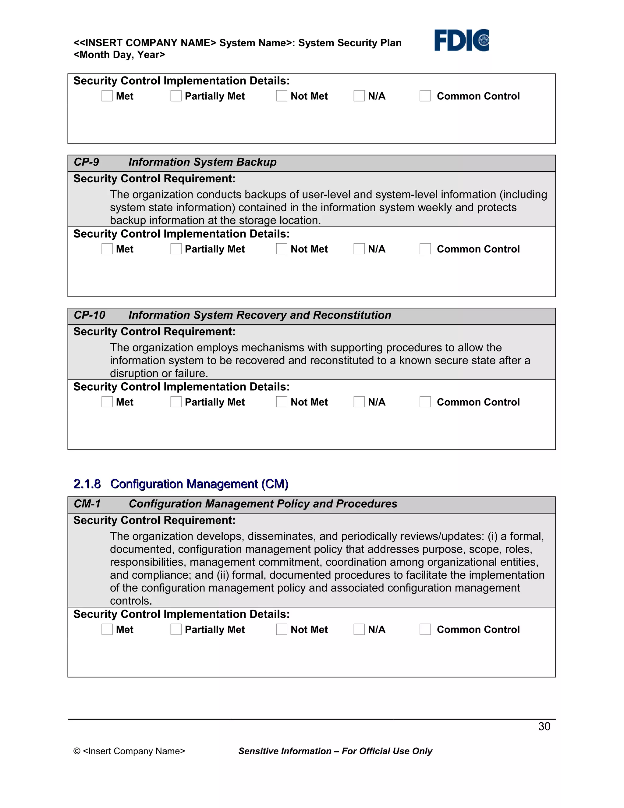 <<INSERT COMPANY NAME> System Name>: System Security Plan
<Month Day, Year>

Security Control Implementation Details:
Met

Partially Met

Not Met

N/A

Common Control

CP-9
Information System Backup
Security Control Requirement:
The organization conducts backups of user-level and system-level information (including
system state information) contained in the information system weekly and protects
backup information at the storage location.
Security Control Implementation Details:
Met

Partially Met

Not Met

N/A

Common Control

CP-10
Information System Recovery and Reconstitution
Security Control Requirement:
The organization employs mechanisms with supporting procedures to allow the
information system to be recovered and reconstituted to a known secure state after a
disruption or failure.
Security Control Implementation Details:
Met

Partially Met

Not Met

N/A

Common Control

2.1.8 Configuration Management (CM)
CM-1
Configuration Management Policy and Procedures
Security Control Requirement:
The organization develops, disseminates, and periodically reviews/updates: (i) a formal,
documented, configuration management policy that addresses purpose, scope, roles,
responsibilities, management commitment, coordination among organizational entities,
and compliance; and (ii) formal, documented procedures to facilitate the implementation
of the configuration management policy and associated configuration management
controls.
Security Control Implementation Details:
Met

Partially Met

Not Met

N/A

Common Control

30
© <Insert Company Name>

Sensitive Information – For Official Use Only

 