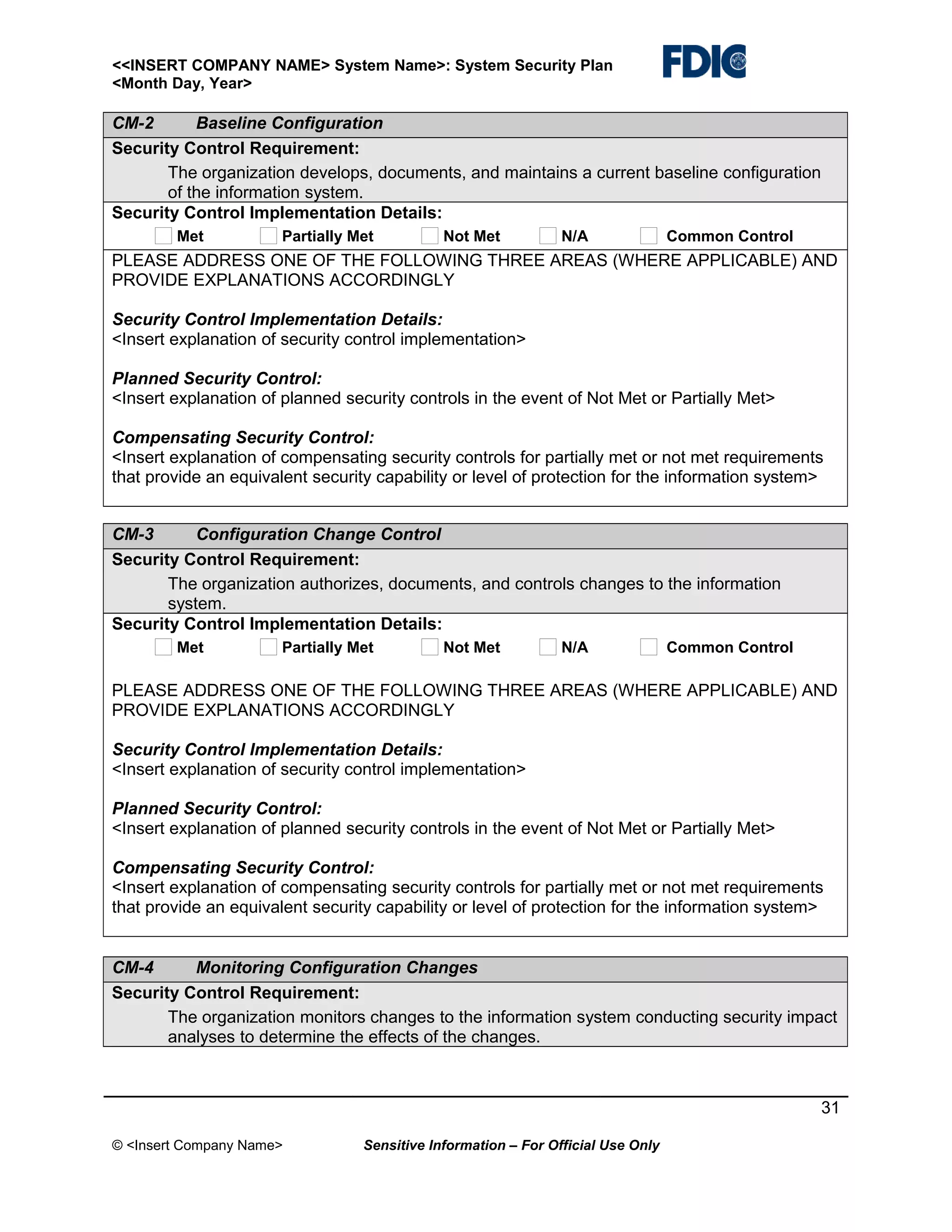 <<INSERT COMPANY NAME> System Name>: System Security Plan
<Month Day, Year>

CM-2
Baseline Configuration
Security Control Requirement:
The organization develops, documents, and maintains a current baseline configuration
of the information system.
Security Control Implementation Details:
Met

Partially Met

Not Met

N/A

Common Control

PLEASE ADDRESS ONE OF THE FOLLOWING THREE AREAS (WHERE APPLICABLE) AND
PROVIDE EXPLANATIONS ACCORDINGLY
Security Control Implementation Details:
<Insert explanation of security control implementation>
Planned Security Control:
<Insert explanation of planned security controls in the event of Not Met or Partially Met>
Compensating Security Control:
<Insert explanation of compensating security controls for partially met or not met requirements
that provide an equivalent security capability or level of protection for the information system>
CM-3
Configuration Change Control
Security Control Requirement:
The organization authorizes, documents, and controls changes to the information
system.
Security Control Implementation Details:
Met

Partially Met

Not Met

N/A

Common Control

PLEASE ADDRESS ONE OF THE FOLLOWING THREE AREAS (WHERE APPLICABLE) AND
PROVIDE EXPLANATIONS ACCORDINGLY
Security Control Implementation Details:
<Insert explanation of security control implementation>
Planned Security Control:
<Insert explanation of planned security controls in the event of Not Met or Partially Met>
Compensating Security Control:
<Insert explanation of compensating security controls for partially met or not met requirements
that provide an equivalent security capability or level of protection for the information system>
CM-4
Monitoring Configuration Changes
Security Control Requirement:
The organization monitors changes to the information system conducting security impact
analyses to determine the effects of the changes.

31
© <Insert Company Name>

Sensitive Information – For Official Use Only

 