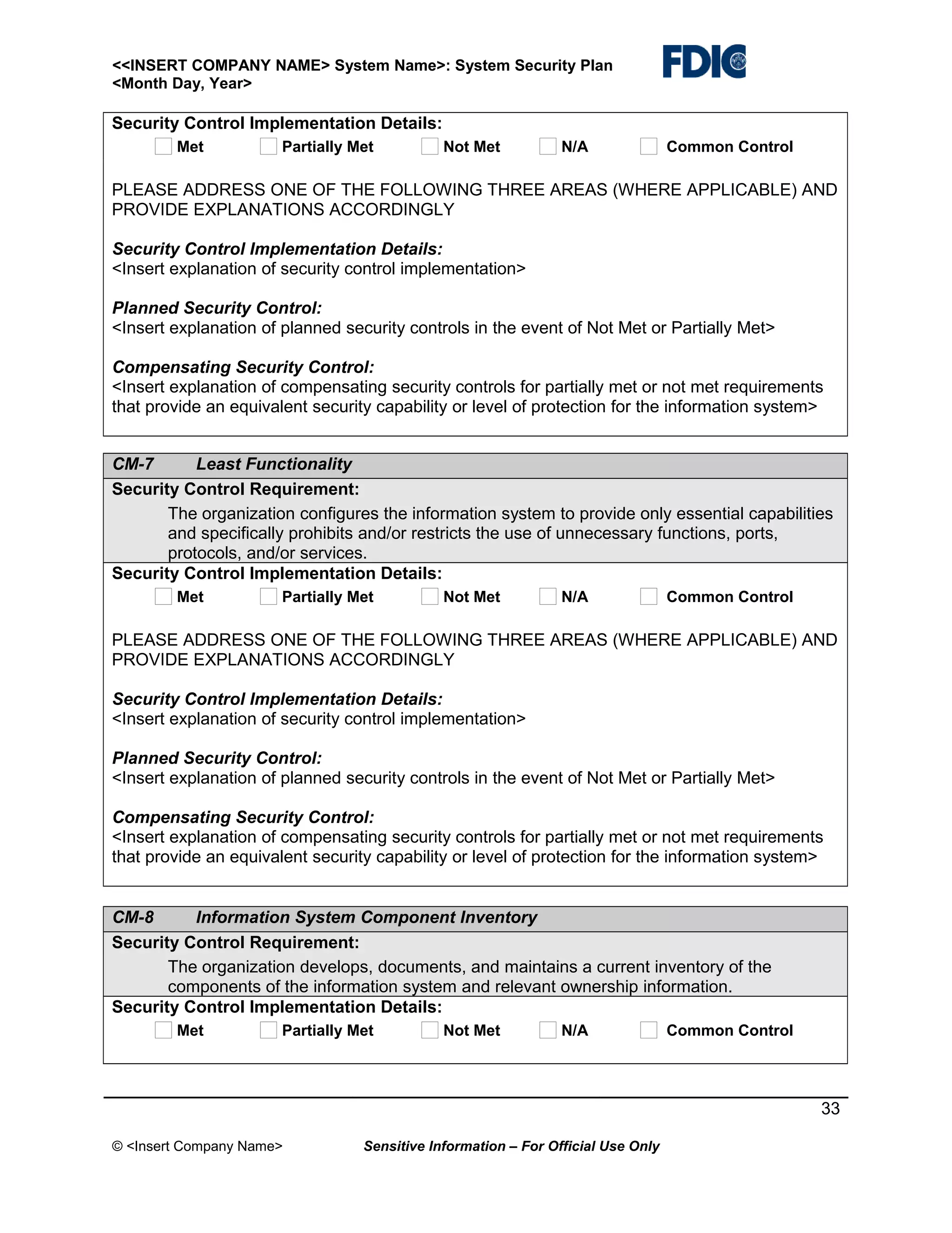 <<INSERT COMPANY NAME> System Name>: System Security Plan
<Month Day, Year>

Security Control Implementation Details:
Met

Partially Met

Not Met

N/A

Common Control

PLEASE ADDRESS ONE OF THE FOLLOWING THREE AREAS (WHERE APPLICABLE) AND
PROVIDE EXPLANATIONS ACCORDINGLY
Security Control Implementation Details:
<Insert explanation of security control implementation>
Planned Security Control:
<Insert explanation of planned security controls in the event of Not Met or Partially Met>
Compensating Security Control:
<Insert explanation of compensating security controls for partially met or not met requirements
that provide an equivalent security capability or level of protection for the information system>
CM-7
Least Functionality
Security Control Requirement:
The organization configures the information system to provide only essential capabilities
and specifically prohibits and/or restricts the use of unnecessary functions, ports,
protocols, and/or services.
Security Control Implementation Details:
Met

Partially Met

Not Met

N/A

Common Control

PLEASE ADDRESS ONE OF THE FOLLOWING THREE AREAS (WHERE APPLICABLE) AND
PROVIDE EXPLANATIONS ACCORDINGLY
Security Control Implementation Details:
<Insert explanation of security control implementation>
Planned Security Control:
<Insert explanation of planned security controls in the event of Not Met or Partially Met>
Compensating Security Control:
<Insert explanation of compensating security controls for partially met or not met requirements
that provide an equivalent security capability or level of protection for the information system>
CM-8
Information System Component Inventory
Security Control Requirement:
The organization develops, documents, and maintains a current inventory of the
components of the information system and relevant ownership information.
Security Control Implementation Details:
Met

Partially Met

Not Met

N/A

Common Control

33
© <Insert Company Name>

Sensitive Information – For Official Use Only

 