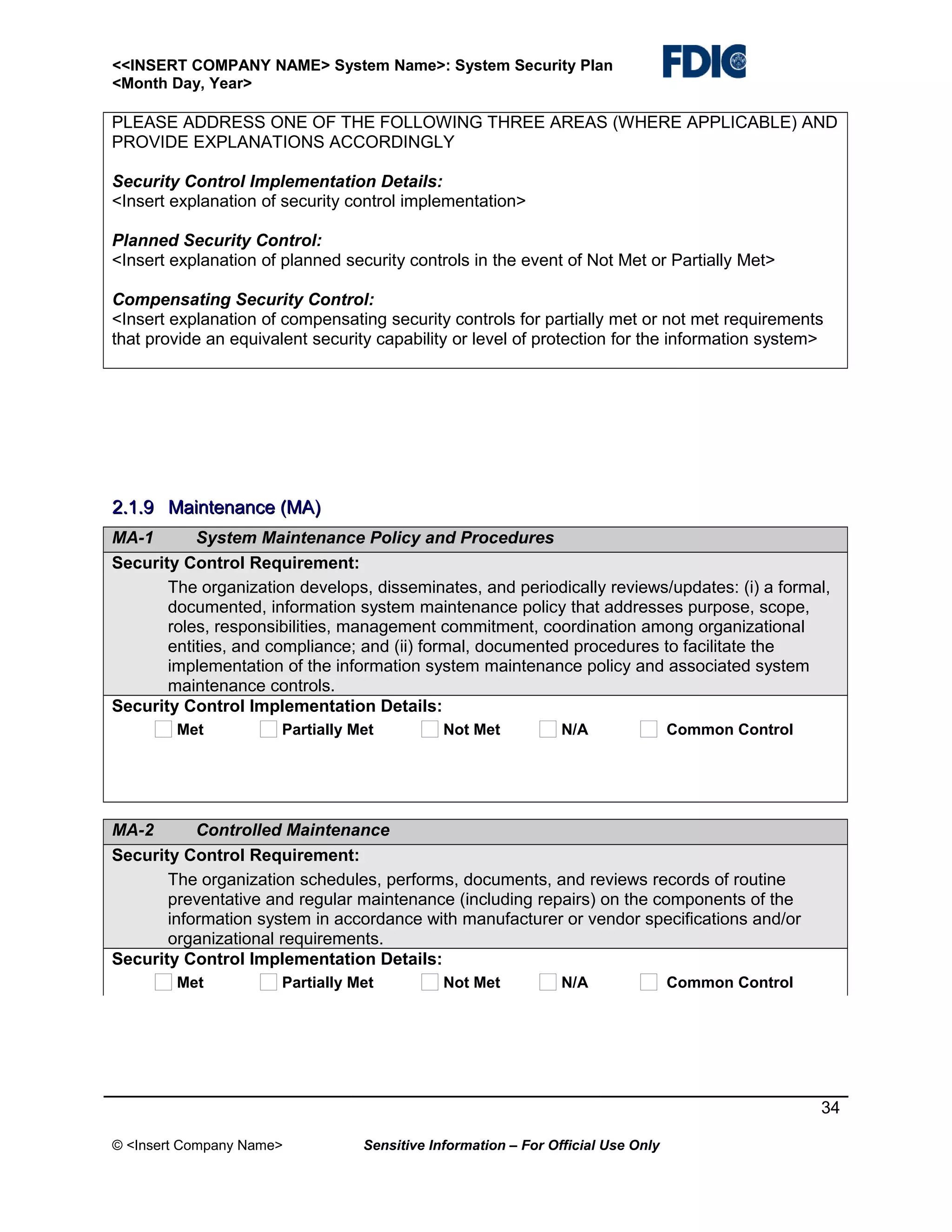 <<INSERT COMPANY NAME> System Name>: System Security Plan
<Month Day, Year>

PLEASE ADDRESS ONE OF THE FOLLOWING THREE AREAS (WHERE APPLICABLE) AND
PROVIDE EXPLANATIONS ACCORDINGLY
Security Control Implementation Details:
<Insert explanation of security control implementation>
Planned Security Control:
<Insert explanation of planned security controls in the event of Not Met or Partially Met>
Compensating Security Control:
<Insert explanation of compensating security controls for partially met or not met requirements
that provide an equivalent security capability or level of protection for the information system>

2.1.9 Maintenance (MA)
MA-1
System Maintenance Policy and Procedures
Security Control Requirement:
The organization develops, disseminates, and periodically reviews/updates: (i) a formal,
documented, information system maintenance policy that addresses purpose, scope,
roles, responsibilities, management commitment, coordination among organizational
entities, and compliance; and (ii) formal, documented procedures to facilitate the
implementation of the information system maintenance policy and associated system
maintenance controls.
Security Control Implementation Details:
Met

Partially Met

Not Met

N/A

Common Control

MA-2
Controlled Maintenance
Security Control Requirement:
The organization schedules, performs, documents, and reviews records of routine
preventative and regular maintenance (including repairs) on the components of the
information system in accordance with manufacturer or vendor specifications and/or
organizational requirements.
Security Control Implementation Details:
Met

Partially Met

Not Met

N/A

Common Control

34
© <Insert Company Name>

Sensitive Information – For Official Use Only

 