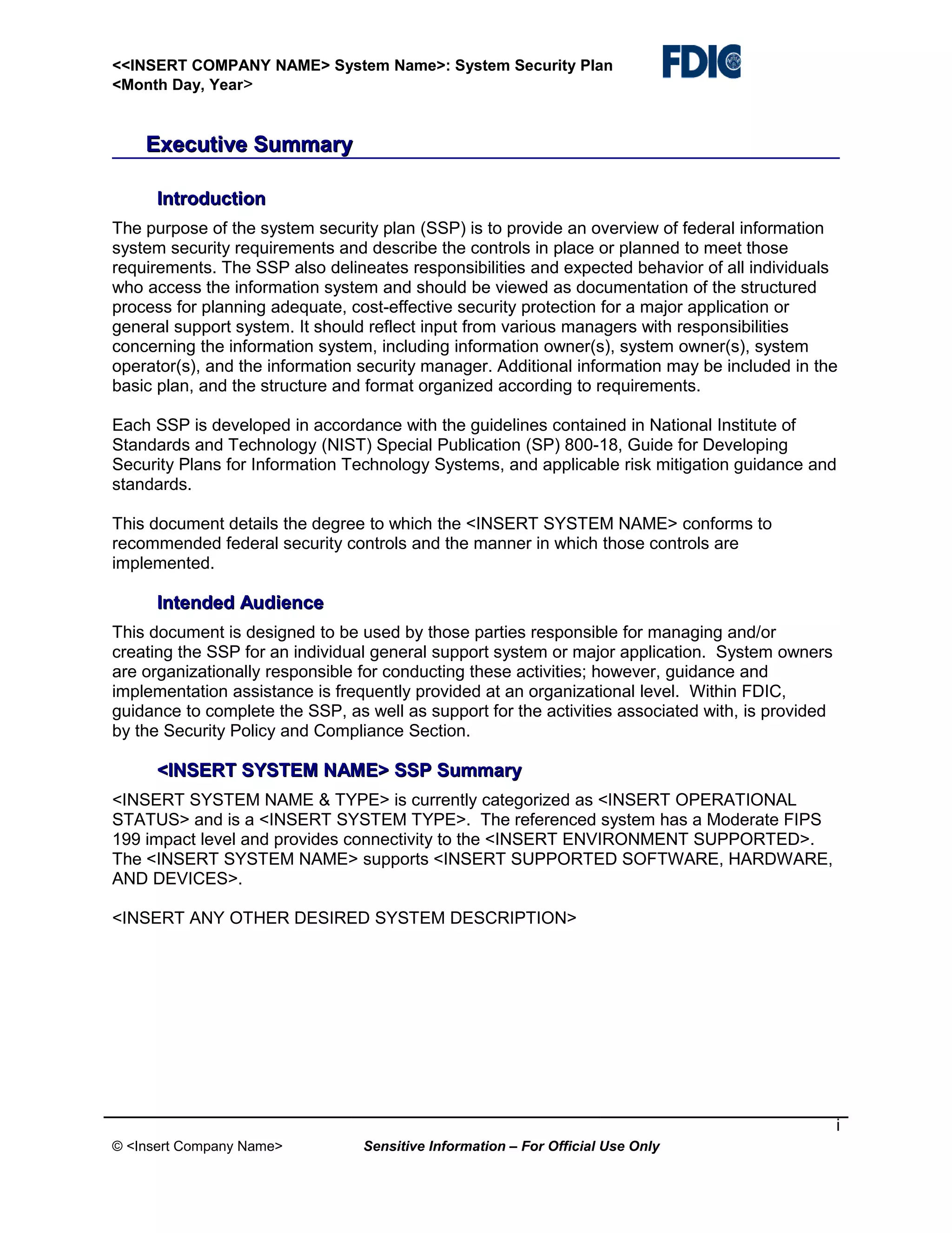 <<INSERT COMPANY NAME> System Name>: System Security Plan
<Month Day, Year>

Executive Summary
Introduction
The purpose of the system security plan (SSP) is to provide an overview of federal information
system security requirements and describe the controls in place or planned to meet those
requirements. The SSP also delineates responsibilities and expected behavior of all individuals
who access the information system and should be viewed as documentation of the structured
process for planning adequate, cost-effective security protection for a major application or
general support system. It should reflect input from various managers with responsibilities
concerning the information system, including information owner(s), system owner(s), system
operator(s), and the information security manager. Additional information may be included in the
basic plan, and the structure and format organized according to requirements.
Each SSP is developed in accordance with the guidelines contained in National Institute of
Standards and Technology (NIST) Special Publication (SP) 800-18, Guide for Developing
Security Plans for Information Technology Systems, and applicable risk mitigation guidance and
standards.
This document details the degree to which the <INSERT SYSTEM NAME> conforms to
recommended federal security controls and the manner in which those controls are
implemented.

Intended Audience
This document is designed to be used by those parties responsible for managing and/or
creating the SSP for an individual general support system or major application. System owners
are organizationally responsible for conducting these activities; however, guidance and
implementation assistance is frequently provided at an organizational level. Within FDIC,
guidance to complete the SSP, as well as support for the activities associated with, is provided
by the Security Policy and Compliance Section.

<INSERT SYSTEM NAME> SSP Summary
<INSERT SYSTEM NAME & TYPE> is currently categorized as <INSERT OPERATIONAL
STATUS> and is a <INSERT SYSTEM TYPE>. The referenced system has a Moderate FIPS
199 impact level and provides connectivity to the <INSERT ENVIRONMENT SUPPORTED>.
The <INSERT SYSTEM NAME> supports <INSERT SUPPORTED SOFTWARE, HARDWARE,
AND DEVICES>.
<INSERT ANY OTHER DESIRED SYSTEM DESCRIPTION>

i
© <Insert Company Name>

Sensitive Information – For Official Use Only

 
