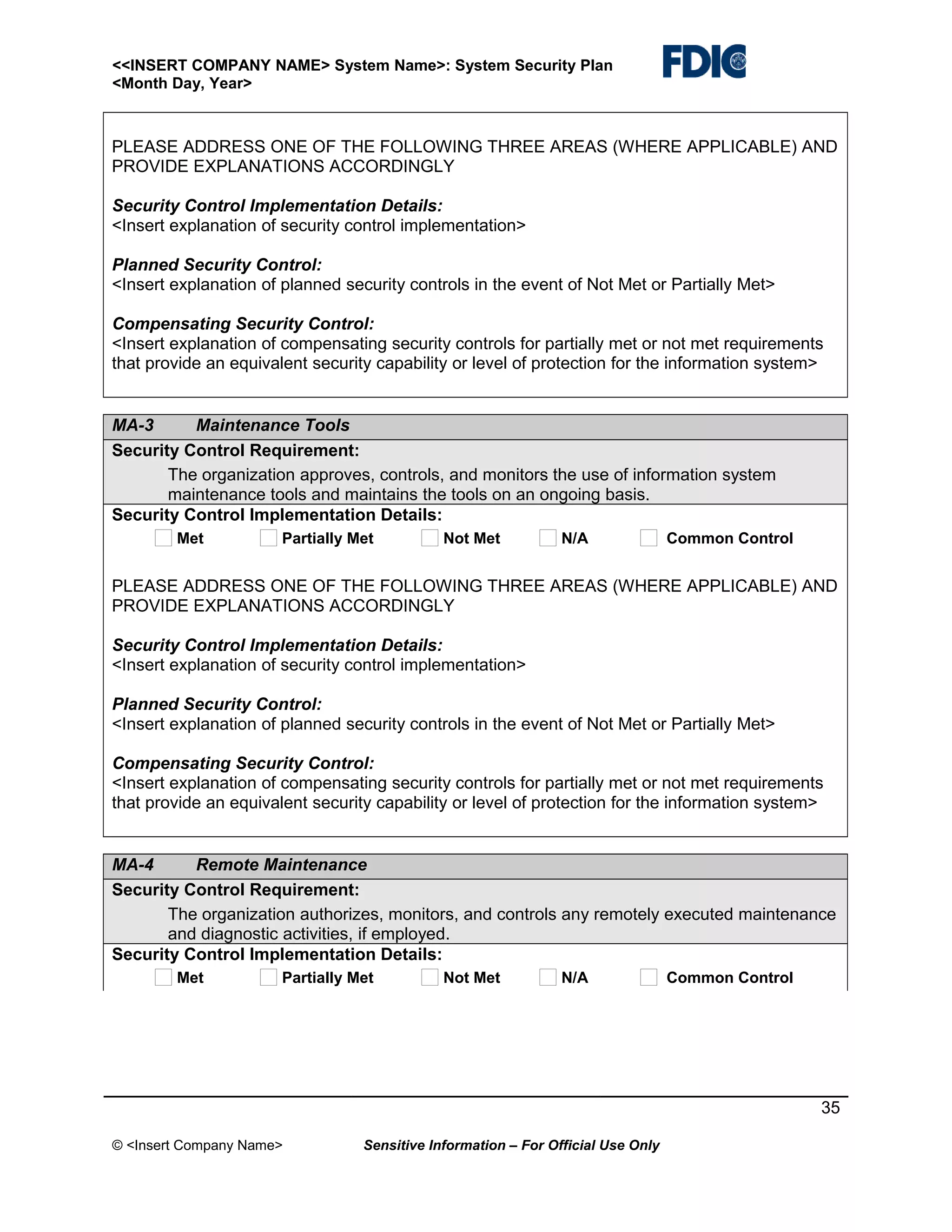 <<INSERT COMPANY NAME> System Name>: System Security Plan
<Month Day, Year>

PLEASE ADDRESS ONE OF THE FOLLOWING THREE AREAS (WHERE APPLICABLE) AND
PROVIDE EXPLANATIONS ACCORDINGLY
Security Control Implementation Details:
<Insert explanation of security control implementation>
Planned Security Control:
<Insert explanation of planned security controls in the event of Not Met or Partially Met>
Compensating Security Control:
<Insert explanation of compensating security controls for partially met or not met requirements
that provide an equivalent security capability or level of protection for the information system>

MA-3
Maintenance Tools
Security Control Requirement:
The organization approves, controls, and monitors the use of information system
maintenance tools and maintains the tools on an ongoing basis.
Security Control Implementation Details:
Met

Partially Met

Not Met

N/A

Common Control

PLEASE ADDRESS ONE OF THE FOLLOWING THREE AREAS (WHERE APPLICABLE) AND
PROVIDE EXPLANATIONS ACCORDINGLY
Security Control Implementation Details:
<Insert explanation of security control implementation>
Planned Security Control:
<Insert explanation of planned security controls in the event of Not Met or Partially Met>
Compensating Security Control:
<Insert explanation of compensating security controls for partially met or not met requirements
that provide an equivalent security capability or level of protection for the information system>

MA-4
Remote Maintenance
Security Control Requirement:
The organization authorizes, monitors, and controls any remotely executed maintenance
and diagnostic activities, if employed.
Security Control Implementation Details:
Met

Partially Met

Not Met

N/A

Common Control

35
© <Insert Company Name>

Sensitive Information – For Official Use Only

 
