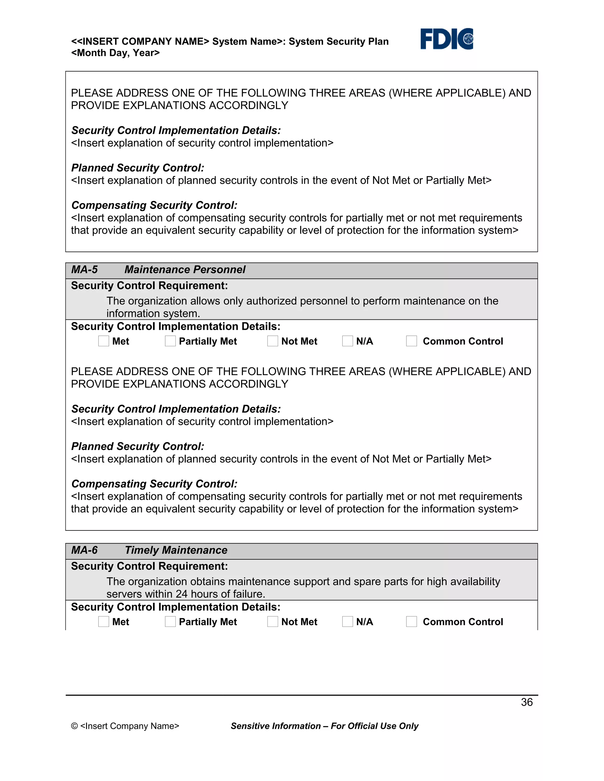 <<INSERT COMPANY NAME> System Name>: System Security Plan
<Month Day, Year>

PLEASE ADDRESS ONE OF THE FOLLOWING THREE AREAS (WHERE APPLICABLE) AND
PROVIDE EXPLANATIONS ACCORDINGLY
Security Control Implementation Details:
<Insert explanation of security control implementation>
Planned Security Control:
<Insert explanation of planned security controls in the event of Not Met or Partially Met>
Compensating Security Control:
<Insert explanation of compensating security controls for partially met or not met requirements
that provide an equivalent security capability or level of protection for the information system>

MA-5
Maintenance Personnel
Security Control Requirement:
The organization allows only authorized personnel to perform maintenance on the
information system.
Security Control Implementation Details:
Met

Partially Met

Not Met

N/A

Common Control

PLEASE ADDRESS ONE OF THE FOLLOWING THREE AREAS (WHERE APPLICABLE) AND
PROVIDE EXPLANATIONS ACCORDINGLY
Security Control Implementation Details:
<Insert explanation of security control implementation>
Planned Security Control:
<Insert explanation of planned security controls in the event of Not Met or Partially Met>
Compensating Security Control:
<Insert explanation of compensating security controls for partially met or not met requirements
that provide an equivalent security capability or level of protection for the information system>

MA-6
Timely Maintenance
Security Control Requirement:
The organization obtains maintenance support and spare parts for high availability
servers within 24 hours of failure.
Security Control Implementation Details:
Met

Partially Met

Not Met

N/A

Common Control

36
© <Insert Company Name>

Sensitive Information – For Official Use Only

 