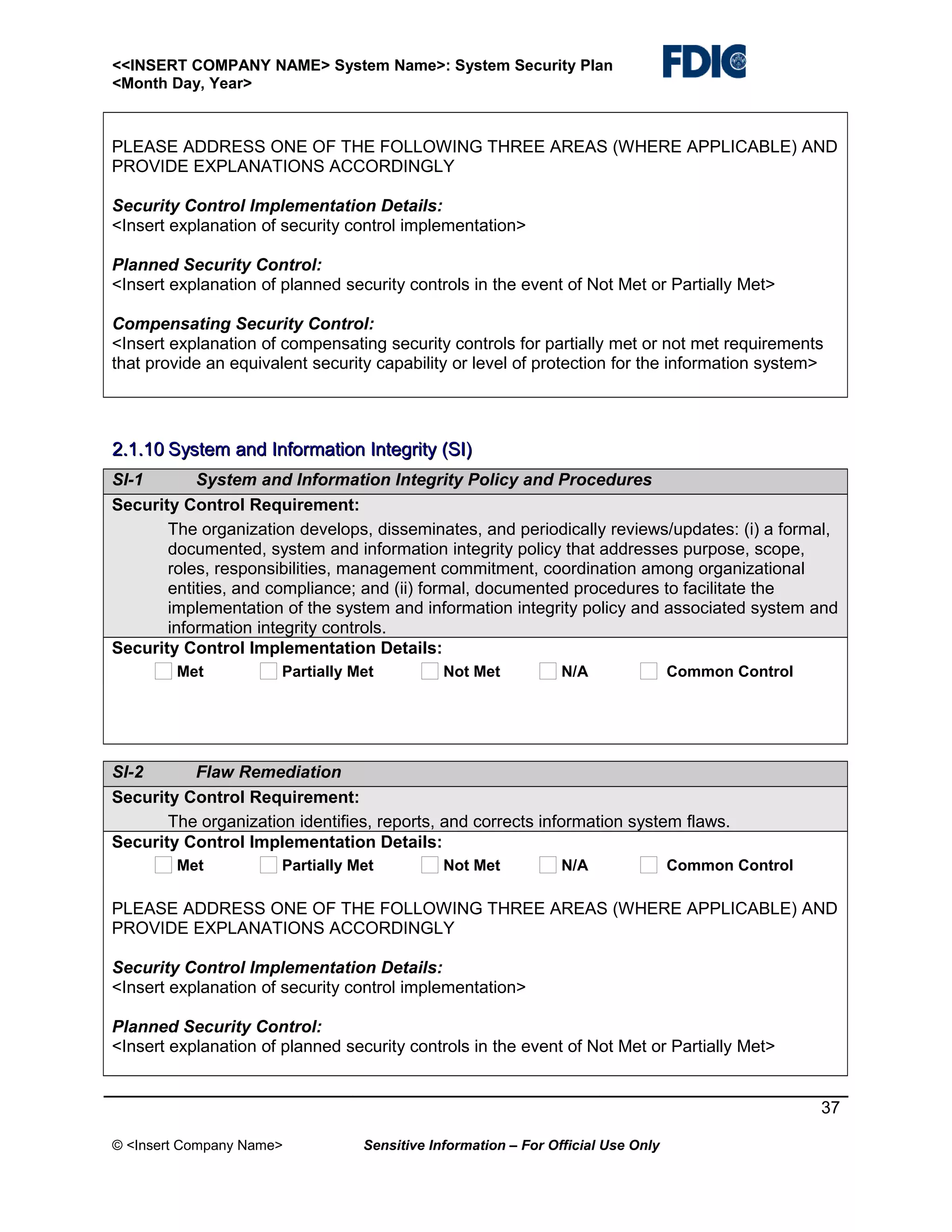 <<INSERT COMPANY NAME> System Name>: System Security Plan
<Month Day, Year>

PLEASE ADDRESS ONE OF THE FOLLOWING THREE AREAS (WHERE APPLICABLE) AND
PROVIDE EXPLANATIONS ACCORDINGLY
Security Control Implementation Details:
<Insert explanation of security control implementation>
Planned Security Control:
<Insert explanation of planned security controls in the event of Not Met or Partially Met>
Compensating Security Control:
<Insert explanation of compensating security controls for partially met or not met requirements
that provide an equivalent security capability or level of protection for the information system>

2.1.10 System and Information Integrity (SI)
SI-1
System and Information Integrity Policy and Procedures
Security Control Requirement:
The organization develops, disseminates, and periodically reviews/updates: (i) a formal,
documented, system and information integrity policy that addresses purpose, scope,
roles, responsibilities, management commitment, coordination among organizational
entities, and compliance; and (ii) formal, documented procedures to facilitate the
implementation of the system and information integrity policy and associated system and
information integrity controls.
Security Control Implementation Details:
Met

Partially Met

Not Met

N/A

Common Control

SI-2
Flaw Remediation
Security Control Requirement:
The organization identifies, reports, and corrects information system flaws.
Security Control Implementation Details:
Met

Partially Met

Not Met

N/A

Common Control

PLEASE ADDRESS ONE OF THE FOLLOWING THREE AREAS (WHERE APPLICABLE) AND
PROVIDE EXPLANATIONS ACCORDINGLY
Security Control Implementation Details:
<Insert explanation of security control implementation>
Planned Security Control:
<Insert explanation of planned security controls in the event of Not Met or Partially Met>
37
© <Insert Company Name>

Sensitive Information – For Official Use Only

 