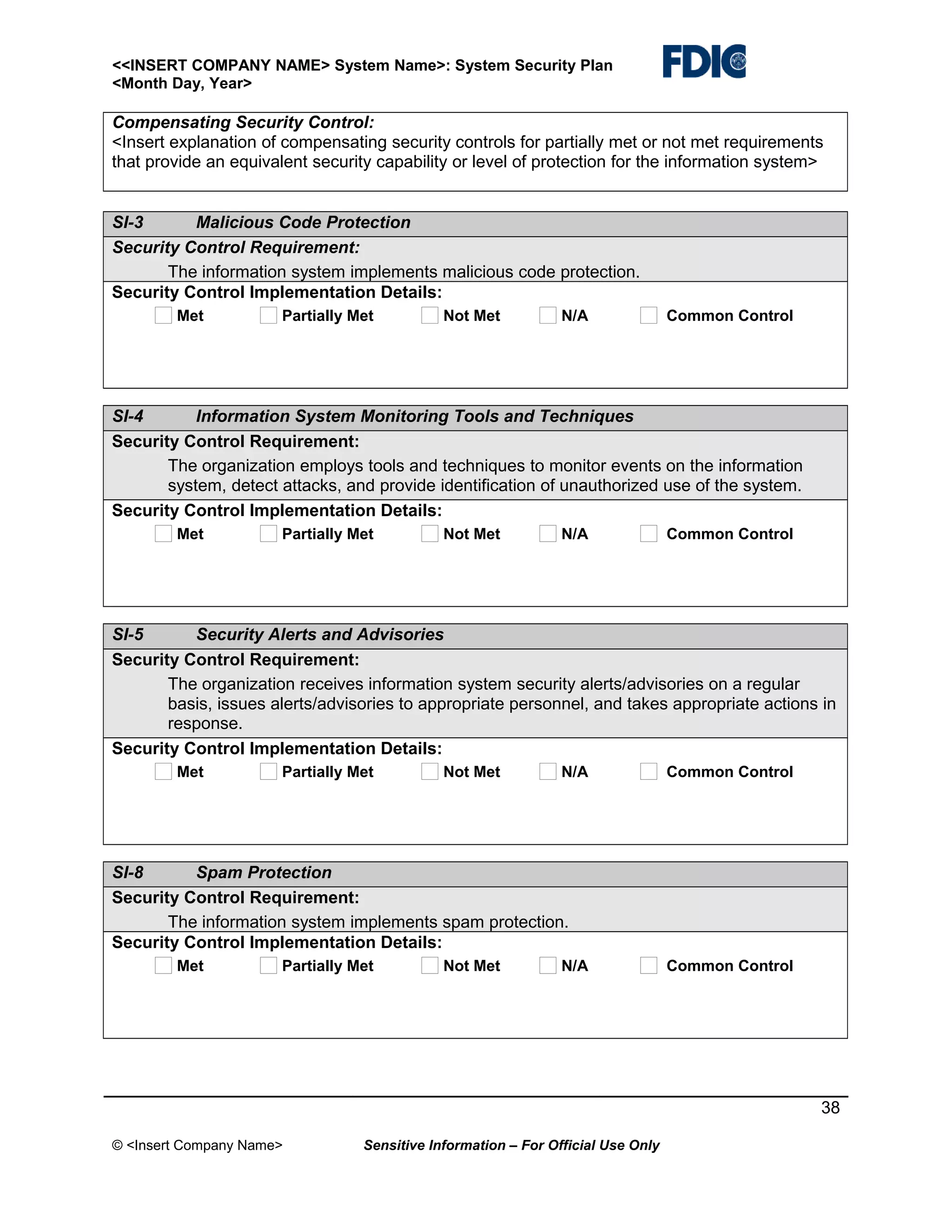 <<INSERT COMPANY NAME> System Name>: System Security Plan
<Month Day, Year>

Compensating Security Control:
<Insert explanation of compensating security controls for partially met or not met requirements
that provide an equivalent security capability or level of protection for the information system>
SI-3
Malicious Code Protection
Security Control Requirement:
The information system implements malicious code protection.
Security Control Implementation Details:
Met

Partially Met

Not Met

N/A

Common Control

SI-4
Information System Monitoring Tools and Techniques
Security Control Requirement:
The organization employs tools and techniques to monitor events on the information
system, detect attacks, and provide identification of unauthorized use of the system.
Security Control Implementation Details:
Met

Partially Met

Not Met

N/A

Common Control

SI-5
Security Alerts and Advisories
Security Control Requirement:
The organization receives information system security alerts/advisories on a regular
basis, issues alerts/advisories to appropriate personnel, and takes appropriate actions in
response.
Security Control Implementation Details:
Met

Partially Met

Not Met

N/A

Common Control

SI-8
Spam Protection
Security Control Requirement:
The information system implements spam protection.
Security Control Implementation Details:
Met

Partially Met

Not Met

N/A

Common Control

38
© <Insert Company Name>

Sensitive Information – For Official Use Only

 
