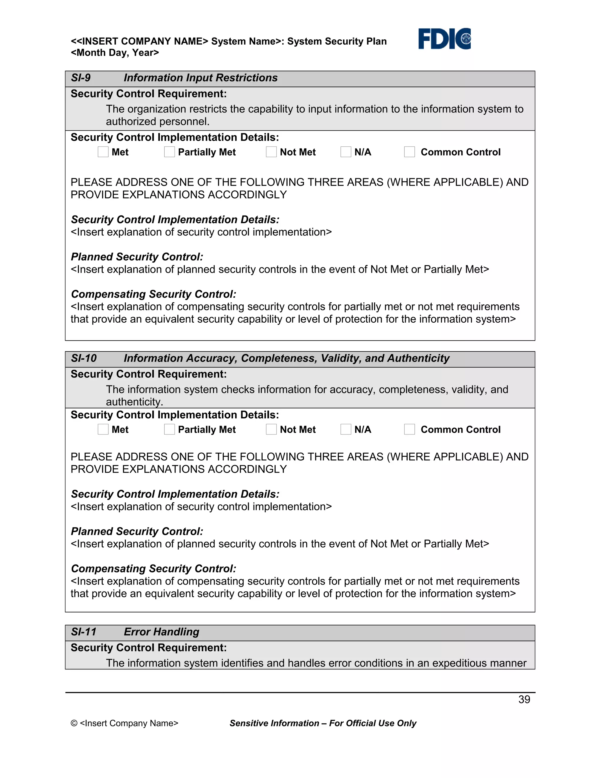 <<INSERT COMPANY NAME> System Name>: System Security Plan
<Month Day, Year>

SI-9
Information Input Restrictions
Security Control Requirement:
The organization restricts the capability to input information to the information system to
authorized personnel.
Security Control Implementation Details:
Met

Partially Met

Not Met

N/A

Common Control

PLEASE ADDRESS ONE OF THE FOLLOWING THREE AREAS (WHERE APPLICABLE) AND
PROVIDE EXPLANATIONS ACCORDINGLY
Security Control Implementation Details:
<Insert explanation of security control implementation>
Planned Security Control:
<Insert explanation of planned security controls in the event of Not Met or Partially Met>
Compensating Security Control:
<Insert explanation of compensating security controls for partially met or not met requirements
that provide an equivalent security capability or level of protection for the information system>

SI-10
Information Accuracy, Completeness, Validity, and Authenticity
Security Control Requirement:
The information system checks information for accuracy, completeness, validity, and
authenticity.
Security Control Implementation Details:
Met

Partially Met

Not Met

N/A

Common Control

PLEASE ADDRESS ONE OF THE FOLLOWING THREE AREAS (WHERE APPLICABLE) AND
PROVIDE EXPLANATIONS ACCORDINGLY
Security Control Implementation Details:
<Insert explanation of security control implementation>
Planned Security Control:
<Insert explanation of planned security controls in the event of Not Met or Partially Met>
Compensating Security Control:
<Insert explanation of compensating security controls for partially met or not met requirements
that provide an equivalent security capability or level of protection for the information system>
SI-11
Error Handling
Security Control Requirement:
The information system identifies and handles error conditions in an expeditious manner
39
© <Insert Company Name>

Sensitive Information – For Official Use Only

 