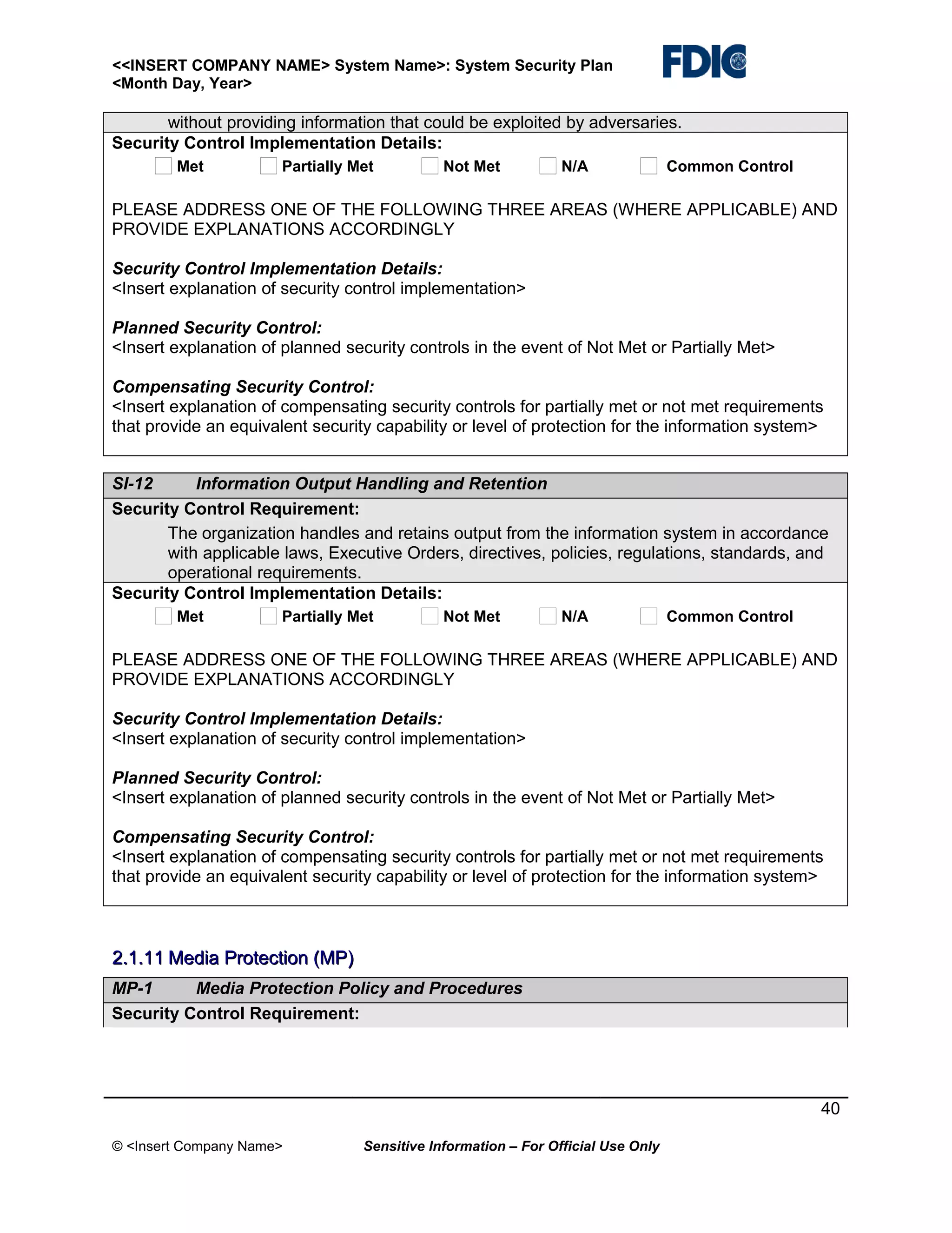 <<INSERT COMPANY NAME> System Name>: System Security Plan
<Month Day, Year>

without providing information that could be exploited by adversaries.
Security Control Implementation Details:
Met

Partially Met

Not Met

N/A

Common Control

PLEASE ADDRESS ONE OF THE FOLLOWING THREE AREAS (WHERE APPLICABLE) AND
PROVIDE EXPLANATIONS ACCORDINGLY
Security Control Implementation Details:
<Insert explanation of security control implementation>
Planned Security Control:
<Insert explanation of planned security controls in the event of Not Met or Partially Met>
Compensating Security Control:
<Insert explanation of compensating security controls for partially met or not met requirements
that provide an equivalent security capability or level of protection for the information system>
SI-12
Information Output Handling and Retention
Security Control Requirement:
The organization handles and retains output from the information system in accordance
with applicable laws, Executive Orders, directives, policies, regulations, standards, and
operational requirements.
Security Control Implementation Details:
Met

Partially Met

Not Met

N/A

Common Control

PLEASE ADDRESS ONE OF THE FOLLOWING THREE AREAS (WHERE APPLICABLE) AND
PROVIDE EXPLANATIONS ACCORDINGLY
Security Control Implementation Details:
<Insert explanation of security control implementation>
Planned Security Control:
<Insert explanation of planned security controls in the event of Not Met or Partially Met>
Compensating Security Control:
<Insert explanation of compensating security controls for partially met or not met requirements
that provide an equivalent security capability or level of protection for the information system>

2.1.11 Media Protection (MP)
MP-1
Media Protection Policy and Procedures
Security Control Requirement:

40
© <Insert Company Name>

Sensitive Information – For Official Use Only

 