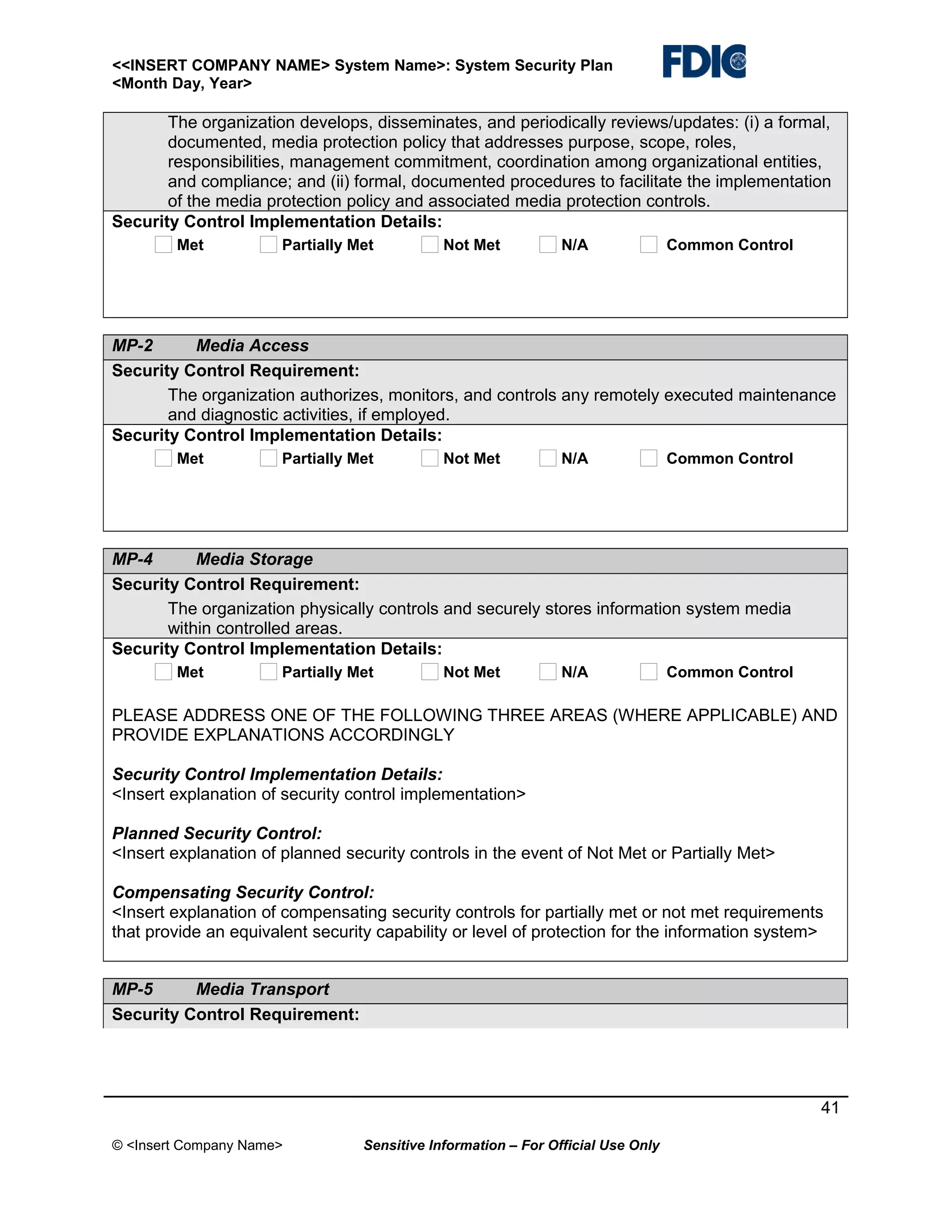 <<INSERT COMPANY NAME> System Name>: System Security Plan
<Month Day, Year>

The organization develops, disseminates, and periodically reviews/updates: (i) a formal,
documented, media protection policy that addresses purpose, scope, roles,
responsibilities, management commitment, coordination among organizational entities,
and compliance; and (ii) formal, documented procedures to facilitate the implementation
of the media protection policy and associated media protection controls.
Security Control Implementation Details:
Met

Partially Met

Not Met

N/A

Common Control

MP-2
Media Access
Security Control Requirement:
The organization authorizes, monitors, and controls any remotely executed maintenance
and diagnostic activities, if employed.
Security Control Implementation Details:
Met

Partially Met

Not Met

N/A

Common Control

MP-4
Media Storage
Security Control Requirement:
The organization physically controls and securely stores information system media
within controlled areas.
Security Control Implementation Details:
Met

Partially Met

Not Met

N/A

Common Control

PLEASE ADDRESS ONE OF THE FOLLOWING THREE AREAS (WHERE APPLICABLE) AND
PROVIDE EXPLANATIONS ACCORDINGLY
Security Control Implementation Details:
<Insert explanation of security control implementation>
Planned Security Control:
<Insert explanation of planned security controls in the event of Not Met or Partially Met>
Compensating Security Control:
<Insert explanation of compensating security controls for partially met or not met requirements
that provide an equivalent security capability or level of protection for the information system>
MP-5
Media Transport
Security Control Requirement:

41
© <Insert Company Name>

Sensitive Information – For Official Use Only

 