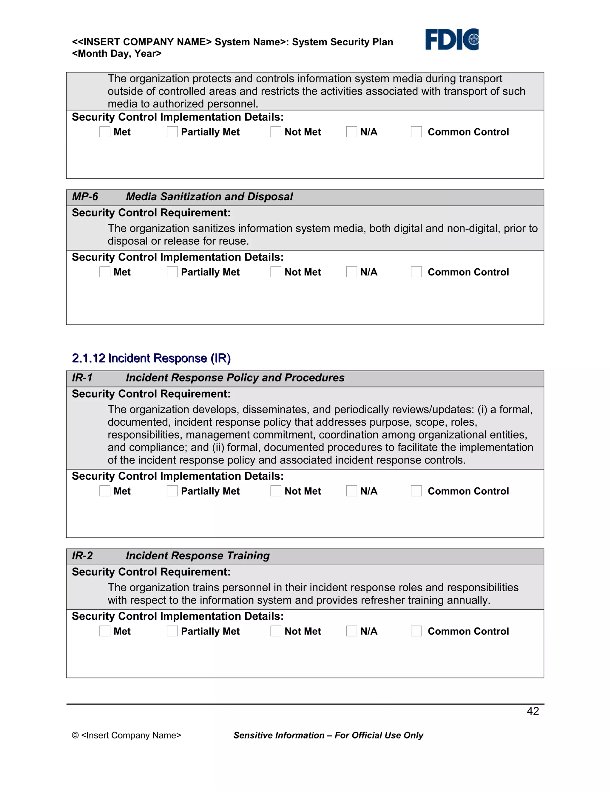 <<INSERT COMPANY NAME> System Name>: System Security Plan
<Month Day, Year>

The organization protects and controls information system media during transport
outside of controlled areas and restricts the activities associated with transport of such
media to authorized personnel.
Security Control Implementation Details:
Met

Partially Met

Not Met

N/A

Common Control

MP-6
Media Sanitization and Disposal
Security Control Requirement:
The organization sanitizes information system media, both digital and non-digital, prior to
disposal or release for reuse.
Security Control Implementation Details:
Met

Partially Met

Not Met

N/A

Common Control

2.1.12 Incident Response (IR)
IR-1
Incident Response Policy and Procedures
Security Control Requirement:
The organization develops, disseminates, and periodically reviews/updates: (i) a formal,
documented, incident response policy that addresses purpose, scope, roles,
responsibilities, management commitment, coordination among organizational entities,
and compliance; and (ii) formal, documented procedures to facilitate the implementation
of the incident response policy and associated incident response controls.
Security Control Implementation Details:
Met

Partially Met

Not Met

N/A

Common Control

IR-2
Incident Response Training
Security Control Requirement:
The organization trains personnel in their incident response roles and responsibilities
with respect to the information system and provides refresher training annually.
Security Control Implementation Details:
Met

Partially Met

Not Met

N/A

Common Control

42
© <Insert Company Name>

Sensitive Information – For Official Use Only

 
