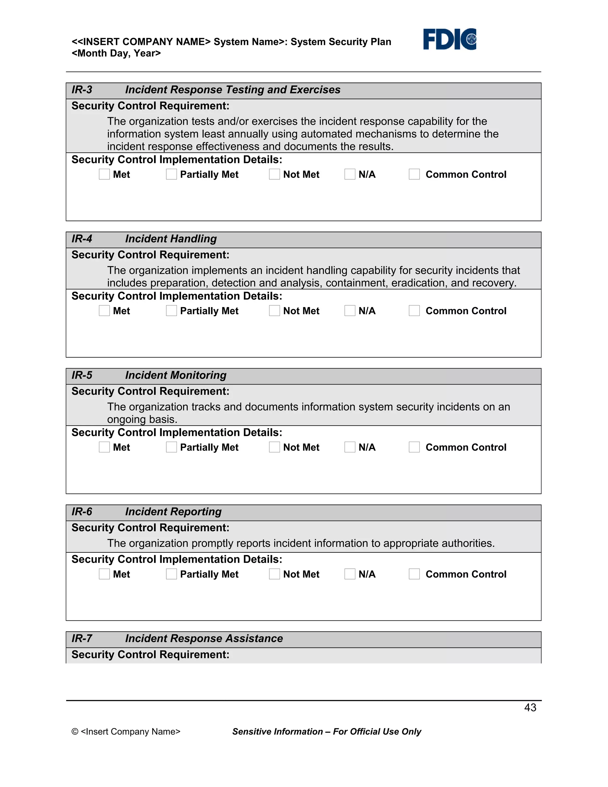 <<INSERT COMPANY NAME> System Name>: System Security Plan
<Month Day, Year>

IR-3
Incident Response Testing and Exercises
Security Control Requirement:
The organization tests and/or exercises the incident response capability for the
information system least annually using automated mechanisms to determine the
incident response effectiveness and documents the results.
Security Control Implementation Details:
Met

Partially Met

Not Met

N/A

Common Control

IR-4
Incident Handling
Security Control Requirement:
The organization implements an incident handling capability for security incidents that
includes preparation, detection and analysis, containment, eradication, and recovery.
Security Control Implementation Details:
Met

Partially Met

Not Met

N/A

Common Control

IR-5
Incident Monitoring
Security Control Requirement:
The organization tracks and documents information system security incidents on an
ongoing basis.
Security Control Implementation Details:
Met

Partially Met

Not Met

N/A

Common Control

IR-6
Incident Reporting
Security Control Requirement:
The organization promptly reports incident information to appropriate authorities.
Security Control Implementation Details:
Met

Partially Met

Not Met

N/A

Common Control

IR-7
Incident Response Assistance
Security Control Requirement:

43
© <Insert Company Name>

Sensitive Information – For Official Use Only

 
