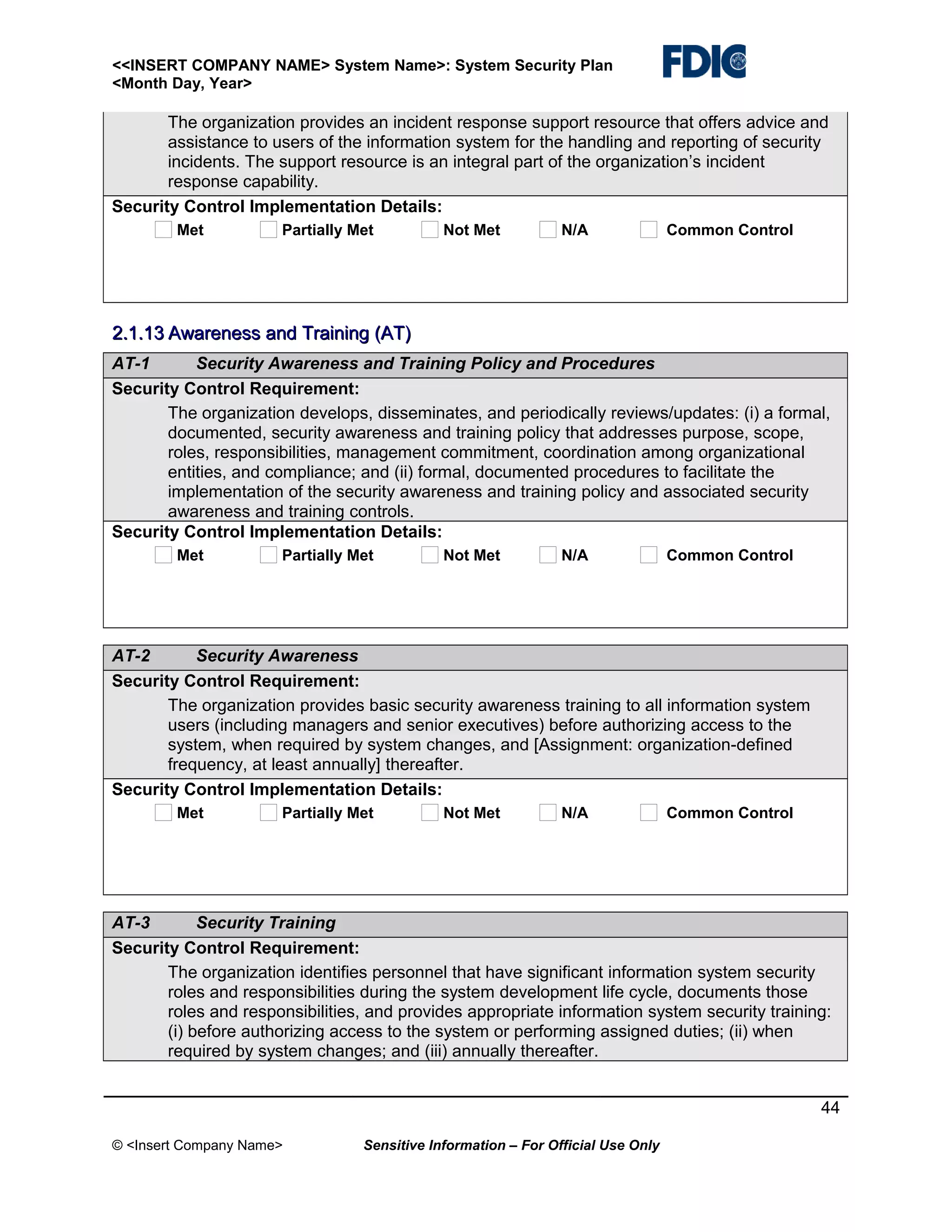 <<INSERT COMPANY NAME> System Name>: System Security Plan
<Month Day, Year>

The organization provides an incident response support resource that offers advice and
assistance to users of the information system for the handling and reporting of security
incidents. The support resource is an integral part of the organization’s incident
response capability.
Security Control Implementation Details:
Met

Partially Met

Not Met

N/A

Common Control

2.1.13 Awareness and Training (AT)
AT-1
Security Awareness and Training Policy and Procedures
Security Control Requirement:
The organization develops, disseminates, and periodically reviews/updates: (i) a formal,
documented, security awareness and training policy that addresses purpose, scope,
roles, responsibilities, management commitment, coordination among organizational
entities, and compliance; and (ii) formal, documented procedures to facilitate the
implementation of the security awareness and training policy and associated security
awareness and training controls.
Security Control Implementation Details:
Met

Partially Met

Not Met

N/A

Common Control

AT-2
Security Awareness
Security Control Requirement:
The organization provides basic security awareness training to all information system
users (including managers and senior executives) before authorizing access to the
system, when required by system changes, and [Assignment: organization-defined
frequency, at least annually] thereafter.
Security Control Implementation Details:
Met

Partially Met

Not Met

N/A

Common Control

AT-3
Security Training
Security Control Requirement:
The organization identifies personnel that have significant information system security
roles and responsibilities during the system development life cycle, documents those
roles and responsibilities, and provides appropriate information system security training:
(i) before authorizing access to the system or performing assigned duties; (ii) when
required by system changes; and (iii) annually thereafter.
44
© <Insert Company Name>

Sensitive Information – For Official Use Only

 