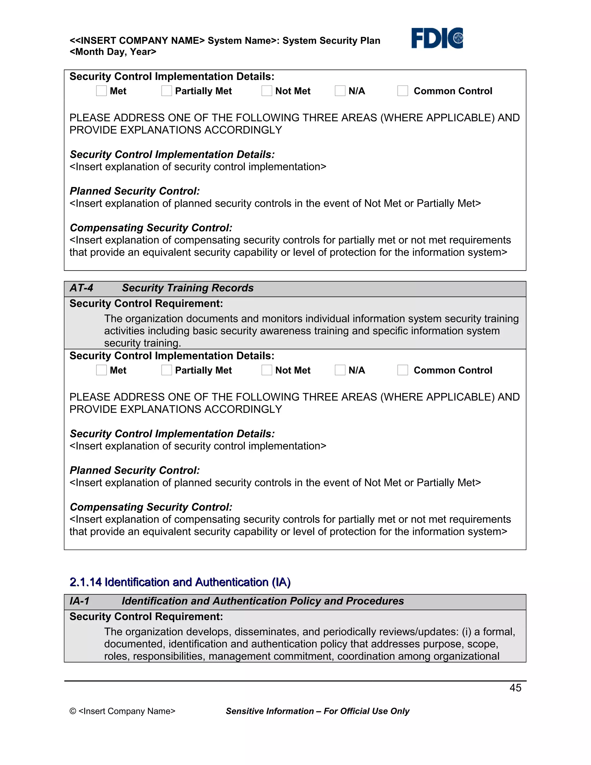 <<INSERT COMPANY NAME> System Name>: System Security Plan
<Month Day, Year>

Security Control Implementation Details:
Met

Partially Met

Not Met

N/A

Common Control

PLEASE ADDRESS ONE OF THE FOLLOWING THREE AREAS (WHERE APPLICABLE) AND
PROVIDE EXPLANATIONS ACCORDINGLY
Security Control Implementation Details:
<Insert explanation of security control implementation>
Planned Security Control:
<Insert explanation of planned security controls in the event of Not Met or Partially Met>
Compensating Security Control:
<Insert explanation of compensating security controls for partially met or not met requirements
that provide an equivalent security capability or level of protection for the information system>
AT-4
Security Training Records
Security Control Requirement:
The organization documents and monitors individual information system security training
activities including basic security awareness training and specific information system
security training.
Security Control Implementation Details:
Met

Partially Met

Not Met

N/A

Common Control

PLEASE ADDRESS ONE OF THE FOLLOWING THREE AREAS (WHERE APPLICABLE) AND
PROVIDE EXPLANATIONS ACCORDINGLY
Security Control Implementation Details:
<Insert explanation of security control implementation>
Planned Security Control:
<Insert explanation of planned security controls in the event of Not Met or Partially Met>
Compensating Security Control:
<Insert explanation of compensating security controls for partially met or not met requirements
that provide an equivalent security capability or level of protection for the information system>

2.1.14 Identification and Authentication (IA)
IA-1
Identification and Authentication Policy and Procedures
Security Control Requirement:
The organization develops, disseminates, and periodically reviews/updates: (i) a formal,
documented, identification and authentication policy that addresses purpose, scope,
roles, responsibilities, management commitment, coordination among organizational
45
© <Insert Company Name>

Sensitive Information – For Official Use Only

 