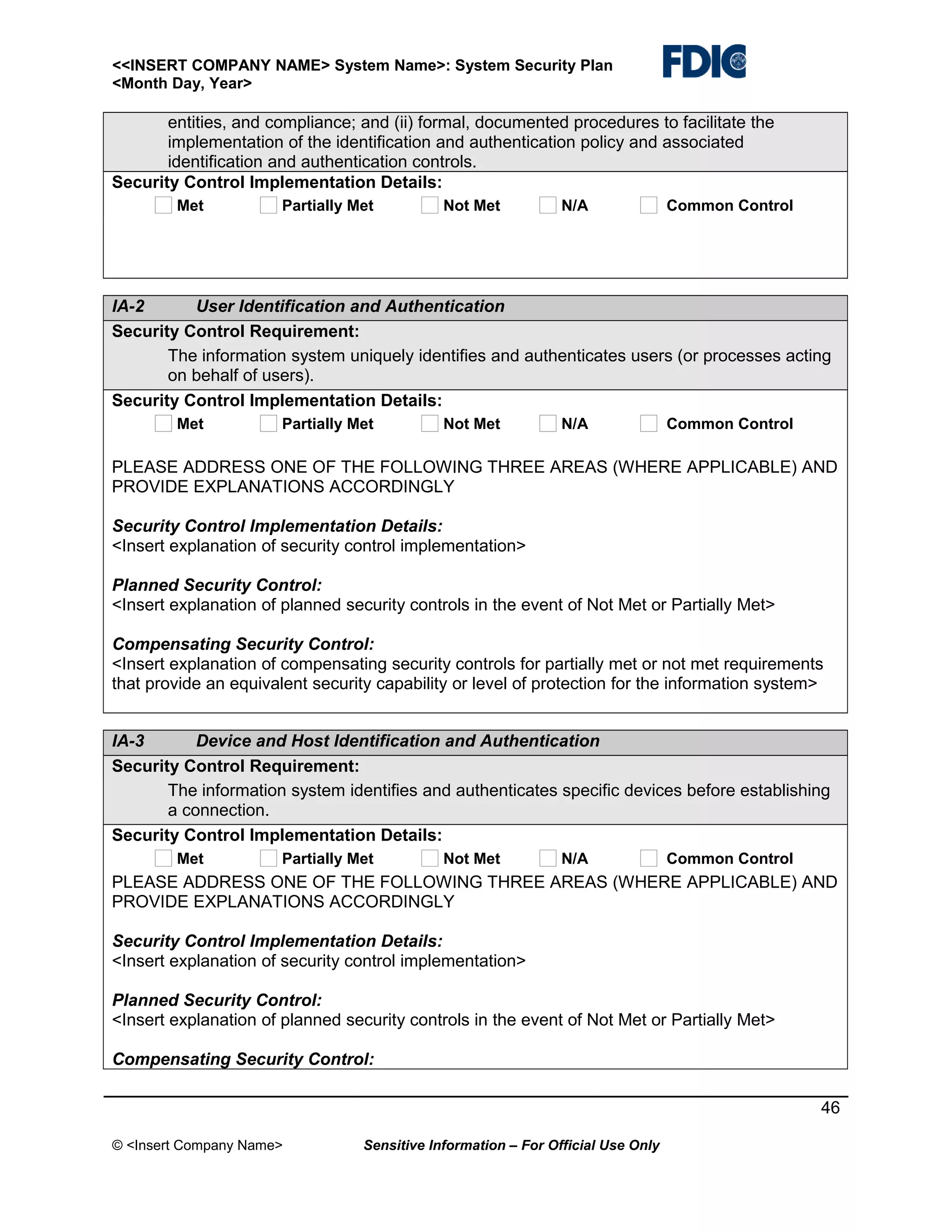 <<INSERT COMPANY NAME> System Name>: System Security Plan
<Month Day, Year>

entities, and compliance; and (ii) formal, documented procedures to facilitate the
implementation of the identification and authentication policy and associated
identification and authentication controls.
Security Control Implementation Details:
Met

Partially Met

Not Met

N/A

Common Control

IA-2
User Identification and Authentication
Security Control Requirement:
The information system uniquely identifies and authenticates users (or processes acting
on behalf of users).
Security Control Implementation Details:
Met

Partially Met

Not Met

N/A

Common Control

PLEASE ADDRESS ONE OF THE FOLLOWING THREE AREAS (WHERE APPLICABLE) AND
PROVIDE EXPLANATIONS ACCORDINGLY
Security Control Implementation Details:
<Insert explanation of security control implementation>
Planned Security Control:
<Insert explanation of planned security controls in the event of Not Met or Partially Met>
Compensating Security Control:
<Insert explanation of compensating security controls for partially met or not met requirements
that provide an equivalent security capability or level of protection for the information system>
IA-3
Device and Host Identification and Authentication
Security Control Requirement:
The information system identifies and authenticates specific devices before establishing
a connection.
Security Control Implementation Details:
Met

Partially Met

Not Met

N/A

Common Control

PLEASE ADDRESS ONE OF THE FOLLOWING THREE AREAS (WHERE APPLICABLE) AND
PROVIDE EXPLANATIONS ACCORDINGLY
Security Control Implementation Details:
<Insert explanation of security control implementation>
Planned Security Control:
<Insert explanation of planned security controls in the event of Not Met or Partially Met>
Compensating Security Control:
46
© <Insert Company Name>

Sensitive Information – For Official Use Only

 