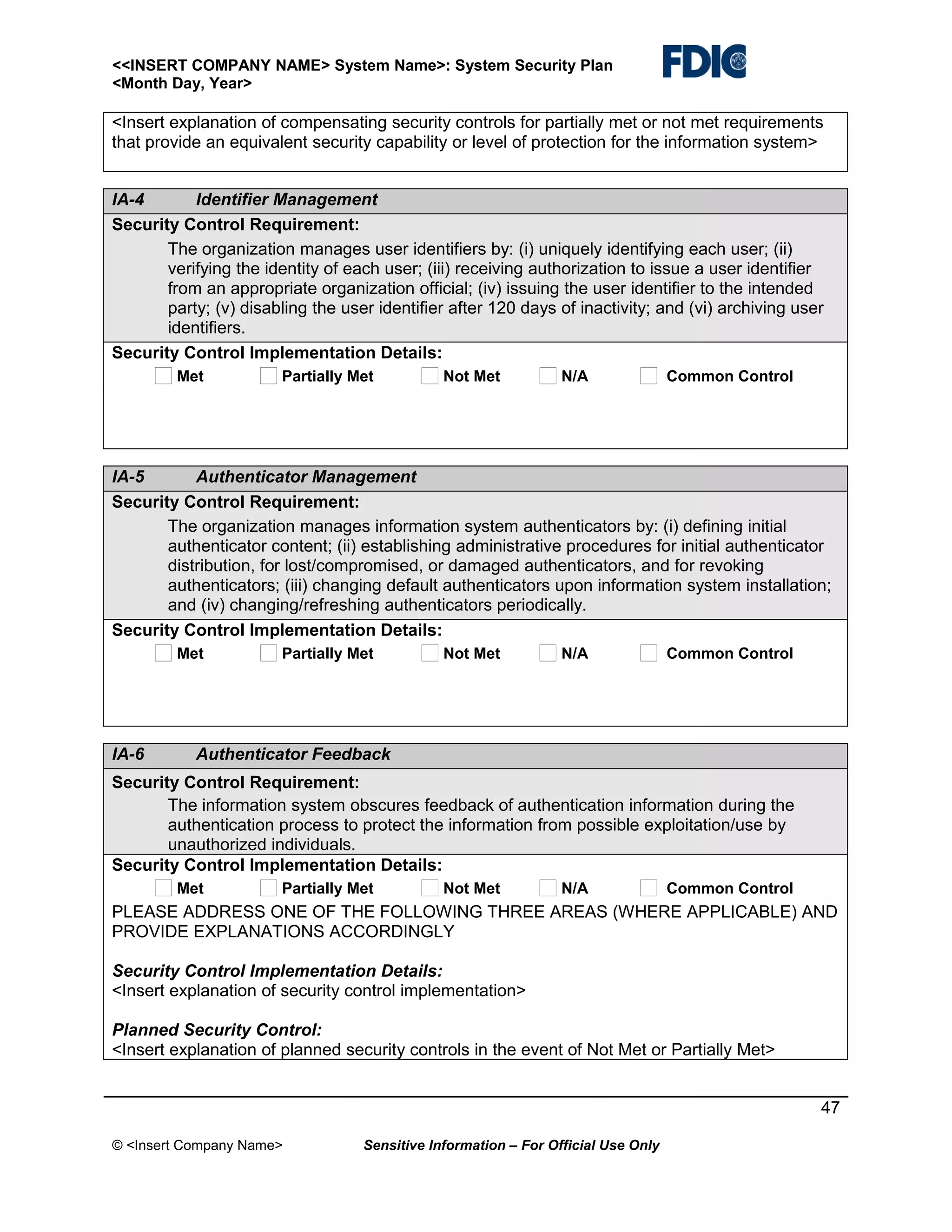<<INSERT COMPANY NAME> System Name>: System Security Plan
<Month Day, Year>

<Insert explanation of compensating security controls for partially met or not met requirements
that provide an equivalent security capability or level of protection for the information system>
IA-4
Identifier Management
Security Control Requirement:
The organization manages user identifiers by: (i) uniquely identifying each user; (ii)
verifying the identity of each user; (iii) receiving authorization to issue a user identifier
from an appropriate organization official; (iv) issuing the user identifier to the intended
party; (v) disabling the user identifier after 120 days of inactivity; and (vi) archiving user
identifiers.
Security Control Implementation Details:
Met

Partially Met

Not Met

N/A

Common Control

IA-5
Authenticator Management
Security Control Requirement:
The organization manages information system authenticators by: (i) defining initial
authenticator content; (ii) establishing administrative procedures for initial authenticator
distribution, for lost/compromised, or damaged authenticators, and for revoking
authenticators; (iii) changing default authenticators upon information system installation;
and (iv) changing/refreshing authenticators periodically.
Security Control Implementation Details:
Met

IA-6

Partially Met

Not Met

N/A

Common Control

Authenticator Feedback

Security Control Requirement:
The information system obscures feedback of authentication information during the
authentication process to protect the information from possible exploitation/use by
unauthorized individuals.
Security Control Implementation Details:
Met

Partially Met

Not Met

N/A

Common Control

PLEASE ADDRESS ONE OF THE FOLLOWING THREE AREAS (WHERE APPLICABLE) AND
PROVIDE EXPLANATIONS ACCORDINGLY
Security Control Implementation Details:
<Insert explanation of security control implementation>
Planned Security Control:
<Insert explanation of planned security controls in the event of Not Met or Partially Met>
47
© <Insert Company Name>

Sensitive Information – For Official Use Only

 