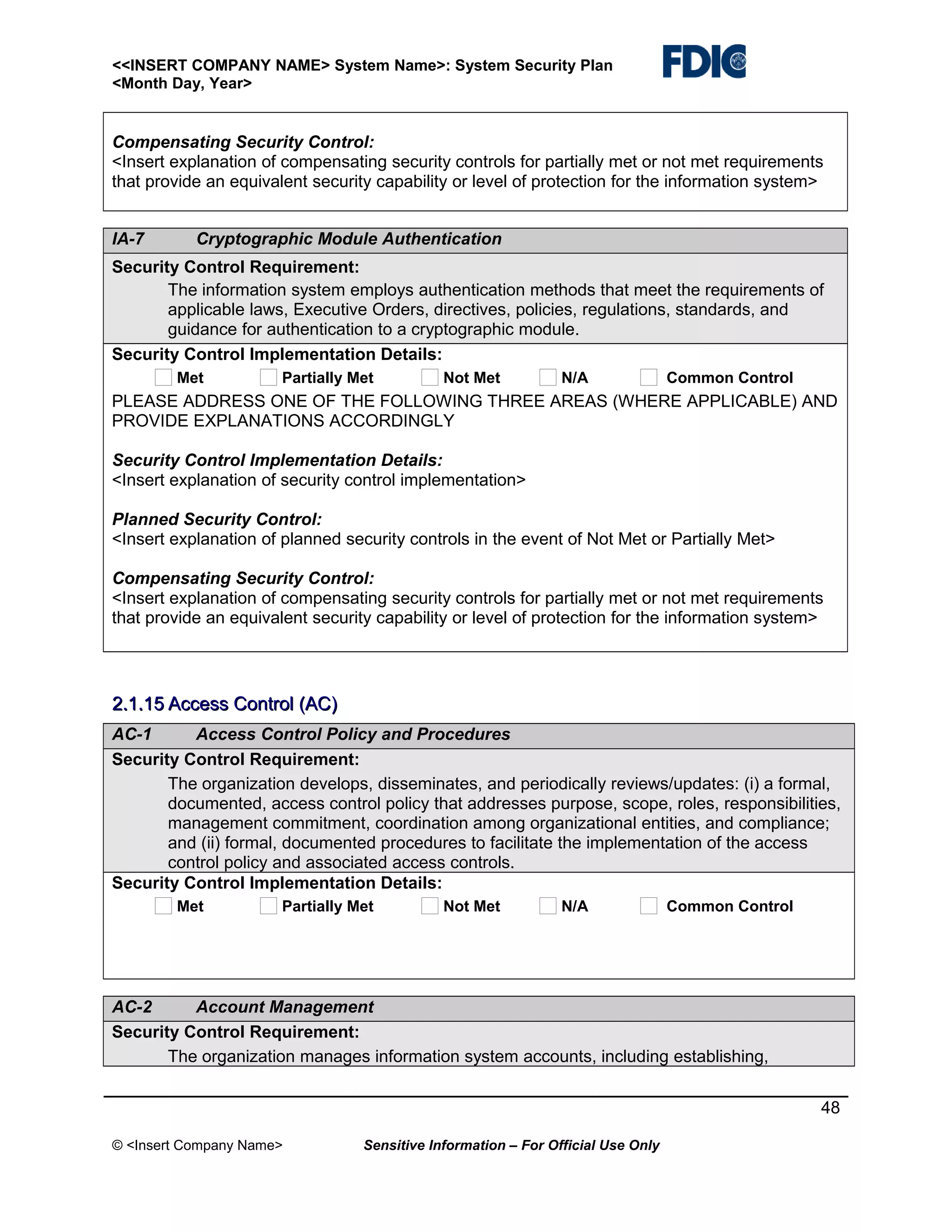 <<INSERT COMPANY NAME> System Name>: System Security Plan
<Month Day, Year>

Compensating Security Control:
<Insert explanation of compensating security controls for partially met or not met requirements
that provide an equivalent security capability or level of protection for the information system>
IA-7

Cryptographic Module Authentication

Security Control Requirement:
The information system employs authentication methods that meet the requirements of
applicable laws, Executive Orders, directives, policies, regulations, standards, and
guidance for authentication to a cryptographic module.
Security Control Implementation Details:
Met

Partially Met

Not Met

N/A

Common Control

PLEASE ADDRESS ONE OF THE FOLLOWING THREE AREAS (WHERE APPLICABLE) AND
PROVIDE EXPLANATIONS ACCORDINGLY
Security Control Implementation Details:
<Insert explanation of security control implementation>
Planned Security Control:
<Insert explanation of planned security controls in the event of Not Met or Partially Met>
Compensating Security Control:
<Insert explanation of compensating security controls for partially met or not met requirements
that provide an equivalent security capability or level of protection for the information system>

2.1.15 Access Control (AC)
AC-1
Access Control Policy and Procedures
Security Control Requirement:
The organization develops, disseminates, and periodically reviews/updates: (i) a formal,
documented, access control policy that addresses purpose, scope, roles, responsibilities,
management commitment, coordination among organizational entities, and compliance;
and (ii) formal, documented procedures to facilitate the implementation of the access
control policy and associated access controls.
Security Control Implementation Details:
Met

Partially Met

Not Met

N/A

Common Control

AC-2
Account Management
Security Control Requirement:
The organization manages information system accounts, including establishing,
48
© <Insert Company Name>

Sensitive Information – For Official Use Only

 