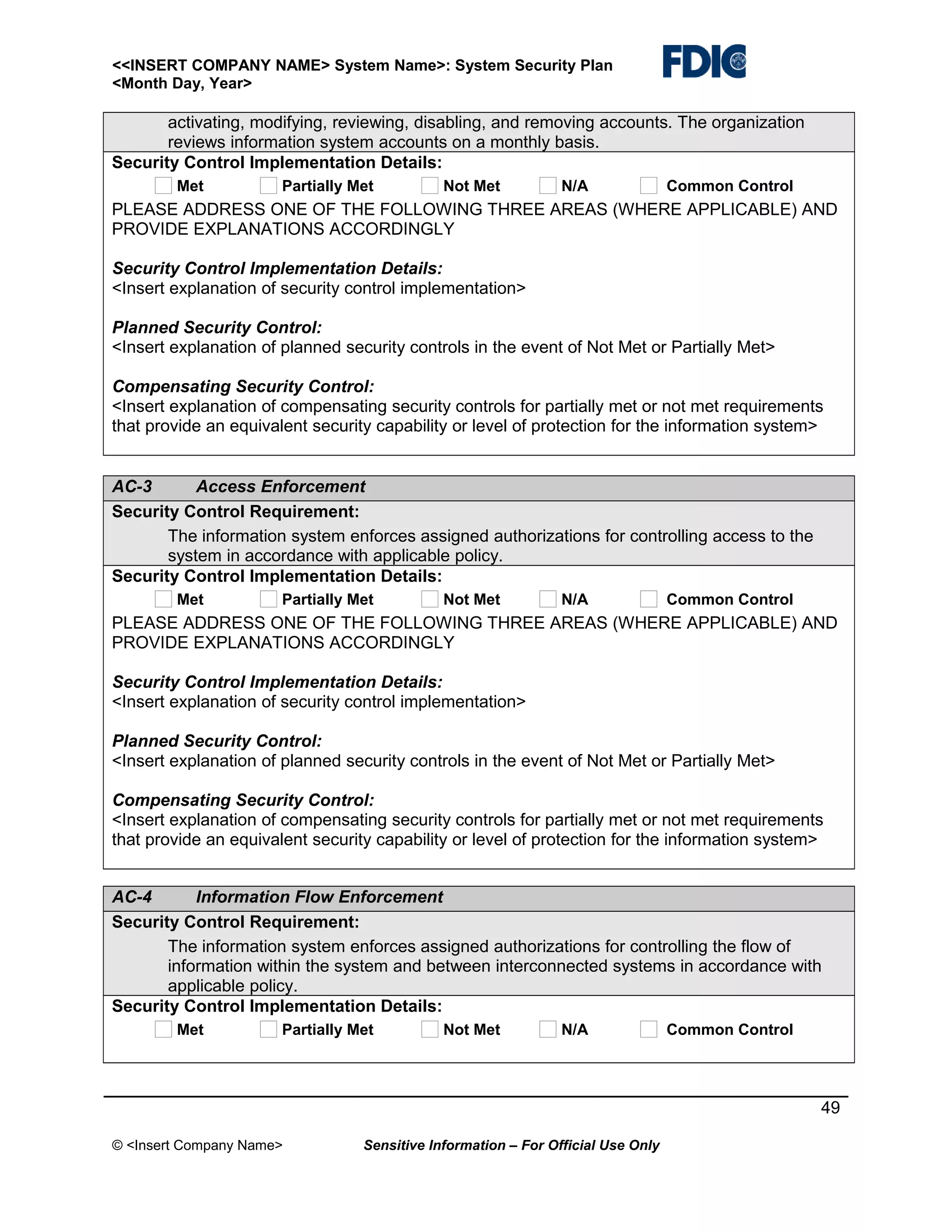 <<INSERT COMPANY NAME> System Name>: System Security Plan
<Month Day, Year>

activating, modifying, reviewing, disabling, and removing accounts. The organization
reviews information system accounts on a monthly basis.
Security Control Implementation Details:
Met

Partially Met

Not Met

N/A

Common Control

PLEASE ADDRESS ONE OF THE FOLLOWING THREE AREAS (WHERE APPLICABLE) AND
PROVIDE EXPLANATIONS ACCORDINGLY
Security Control Implementation Details:
<Insert explanation of security control implementation>
Planned Security Control:
<Insert explanation of planned security controls in the event of Not Met or Partially Met>
Compensating Security Control:
<Insert explanation of compensating security controls for partially met or not met requirements
that provide an equivalent security capability or level of protection for the information system>
AC-3
Access Enforcement
Security Control Requirement:
The information system enforces assigned authorizations for controlling access to the
system in accordance with applicable policy.
Security Control Implementation Details:
Met

Partially Met

Not Met

N/A

Common Control

PLEASE ADDRESS ONE OF THE FOLLOWING THREE AREAS (WHERE APPLICABLE) AND
PROVIDE EXPLANATIONS ACCORDINGLY
Security Control Implementation Details:
<Insert explanation of security control implementation>
Planned Security Control:
<Insert explanation of planned security controls in the event of Not Met or Partially Met>
Compensating Security Control:
<Insert explanation of compensating security controls for partially met or not met requirements
that provide an equivalent security capability or level of protection for the information system>
AC-4
Information Flow Enforcement
Security Control Requirement:
The information system enforces assigned authorizations for controlling the flow of
information within the system and between interconnected systems in accordance with
applicable policy.
Security Control Implementation Details:
Met

Partially Met

Not Met

N/A

Common Control

49
© <Insert Company Name>

Sensitive Information – For Official Use Only

 