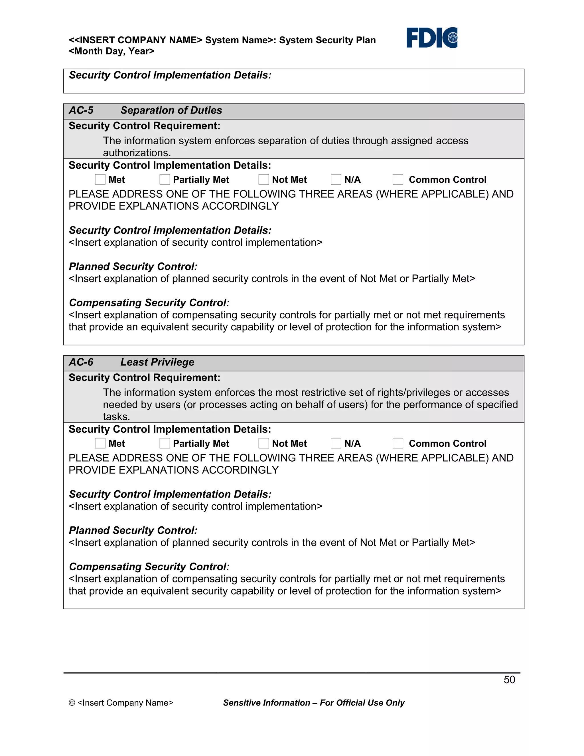 <<INSERT COMPANY NAME> System Name>: System Security Plan
<Month Day, Year>

Security Control Implementation Details:
AC-5
Separation of Duties
Security Control Requirement:
The information system enforces separation of duties through assigned access
authorizations.
Security Control Implementation Details:
Met

Partially Met

Not Met

N/A

Common Control

PLEASE ADDRESS ONE OF THE FOLLOWING THREE AREAS (WHERE APPLICABLE) AND
PROVIDE EXPLANATIONS ACCORDINGLY
Security Control Implementation Details:
<Insert explanation of security control implementation>
Planned Security Control:
<Insert explanation of planned security controls in the event of Not Met or Partially Met>
Compensating Security Control:
<Insert explanation of compensating security controls for partially met or not met requirements
that provide an equivalent security capability or level of protection for the information system>
AC-6
Least Privilege
Security Control Requirement:
The information system enforces the most restrictive set of rights/privileges or accesses
needed by users (or processes acting on behalf of users) for the performance of specified
tasks.
Security Control Implementation Details:
Met

Partially Met

Not Met

N/A

Common Control

PLEASE ADDRESS ONE OF THE FOLLOWING THREE AREAS (WHERE APPLICABLE) AND
PROVIDE EXPLANATIONS ACCORDINGLY
Security Control Implementation Details:
<Insert explanation of security control implementation>
Planned Security Control:
<Insert explanation of planned security controls in the event of Not Met or Partially Met>
Compensating Security Control:
<Insert explanation of compensating security controls for partially met or not met requirements
that provide an equivalent security capability or level of protection for the information system>

50
© <Insert Company Name>

Sensitive Information – For Official Use Only

 