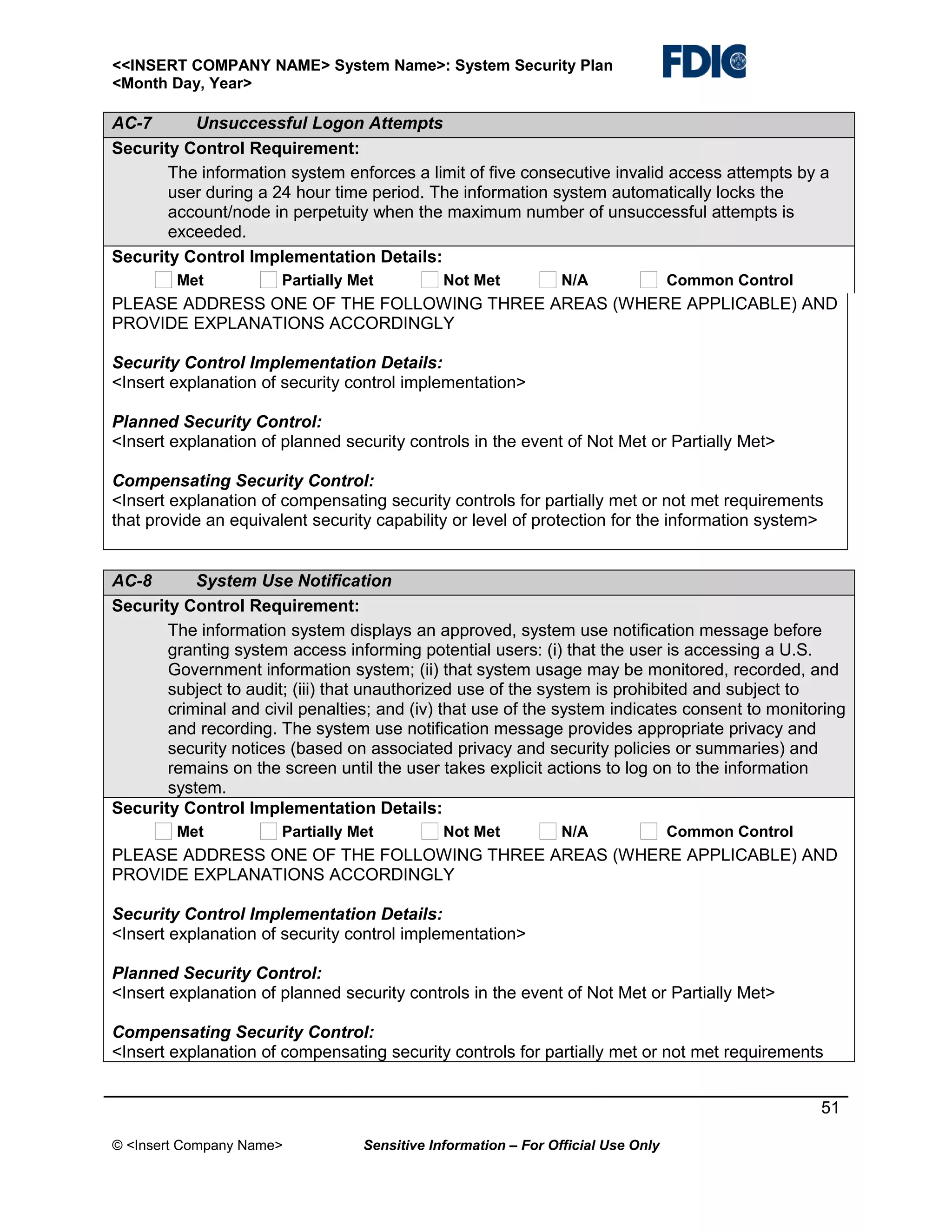 <<INSERT COMPANY NAME> System Name>: System Security Plan
<Month Day, Year>

AC-7
Unsuccessful Logon Attempts
Security Control Requirement:
The information system enforces a limit of five consecutive invalid access attempts by a
user during a 24 hour time period. The information system automatically locks the
account/node in perpetuity when the maximum number of unsuccessful attempts is
exceeded.
Security Control Implementation Details:
Met

Partially Met

Not Met

N/A

Common Control

PLEASE ADDRESS ONE OF THE FOLLOWING THREE AREAS (WHERE APPLICABLE) AND
PROVIDE EXPLANATIONS ACCORDINGLY
Security Control Implementation Details:
<Insert explanation of security control implementation>
Planned Security Control:
<Insert explanation of planned security controls in the event of Not Met or Partially Met>
Compensating Security Control:
<Insert explanation of compensating security controls for partially met or not met requirements
that provide an equivalent security capability or level of protection for the information system>
AC-8
System Use Notification
Security Control Requirement:
The information system displays an approved, system use notification message before
granting system access informing potential users: (i) that the user is accessing a U.S.
Government information system; (ii) that system usage may be monitored, recorded, and
subject to audit; (iii) that unauthorized use of the system is prohibited and subject to
criminal and civil penalties; and (iv) that use of the system indicates consent to monitoring
and recording. The system use notification message provides appropriate privacy and
security notices (based on associated privacy and security policies or summaries) and
remains on the screen until the user takes explicit actions to log on to the information
system.
Security Control Implementation Details:
Met

Partially Met

Not Met

N/A

Common Control

PLEASE ADDRESS ONE OF THE FOLLOWING THREE AREAS (WHERE APPLICABLE) AND
PROVIDE EXPLANATIONS ACCORDINGLY
Security Control Implementation Details:
<Insert explanation of security control implementation>
Planned Security Control:
<Insert explanation of planned security controls in the event of Not Met or Partially Met>
Compensating Security Control:
<Insert explanation of compensating security controls for partially met or not met requirements
51
© <Insert Company Name>

Sensitive Information – For Official Use Only

 