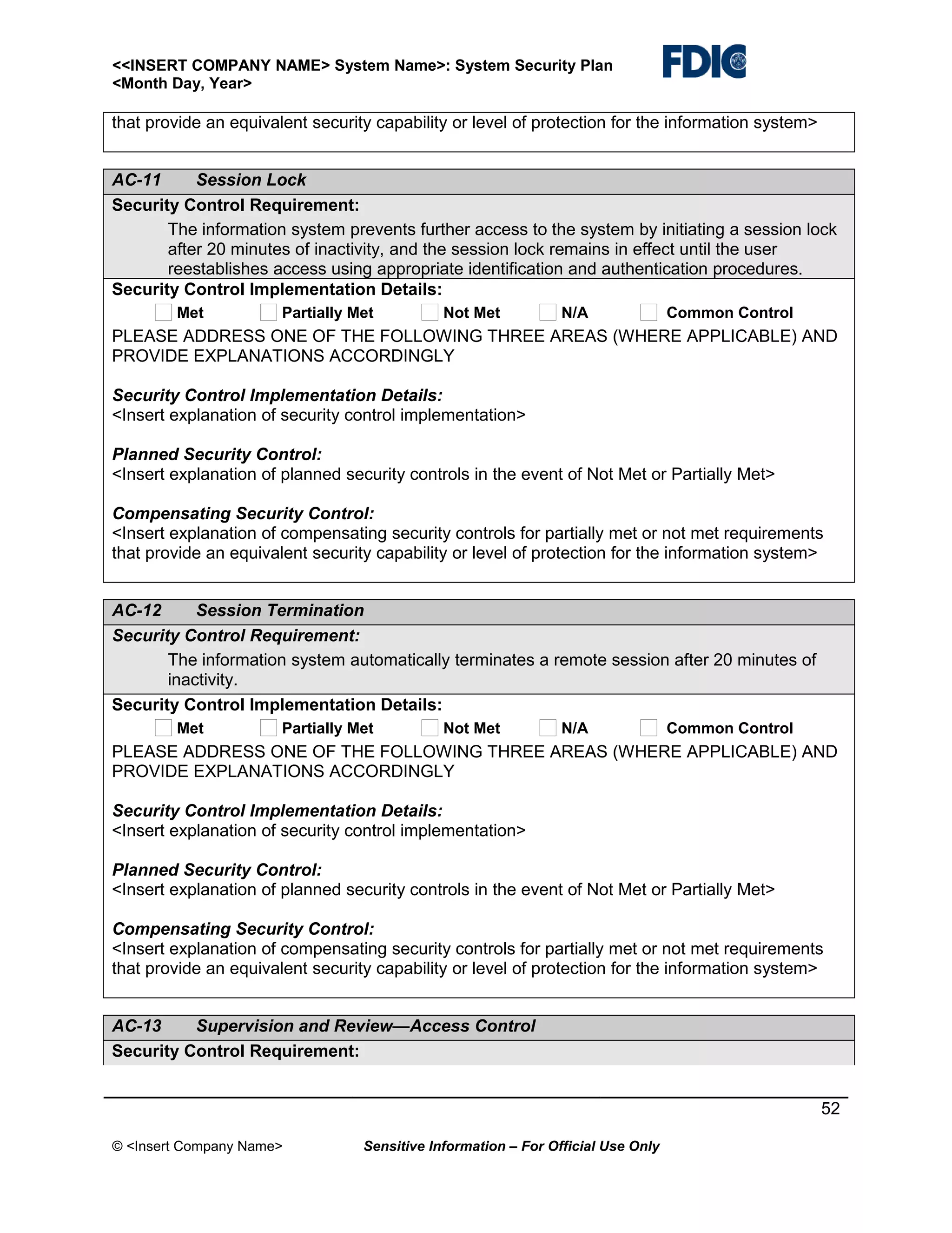 <<INSERT COMPANY NAME> System Name>: System Security Plan
<Month Day, Year>

that provide an equivalent security capability or level of protection for the information system>
AC-11
Session Lock
Security Control Requirement:
The information system prevents further access to the system by initiating a session lock
after 20 minutes of inactivity, and the session lock remains in effect until the user
reestablishes access using appropriate identification and authentication procedures.
Security Control Implementation Details:
Met

Partially Met

Not Met

N/A

Common Control

PLEASE ADDRESS ONE OF THE FOLLOWING THREE AREAS (WHERE APPLICABLE) AND
PROVIDE EXPLANATIONS ACCORDINGLY
Security Control Implementation Details:
<Insert explanation of security control implementation>
Planned Security Control:
<Insert explanation of planned security controls in the event of Not Met or Partially Met>
Compensating Security Control:
<Insert explanation of compensating security controls for partially met or not met requirements
that provide an equivalent security capability or level of protection for the information system>
AC-12
Session Termination
Security Control Requirement:
The information system automatically terminates a remote session after 20 minutes of
inactivity.
Security Control Implementation Details:
Met

Partially Met

Not Met

N/A

Common Control

PLEASE ADDRESS ONE OF THE FOLLOWING THREE AREAS (WHERE APPLICABLE) AND
PROVIDE EXPLANATIONS ACCORDINGLY
Security Control Implementation Details:
<Insert explanation of security control implementation>
Planned Security Control:
<Insert explanation of planned security controls in the event of Not Met or Partially Met>
Compensating Security Control:
<Insert explanation of compensating security controls for partially met or not met requirements
that provide an equivalent security capability or level of protection for the information system>
AC-13
Supervision and Review—Access Control
Security Control Requirement:
52
© <Insert Company Name>

Sensitive Information – For Official Use Only

 