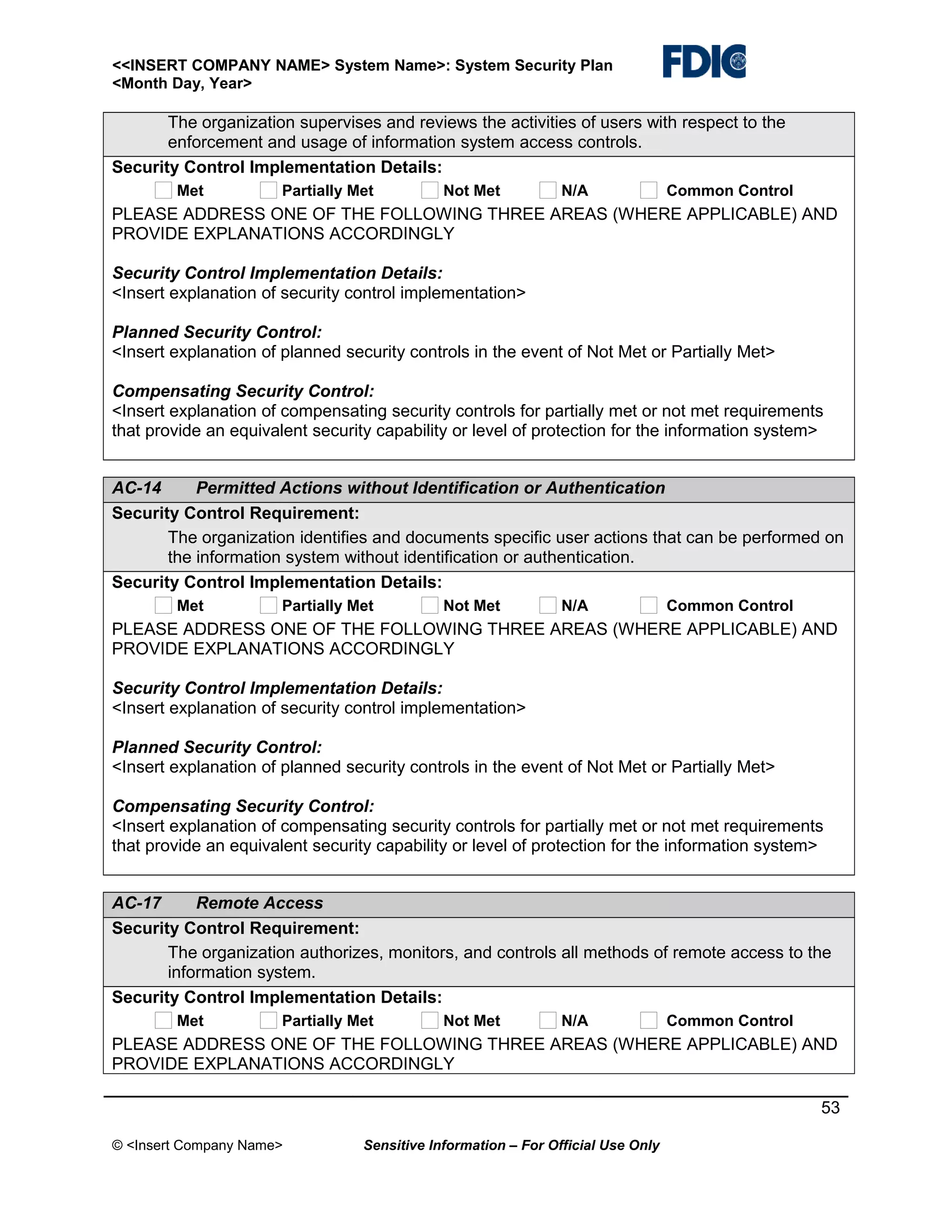 <<INSERT COMPANY NAME> System Name>: System Security Plan
<Month Day, Year>

The organization supervises and reviews the activities of users with respect to the
enforcement and usage of information system access controls.
Security Control Implementation Details:
Met

Partially Met

Not Met

N/A

Common Control

PLEASE ADDRESS ONE OF THE FOLLOWING THREE AREAS (WHERE APPLICABLE) AND
PROVIDE EXPLANATIONS ACCORDINGLY
Security Control Implementation Details:
<Insert explanation of security control implementation>
Planned Security Control:
<Insert explanation of planned security controls in the event of Not Met or Partially Met>
Compensating Security Control:
<Insert explanation of compensating security controls for partially met or not met requirements
that provide an equivalent security capability or level of protection for the information system>
AC-14
Permitted Actions without Identification or Authentication
Security Control Requirement:
The organization identifies and documents specific user actions that can be performed on
the information system without identification or authentication.
Security Control Implementation Details:
Met

Partially Met

Not Met

N/A

Common Control

PLEASE ADDRESS ONE OF THE FOLLOWING THREE AREAS (WHERE APPLICABLE) AND
PROVIDE EXPLANATIONS ACCORDINGLY
Security Control Implementation Details:
<Insert explanation of security control implementation>
Planned Security Control:
<Insert explanation of planned security controls in the event of Not Met or Partially Met>
Compensating Security Control:
<Insert explanation of compensating security controls for partially met or not met requirements
that provide an equivalent security capability or level of protection for the information system>
AC-17
Remote Access
Security Control Requirement:
The organization authorizes, monitors, and controls all methods of remote access to the
information system.
Security Control Implementation Details:
Met

Partially Met

Not Met

N/A

Common Control

PLEASE ADDRESS ONE OF THE FOLLOWING THREE AREAS (WHERE APPLICABLE) AND
PROVIDE EXPLANATIONS ACCORDINGLY
53
© <Insert Company Name>

Sensitive Information – For Official Use Only

 