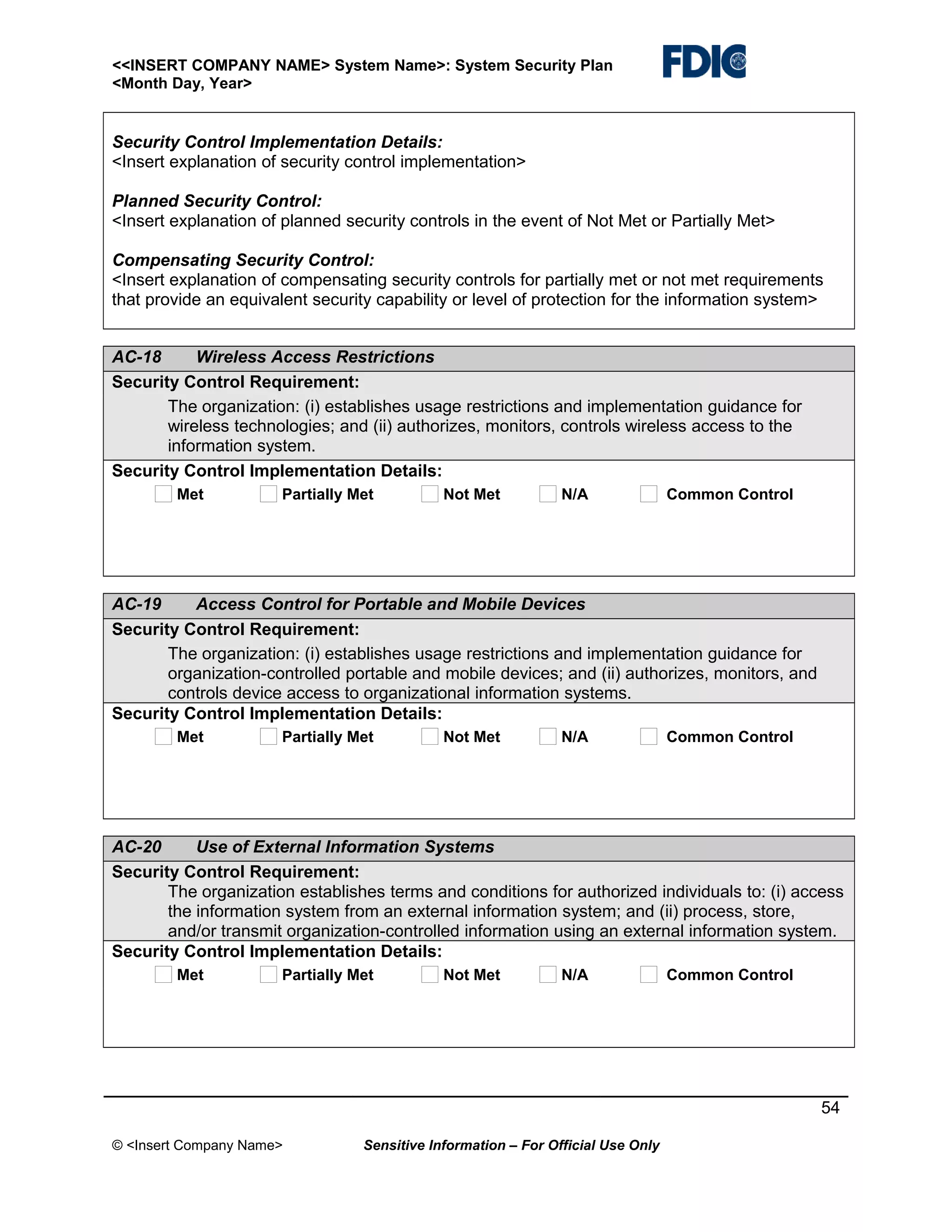 <<INSERT COMPANY NAME> System Name>: System Security Plan
<Month Day, Year>

Security Control Implementation Details:
<Insert explanation of security control implementation>
Planned Security Control:
<Insert explanation of planned security controls in the event of Not Met or Partially Met>
Compensating Security Control:
<Insert explanation of compensating security controls for partially met or not met requirements
that provide an equivalent security capability or level of protection for the information system>
AC-18
Wireless Access Restrictions
Security Control Requirement:
The organization: (i) establishes usage restrictions and implementation guidance for
wireless technologies; and (ii) authorizes, monitors, controls wireless access to the
information system.
Security Control Implementation Details:
Met

Partially Met

Not Met

N/A

Common Control

AC-19
Access Control for Portable and Mobile Devices
Security Control Requirement:
The organization: (i) establishes usage restrictions and implementation guidance for
organization-controlled portable and mobile devices; and (ii) authorizes, monitors, and
controls device access to organizational information systems.
Security Control Implementation Details:
Met

Partially Met

Not Met

N/A

Common Control

AC-20
Use of External Information Systems
Security Control Requirement:
The organization establishes terms and conditions for authorized individuals to: (i) access
the information system from an external information system; and (ii) process, store,
and/or transmit organization-controlled information using an external information system.
Security Control Implementation Details:
Met

Partially Met

Not Met

N/A

Common Control

54
© <Insert Company Name>

Sensitive Information – For Official Use Only

 