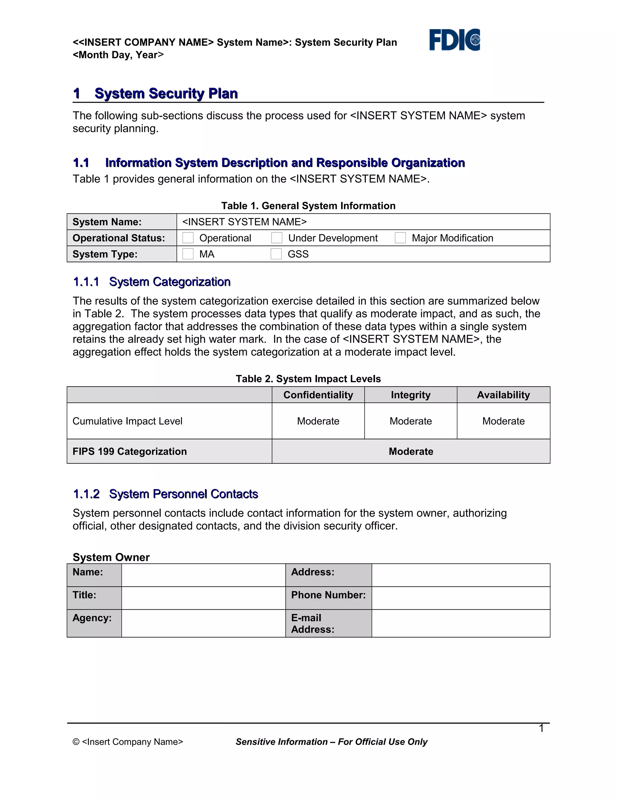 <<INSERT COMPANY NAME> System Name>: System Security Plan
<Month Day, Year>

1 System Security Plan
The following sub-sections discuss the process used for <INSERT SYSTEM NAME> system
security planning.

1.1

Information System Description and Responsible Organization

Table 1 provides general information on the <INSERT SYSTEM NAME>.
Table 1. General System Information
System Name:

<INSERT SYSTEM NAME>

Operational Status:

Operational

Under Development

System Type:

MA

Major Modification

GSS

1.1.1 System Categorization
The results of the system categorization exercise detailed in this section are summarized below
in Table 2. The system processes data types that qualify as moderate impact, and as such, the
aggregation factor that addresses the combination of these data types within a single system
retains the already set high water mark. In the case of <INSERT SYSTEM NAME>, the
aggregation effect holds the system categorization at a moderate impact level.
Table 2. System Impact Levels
Confidentiality

Availability

Moderate

Cumulative Impact Level

Integrity
Moderate

Moderate

FIPS 199 Categorization

Moderate

1.1.2 System Personnel Contacts
System personnel contacts include contact information for the system owner, authorizing
official, other designated contacts, and the division security officer.
System Owner
Name:

Address:

Title:

Phone Number:

Agency:

E-mail
Address:

1
© <Insert Company Name>

Sensitive Information – For Official Use Only

 