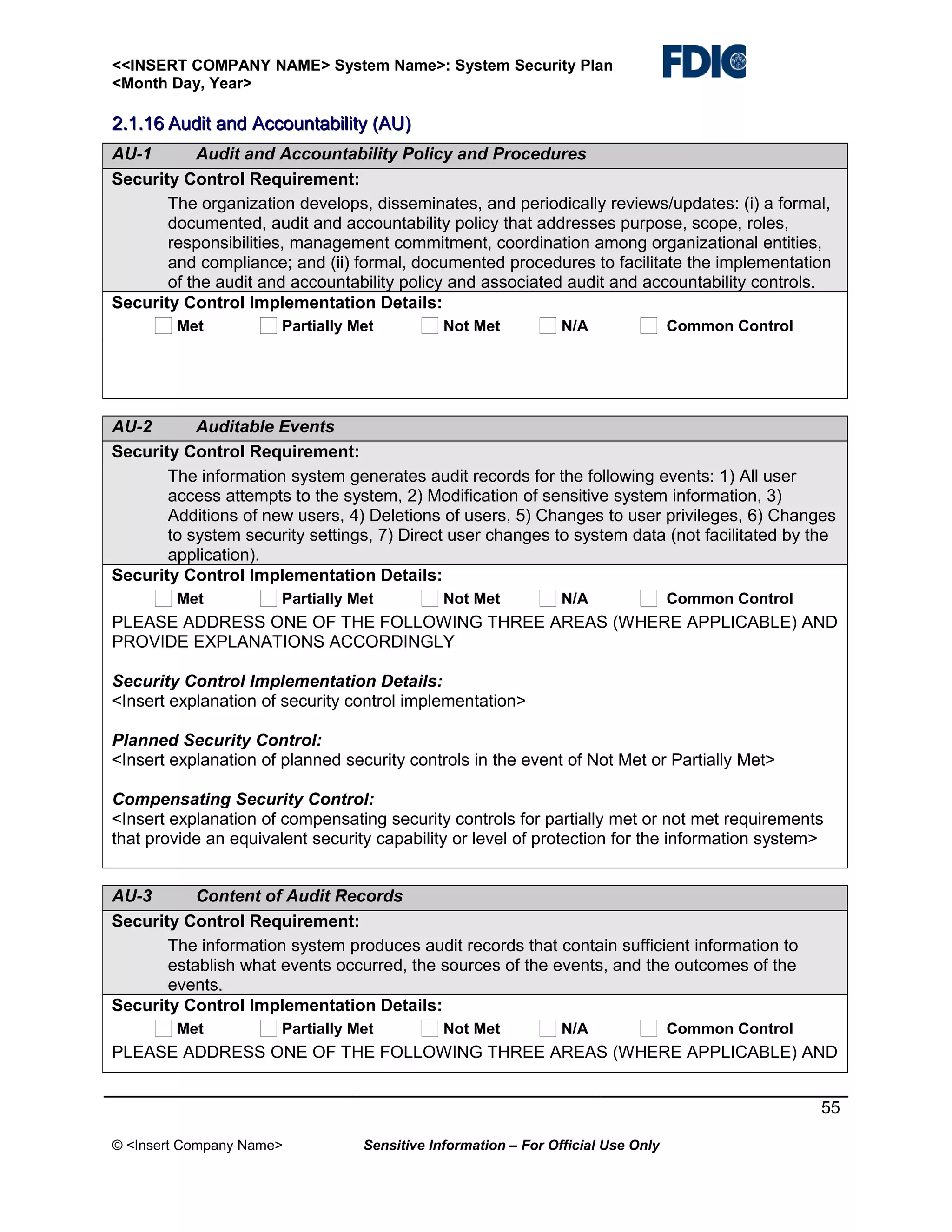 <<INSERT COMPANY NAME> System Name>: System Security Plan
<Month Day, Year>

2.1.16 Audit and Accountability (AU)
AU-1
Audit and Accountability Policy and Procedures
Security Control Requirement:
The organization develops, disseminates, and periodically reviews/updates: (i) a formal,
documented, audit and accountability policy that addresses purpose, scope, roles,
responsibilities, management commitment, coordination among organizational entities,
and compliance; and (ii) formal, documented procedures to facilitate the implementation
of the audit and accountability policy and associated audit and accountability controls.
Security Control Implementation Details:
Met

Partially Met

Not Met

N/A

Common Control

AU-2
Auditable Events
Security Control Requirement:
The information system generates audit records for the following events: 1) All user
access attempts to the system, 2) Modification of sensitive system information, 3)
Additions of new users, 4) Deletions of users, 5) Changes to user privileges, 6) Changes
to system security settings, 7) Direct user changes to system data (not facilitated by the
application).
Security Control Implementation Details:
Met

Partially Met

Not Met

N/A

Common Control

PLEASE ADDRESS ONE OF THE FOLLOWING THREE AREAS (WHERE APPLICABLE) AND
PROVIDE EXPLANATIONS ACCORDINGLY
Security Control Implementation Details:
<Insert explanation of security control implementation>
Planned Security Control:
<Insert explanation of planned security controls in the event of Not Met or Partially Met>
Compensating Security Control:
<Insert explanation of compensating security controls for partially met or not met requirements
that provide an equivalent security capability or level of protection for the information system>
AU-3
Content of Audit Records
Security Control Requirement:
The information system produces audit records that contain sufficient information to
establish what events occurred, the sources of the events, and the outcomes of the
events.
Security Control Implementation Details:
Met

Partially Met

Not Met

N/A

Common Control

PLEASE ADDRESS ONE OF THE FOLLOWING THREE AREAS (WHERE APPLICABLE) AND
55
© <Insert Company Name>

Sensitive Information – For Official Use Only

 