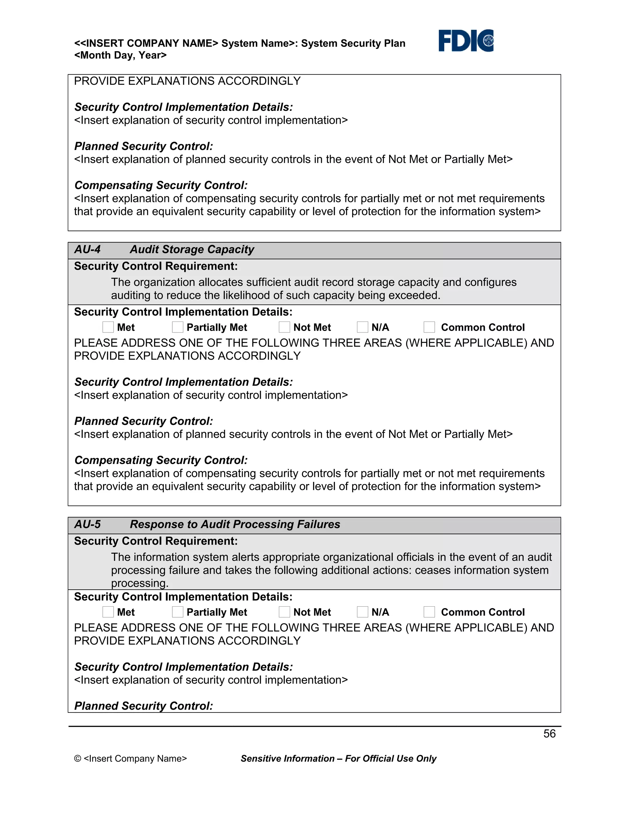 <<INSERT COMPANY NAME> System Name>: System Security Plan
<Month Day, Year>

PROVIDE EXPLANATIONS ACCORDINGLY
Security Control Implementation Details:
<Insert explanation of security control implementation>
Planned Security Control:
<Insert explanation of planned security controls in the event of Not Met or Partially Met>
Compensating Security Control:
<Insert explanation of compensating security controls for partially met or not met requirements
that provide an equivalent security capability or level of protection for the information system>
AU-4
Audit Storage Capacity
Security Control Requirement:
The organization allocates sufficient audit record storage capacity and configures
auditing to reduce the likelihood of such capacity being exceeded.
Security Control Implementation Details:
Met

Partially Met

Not Met

N/A

Common Control

PLEASE ADDRESS ONE OF THE FOLLOWING THREE AREAS (WHERE APPLICABLE) AND
PROVIDE EXPLANATIONS ACCORDINGLY
Security Control Implementation Details:
<Insert explanation of security control implementation>
Planned Security Control:
<Insert explanation of planned security controls in the event of Not Met or Partially Met>
Compensating Security Control:
<Insert explanation of compensating security controls for partially met or not met requirements
that provide an equivalent security capability or level of protection for the information system>
AU-5
Response to Audit Processing Failures
Security Control Requirement:
The information system alerts appropriate organizational officials in the event of an audit
processing failure and takes the following additional actions: ceases information system
processing.
Security Control Implementation Details:
Met

Partially Met

Not Met

N/A

Common Control

PLEASE ADDRESS ONE OF THE FOLLOWING THREE AREAS (WHERE APPLICABLE) AND
PROVIDE EXPLANATIONS ACCORDINGLY
Security Control Implementation Details:
<Insert explanation of security control implementation>
Planned Security Control:
56
© <Insert Company Name>

Sensitive Information – For Official Use Only

 