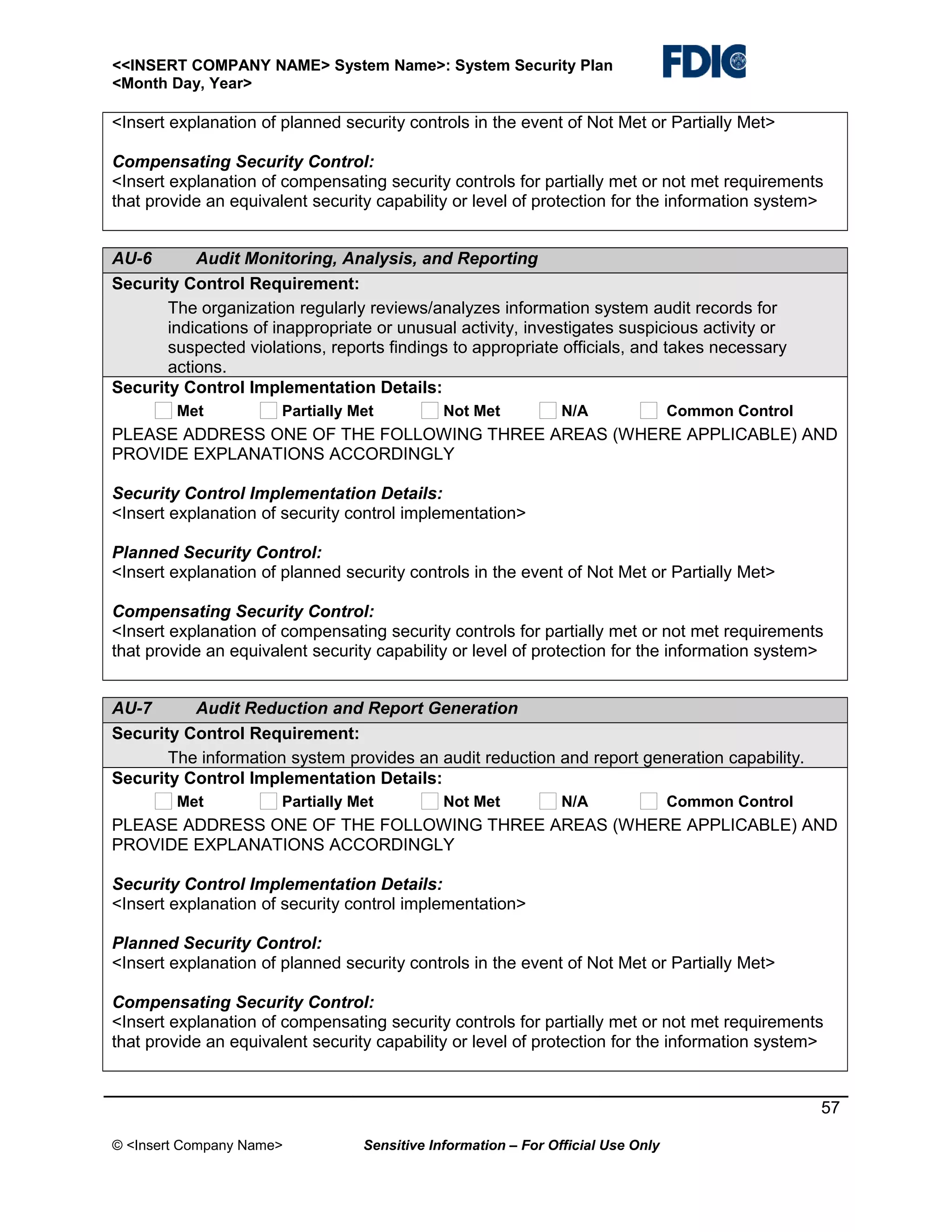 <<INSERT COMPANY NAME> System Name>: System Security Plan
<Month Day, Year>

<Insert explanation of planned security controls in the event of Not Met or Partially Met>
Compensating Security Control:
<Insert explanation of compensating security controls for partially met or not met requirements
that provide an equivalent security capability or level of protection for the information system>
AU-6
Audit Monitoring, Analysis, and Reporting
Security Control Requirement:
The organization regularly reviews/analyzes information system audit records for
indications of inappropriate or unusual activity, investigates suspicious activity or
suspected violations, reports findings to appropriate officials, and takes necessary
actions.
Security Control Implementation Details:
Met

Partially Met

Not Met

N/A

Common Control

PLEASE ADDRESS ONE OF THE FOLLOWING THREE AREAS (WHERE APPLICABLE) AND
PROVIDE EXPLANATIONS ACCORDINGLY
Security Control Implementation Details:
<Insert explanation of security control implementation>
Planned Security Control:
<Insert explanation of planned security controls in the event of Not Met or Partially Met>
Compensating Security Control:
<Insert explanation of compensating security controls for partially met or not met requirements
that provide an equivalent security capability or level of protection for the information system>
AU-7
Audit Reduction and Report Generation
Security Control Requirement:
The information system provides an audit reduction and report generation capability.
Security Control Implementation Details:
Met

Partially Met

Not Met

N/A

Common Control

PLEASE ADDRESS ONE OF THE FOLLOWING THREE AREAS (WHERE APPLICABLE) AND
PROVIDE EXPLANATIONS ACCORDINGLY
Security Control Implementation Details:
<Insert explanation of security control implementation>
Planned Security Control:
<Insert explanation of planned security controls in the event of Not Met or Partially Met>
Compensating Security Control:
<Insert explanation of compensating security controls for partially met or not met requirements
that provide an equivalent security capability or level of protection for the information system>

57
© <Insert Company Name>

Sensitive Information – For Official Use Only

 