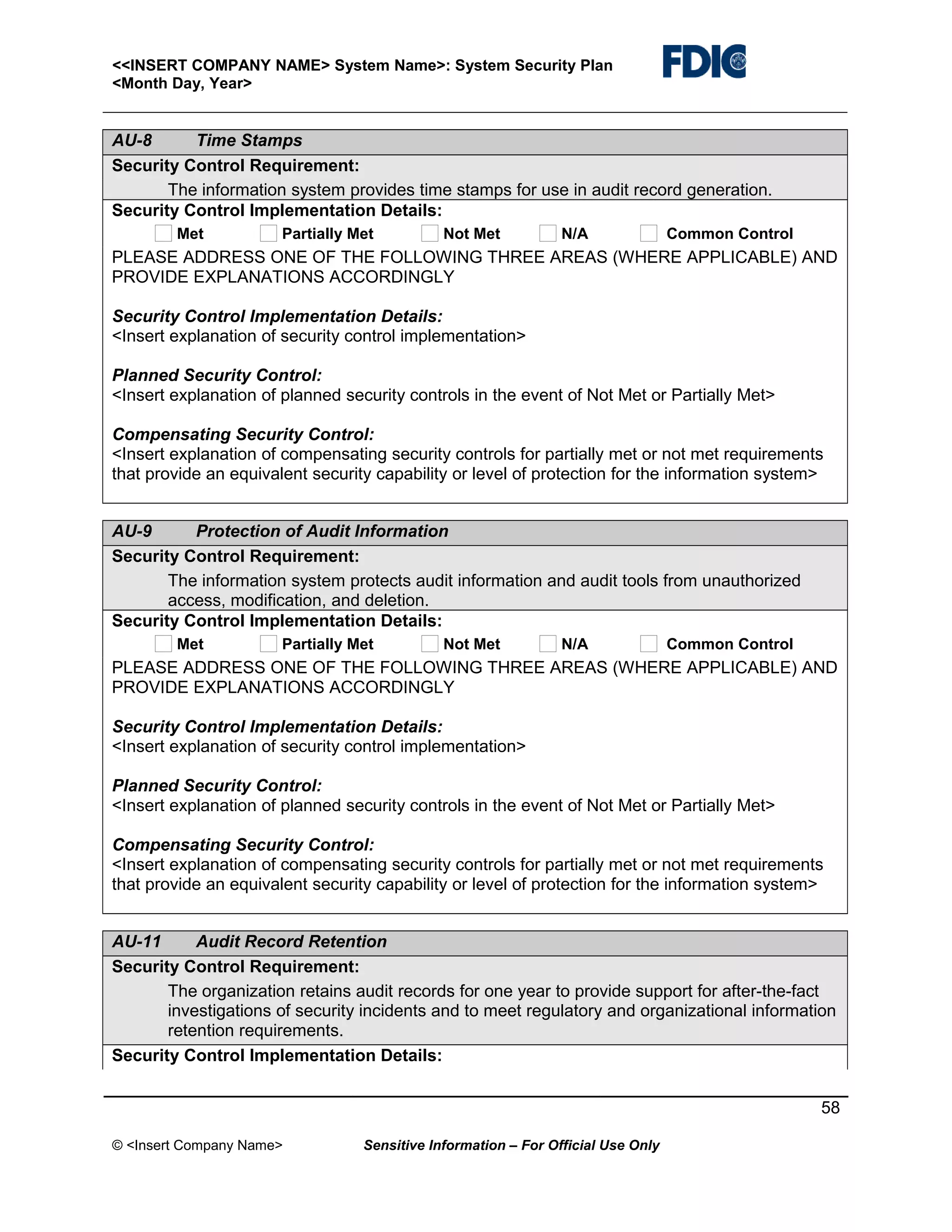 <<INSERT COMPANY NAME> System Name>: System Security Plan
<Month Day, Year>

AU-8
Time Stamps
Security Control Requirement:
The information system provides time stamps for use in audit record generation.
Security Control Implementation Details:
Met

Partially Met

Not Met

N/A

Common Control

PLEASE ADDRESS ONE OF THE FOLLOWING THREE AREAS (WHERE APPLICABLE) AND
PROVIDE EXPLANATIONS ACCORDINGLY
Security Control Implementation Details:
<Insert explanation of security control implementation>
Planned Security Control:
<Insert explanation of planned security controls in the event of Not Met or Partially Met>
Compensating Security Control:
<Insert explanation of compensating security controls for partially met or not met requirements
that provide an equivalent security capability or level of protection for the information system>
AU-9
Protection of Audit Information
Security Control Requirement:
The information system protects audit information and audit tools from unauthorized
access, modification, and deletion.
Security Control Implementation Details:
Met

Partially Met

Not Met

N/A

Common Control

PLEASE ADDRESS ONE OF THE FOLLOWING THREE AREAS (WHERE APPLICABLE) AND
PROVIDE EXPLANATIONS ACCORDINGLY
Security Control Implementation Details:
<Insert explanation of security control implementation>
Planned Security Control:
<Insert explanation of planned security controls in the event of Not Met or Partially Met>
Compensating Security Control:
<Insert explanation of compensating security controls for partially met or not met requirements
that provide an equivalent security capability or level of protection for the information system>
AU-11
Audit Record Retention
Security Control Requirement:
The organization retains audit records for one year to provide support for after-the-fact
investigations of security incidents and to meet regulatory and organizational information
retention requirements.
Security Control Implementation Details:
58
© <Insert Company Name>

Sensitive Information – For Official Use Only

 