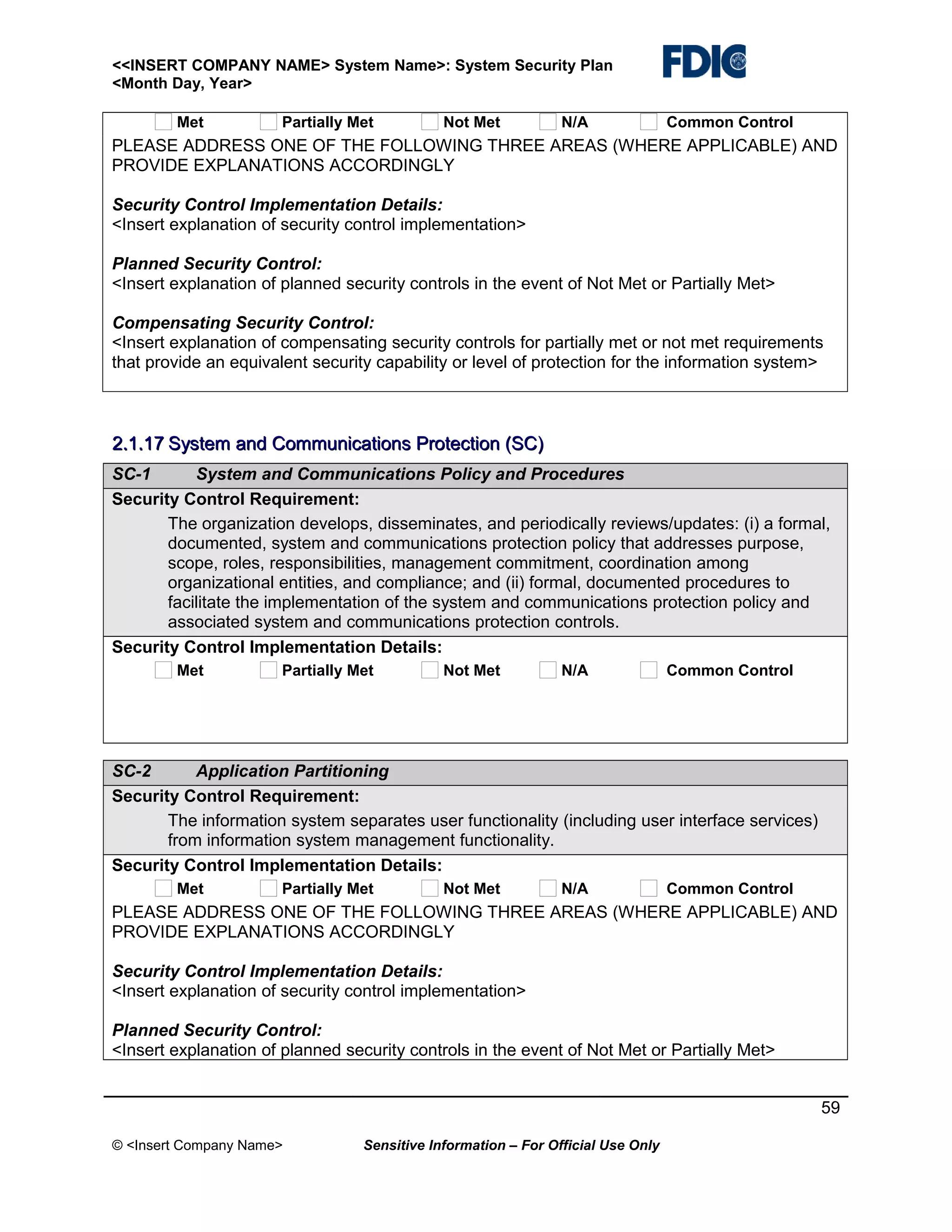 <<INSERT COMPANY NAME> System Name>: System Security Plan
<Month Day, Year>
Met

Partially Met

Not Met

N/A

Common Control

PLEASE ADDRESS ONE OF THE FOLLOWING THREE AREAS (WHERE APPLICABLE) AND
PROVIDE EXPLANATIONS ACCORDINGLY
Security Control Implementation Details:
<Insert explanation of security control implementation>
Planned Security Control:
<Insert explanation of planned security controls in the event of Not Met or Partially Met>
Compensating Security Control:
<Insert explanation of compensating security controls for partially met or not met requirements
that provide an equivalent security capability or level of protection for the information system>

2.1.17 System and Communications Protection (SC)
SC-1
System and Communications Policy and Procedures
Security Control Requirement:
The organization develops, disseminates, and periodically reviews/updates: (i) a formal,
documented, system and communications protection policy that addresses purpose,
scope, roles, responsibilities, management commitment, coordination among
organizational entities, and compliance; and (ii) formal, documented procedures to
facilitate the implementation of the system and communications protection policy and
associated system and communications protection controls.
Security Control Implementation Details:
Met

Partially Met

Not Met

N/A

Common Control

SC-2
Application Partitioning
Security Control Requirement:
The information system separates user functionality (including user interface services)
from information system management functionality.
Security Control Implementation Details:
Met

Partially Met

Not Met

N/A

Common Control

PLEASE ADDRESS ONE OF THE FOLLOWING THREE AREAS (WHERE APPLICABLE) AND
PROVIDE EXPLANATIONS ACCORDINGLY
Security Control Implementation Details:
<Insert explanation of security control implementation>
Planned Security Control:
<Insert explanation of planned security controls in the event of Not Met or Partially Met>
59
© <Insert Company Name>

Sensitive Information – For Official Use Only

 