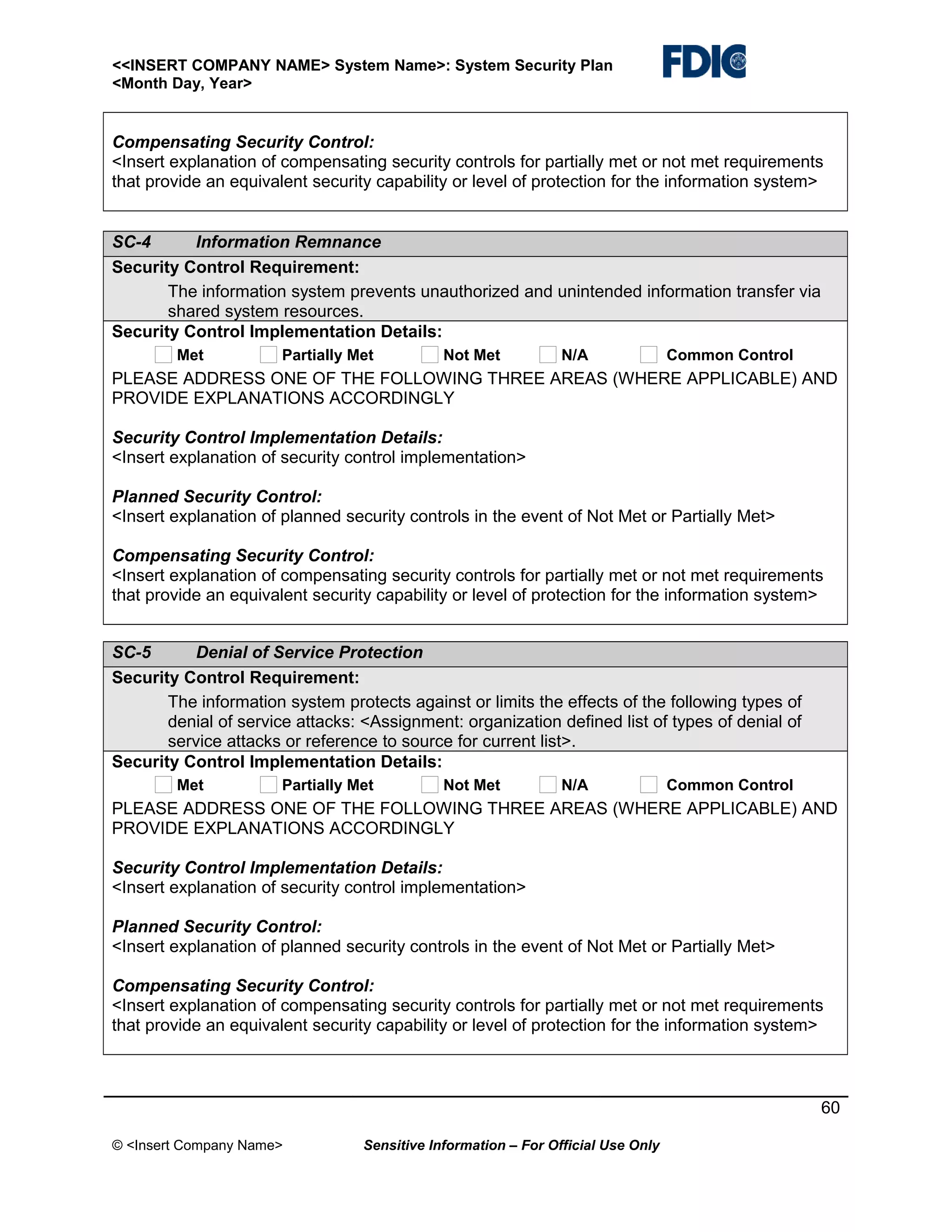 <<INSERT COMPANY NAME> System Name>: System Security Plan
<Month Day, Year>

Compensating Security Control:
<Insert explanation of compensating security controls for partially met or not met requirements
that provide an equivalent security capability or level of protection for the information system>
SC-4
Information Remnance
Security Control Requirement:
The information system prevents unauthorized and unintended information transfer via
shared system resources.
Security Control Implementation Details:
Met

Partially Met

Not Met

N/A

Common Control

PLEASE ADDRESS ONE OF THE FOLLOWING THREE AREAS (WHERE APPLICABLE) AND
PROVIDE EXPLANATIONS ACCORDINGLY
Security Control Implementation Details:
<Insert explanation of security control implementation>
Planned Security Control:
<Insert explanation of planned security controls in the event of Not Met or Partially Met>
Compensating Security Control:
<Insert explanation of compensating security controls for partially met or not met requirements
that provide an equivalent security capability or level of protection for the information system>
SC-5
Denial of Service Protection
Security Control Requirement:
The information system protects against or limits the effects of the following types of
denial of service attacks: <Assignment: organization defined list of types of denial of
service attacks or reference to source for current list>.
Security Control Implementation Details:
Met

Partially Met

Not Met

N/A

Common Control

PLEASE ADDRESS ONE OF THE FOLLOWING THREE AREAS (WHERE APPLICABLE) AND
PROVIDE EXPLANATIONS ACCORDINGLY
Security Control Implementation Details:
<Insert explanation of security control implementation>
Planned Security Control:
<Insert explanation of planned security controls in the event of Not Met or Partially Met>
Compensating Security Control:
<Insert explanation of compensating security controls for partially met or not met requirements
that provide an equivalent security capability or level of protection for the information system>

60
© <Insert Company Name>

Sensitive Information – For Official Use Only

 