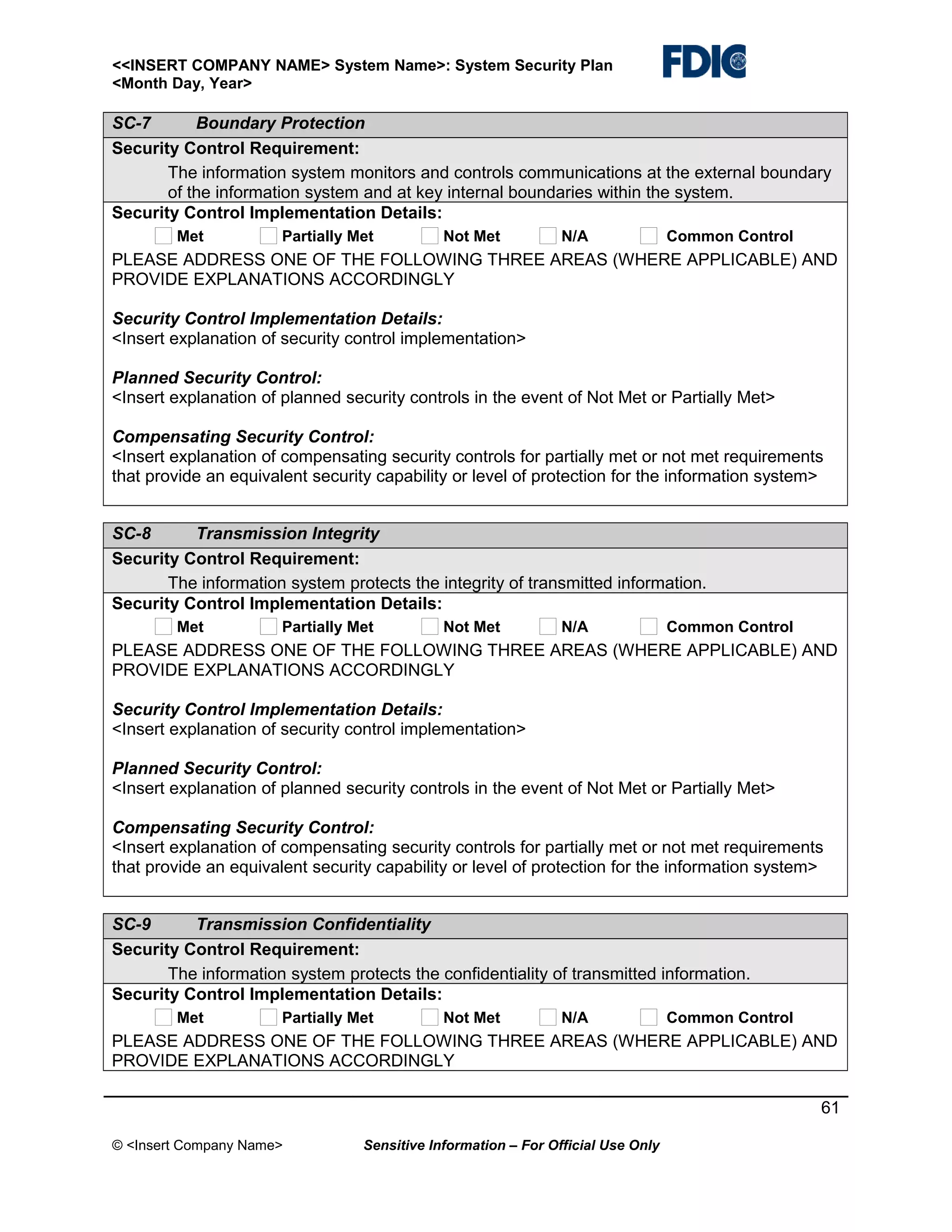 <<INSERT COMPANY NAME> System Name>: System Security Plan
<Month Day, Year>

SC-7
Boundary Protection
Security Control Requirement:
The information system monitors and controls communications at the external boundary
of the information system and at key internal boundaries within the system.
Security Control Implementation Details:
Met

Partially Met

Not Met

N/A

Common Control

PLEASE ADDRESS ONE OF THE FOLLOWING THREE AREAS (WHERE APPLICABLE) AND
PROVIDE EXPLANATIONS ACCORDINGLY
Security Control Implementation Details:
<Insert explanation of security control implementation>
Planned Security Control:
<Insert explanation of planned security controls in the event of Not Met or Partially Met>
Compensating Security Control:
<Insert explanation of compensating security controls for partially met or not met requirements
that provide an equivalent security capability or level of protection for the information system>
SC-8
Transmission Integrity
Security Control Requirement:
The information system protects the integrity of transmitted information.
Security Control Implementation Details:
Met

Partially Met

Not Met

N/A

Common Control

PLEASE ADDRESS ONE OF THE FOLLOWING THREE AREAS (WHERE APPLICABLE) AND
PROVIDE EXPLANATIONS ACCORDINGLY
Security Control Implementation Details:
<Insert explanation of security control implementation>
Planned Security Control:
<Insert explanation of planned security controls in the event of Not Met or Partially Met>
Compensating Security Control:
<Insert explanation of compensating security controls for partially met or not met requirements
that provide an equivalent security capability or level of protection for the information system>
SC-9
Transmission Confidentiality
Security Control Requirement:
The information system protects the confidentiality of transmitted information.
Security Control Implementation Details:
Met

Partially Met

Not Met

N/A

Common Control

PLEASE ADDRESS ONE OF THE FOLLOWING THREE AREAS (WHERE APPLICABLE) AND
PROVIDE EXPLANATIONS ACCORDINGLY
61
© <Insert Company Name>

Sensitive Information – For Official Use Only

 