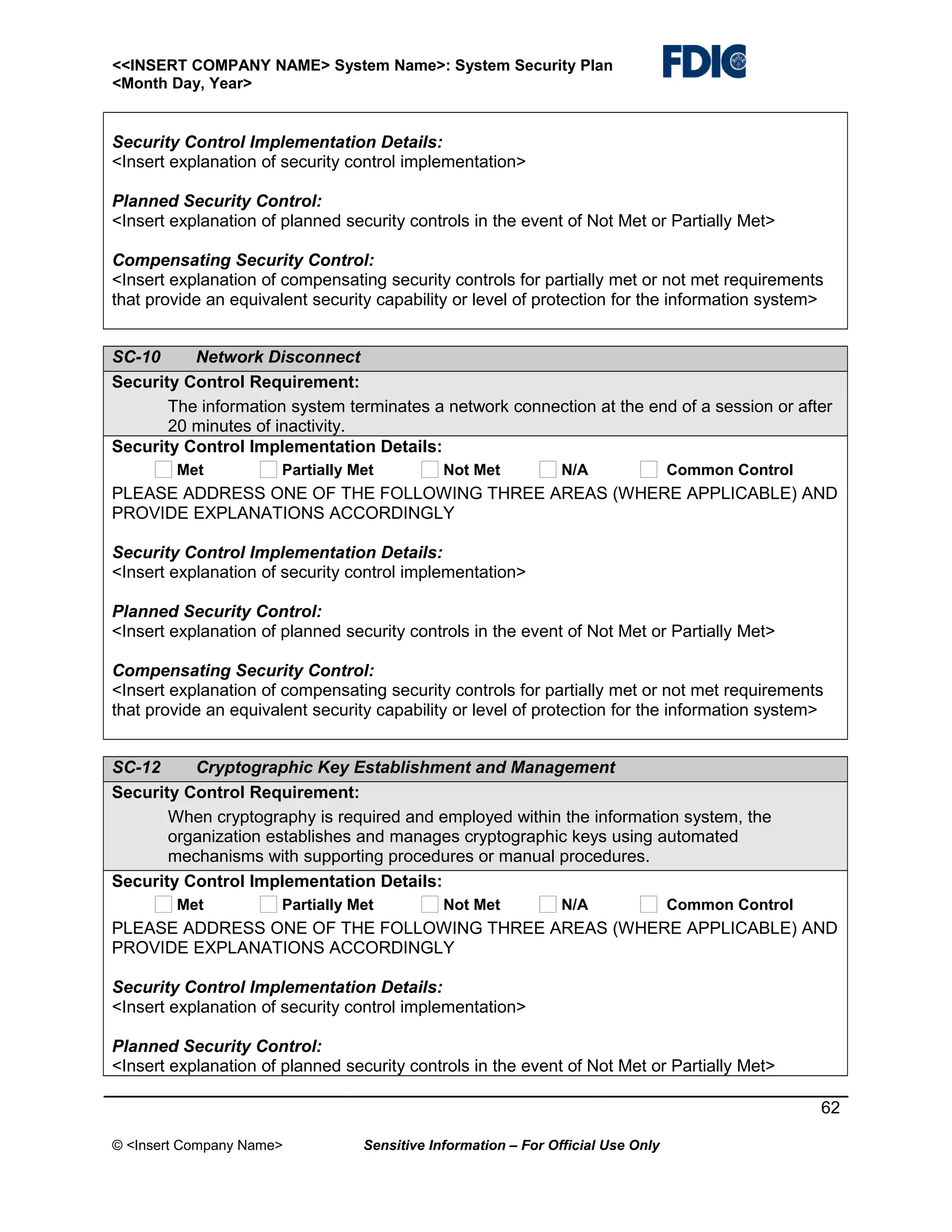 <<INSERT COMPANY NAME> System Name>: System Security Plan
<Month Day, Year>

Security Control Implementation Details:
<Insert explanation of security control implementation>
Planned Security Control:
<Insert explanation of planned security controls in the event of Not Met or Partially Met>
Compensating Security Control:
<Insert explanation of compensating security controls for partially met or not met requirements
that provide an equivalent security capability or level of protection for the information system>
SC-10
Network Disconnect
Security Control Requirement:
The information system terminates a network connection at the end of a session or after
20 minutes of inactivity.
Security Control Implementation Details:
Met

Partially Met

Not Met

N/A

Common Control

PLEASE ADDRESS ONE OF THE FOLLOWING THREE AREAS (WHERE APPLICABLE) AND
PROVIDE EXPLANATIONS ACCORDINGLY
Security Control Implementation Details:
<Insert explanation of security control implementation>
Planned Security Control:
<Insert explanation of planned security controls in the event of Not Met or Partially Met>
Compensating Security Control:
<Insert explanation of compensating security controls for partially met or not met requirements
that provide an equivalent security capability or level of protection for the information system>
SC-12
Cryptographic Key Establishment and Management
Security Control Requirement:
When cryptography is required and employed within the information system, the
organization establishes and manages cryptographic keys using automated
mechanisms with supporting procedures or manual procedures.
Security Control Implementation Details:
Met

Partially Met

Not Met

N/A

Common Control

PLEASE ADDRESS ONE OF THE FOLLOWING THREE AREAS (WHERE APPLICABLE) AND
PROVIDE EXPLANATIONS ACCORDINGLY
Security Control Implementation Details:
<Insert explanation of security control implementation>
Planned Security Control:
<Insert explanation of planned security controls in the event of Not Met or Partially Met>
62
© <Insert Company Name>

Sensitive Information – For Official Use Only

 