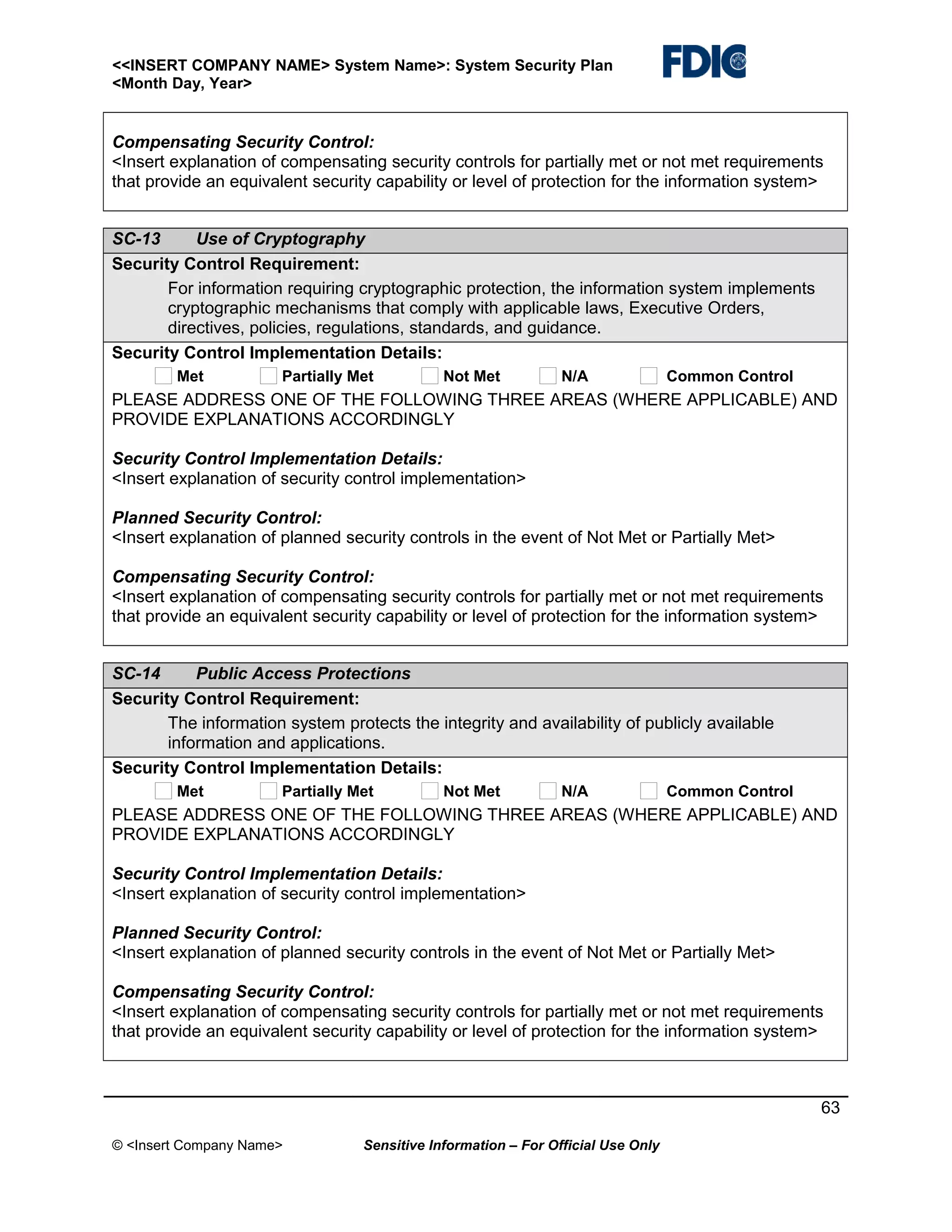 <<INSERT COMPANY NAME> System Name>: System Security Plan
<Month Day, Year>

Compensating Security Control:
<Insert explanation of compensating security controls for partially met or not met requirements
that provide an equivalent security capability or level of protection for the information system>
SC-13
Use of Cryptography
Security Control Requirement:
For information requiring cryptographic protection, the information system implements
cryptographic mechanisms that comply with applicable laws, Executive Orders,
directives, policies, regulations, standards, and guidance.
Security Control Implementation Details:
Met

Partially Met

Not Met

N/A

Common Control

PLEASE ADDRESS ONE OF THE FOLLOWING THREE AREAS (WHERE APPLICABLE) AND
PROVIDE EXPLANATIONS ACCORDINGLY
Security Control Implementation Details:
<Insert explanation of security control implementation>
Planned Security Control:
<Insert explanation of planned security controls in the event of Not Met or Partially Met>
Compensating Security Control:
<Insert explanation of compensating security controls for partially met or not met requirements
that provide an equivalent security capability or level of protection for the information system>
SC-14
Public Access Protections
Security Control Requirement:
The information system protects the integrity and availability of publicly available
information and applications.
Security Control Implementation Details:
Met

Partially Met

Not Met

N/A

Common Control

PLEASE ADDRESS ONE OF THE FOLLOWING THREE AREAS (WHERE APPLICABLE) AND
PROVIDE EXPLANATIONS ACCORDINGLY
Security Control Implementation Details:
<Insert explanation of security control implementation>
Planned Security Control:
<Insert explanation of planned security controls in the event of Not Met or Partially Met>
Compensating Security Control:
<Insert explanation of compensating security controls for partially met or not met requirements
that provide an equivalent security capability or level of protection for the information system>

63
© <Insert Company Name>

Sensitive Information – For Official Use Only

 