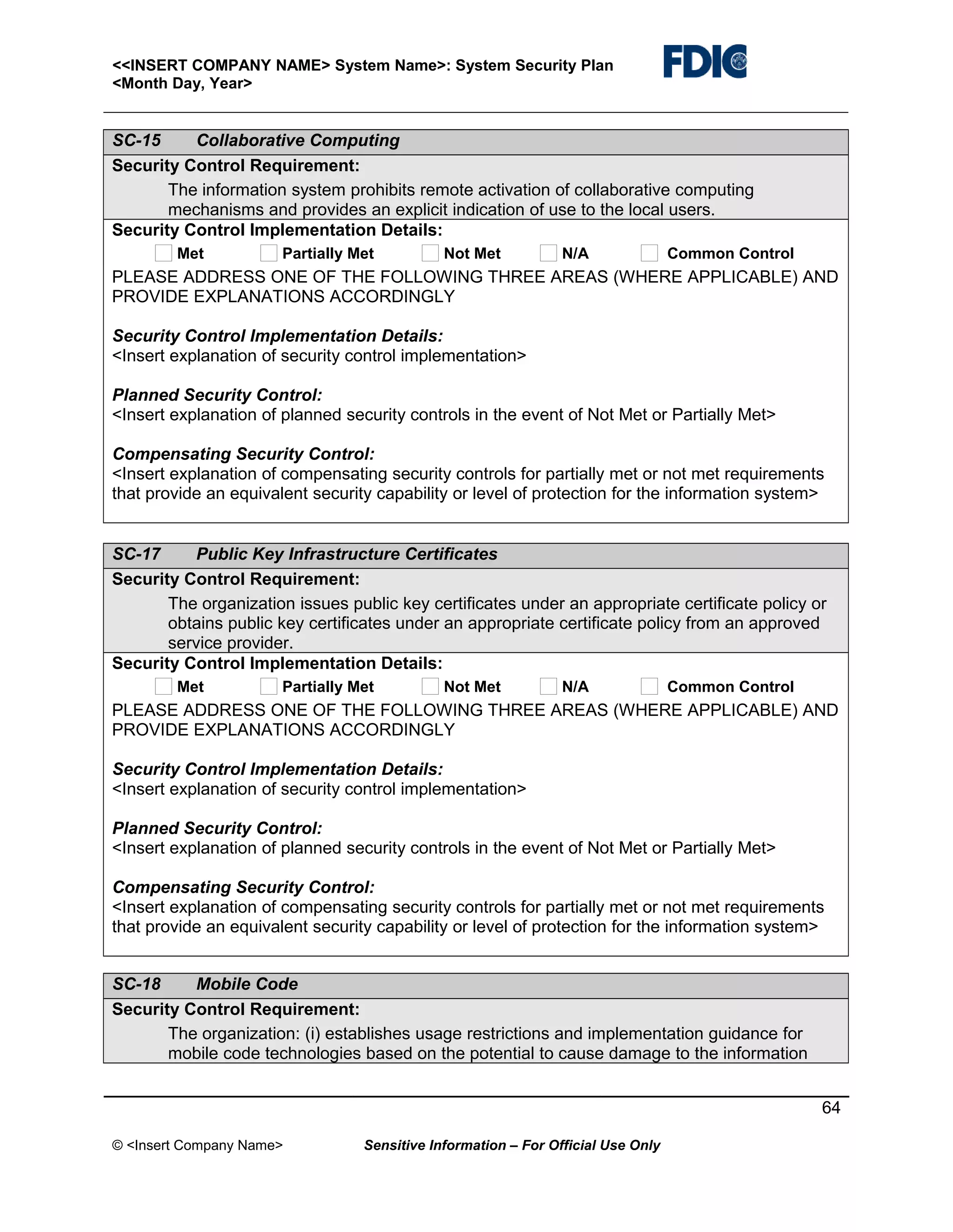 <<INSERT COMPANY NAME> System Name>: System Security Plan
<Month Day, Year>

SC-15
Collaborative Computing
Security Control Requirement:
The information system prohibits remote activation of collaborative computing
mechanisms and provides an explicit indication of use to the local users.
Security Control Implementation Details:
Met

Partially Met

Not Met

N/A

Common Control

PLEASE ADDRESS ONE OF THE FOLLOWING THREE AREAS (WHERE APPLICABLE) AND
PROVIDE EXPLANATIONS ACCORDINGLY
Security Control Implementation Details:
<Insert explanation of security control implementation>
Planned Security Control:
<Insert explanation of planned security controls in the event of Not Met or Partially Met>
Compensating Security Control:
<Insert explanation of compensating security controls for partially met or not met requirements
that provide an equivalent security capability or level of protection for the information system>
SC-17
Public Key Infrastructure Certificates
Security Control Requirement:
The organization issues public key certificates under an appropriate certificate policy or
obtains public key certificates under an appropriate certificate policy from an approved
service provider.
Security Control Implementation Details:
Met

Partially Met

Not Met

N/A

Common Control

PLEASE ADDRESS ONE OF THE FOLLOWING THREE AREAS (WHERE APPLICABLE) AND
PROVIDE EXPLANATIONS ACCORDINGLY
Security Control Implementation Details:
<Insert explanation of security control implementation>
Planned Security Control:
<Insert explanation of planned security controls in the event of Not Met or Partially Met>
Compensating Security Control:
<Insert explanation of compensating security controls for partially met or not met requirements
that provide an equivalent security capability or level of protection for the information system>
SC-18
Mobile Code
Security Control Requirement:
The organization: (i) establishes usage restrictions and implementation guidance for
mobile code technologies based on the potential to cause damage to the information
64
© <Insert Company Name>

Sensitive Information – For Official Use Only

 