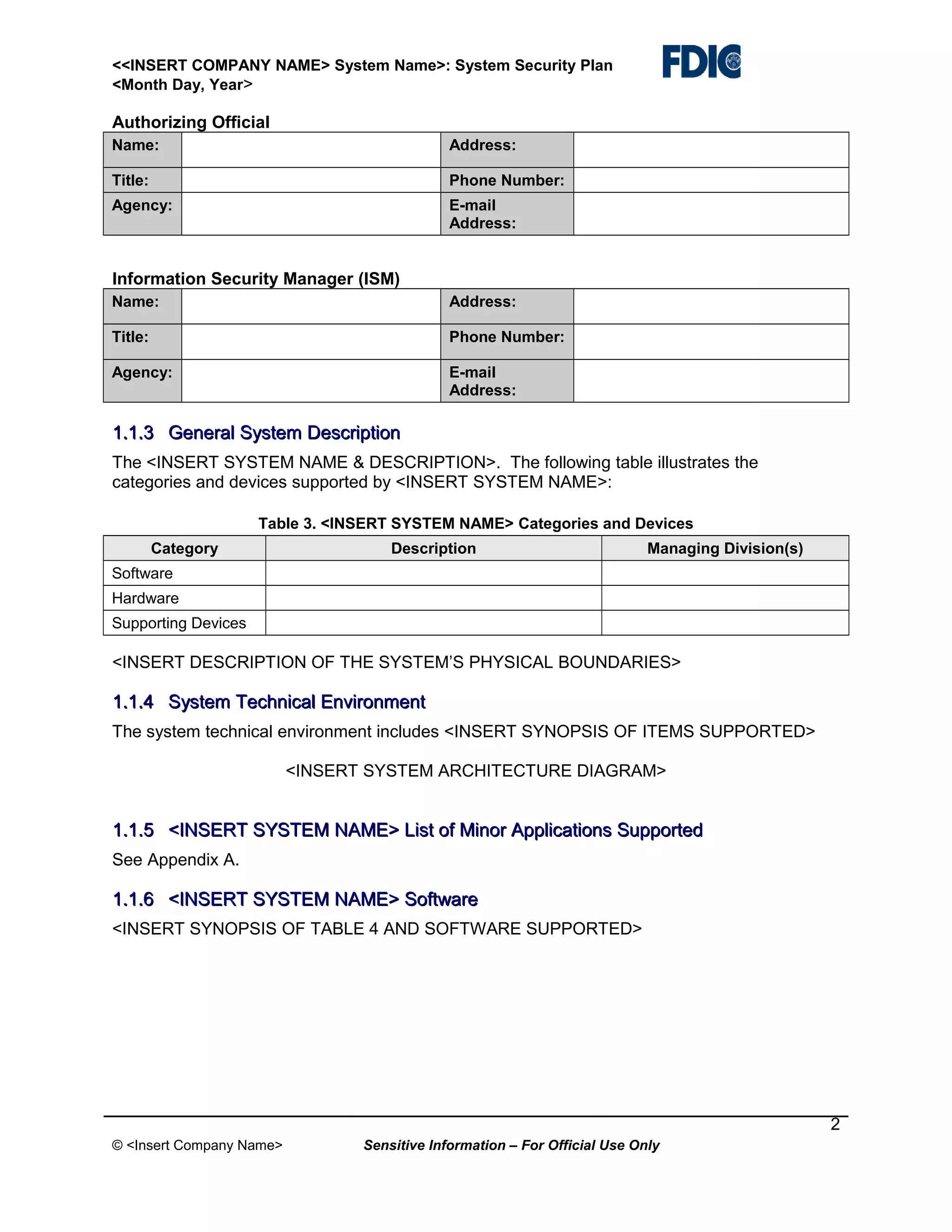<<INSERT COMPANY NAME> System Name>: System Security Plan
<Month Day, Year>

Authorizing Official
Name:

Address:

Title:

Phone Number:

Agency:

E-mail
Address:

Information Security Manager (ISM)
Name:

Address:

Title:

Phone Number:

Agency:

E-mail
Address:

1.1.3 General System Description
The <INSERT SYSTEM NAME & DESCRIPTION>. The following table illustrates the
categories and devices supported by <INSERT SYSTEM NAME>:
Table 3. <INSERT SYSTEM NAME> Categories and Devices
Category

Description

Managing Division(s)

Software
Hardware
Supporting Devices

<INSERT DESCRIPTION OF THE SYSTEM’S PHYSICAL BOUNDARIES>

1.1.4 System Technical Environment
The system technical environment includes <INSERT SYNOPSIS OF ITEMS SUPPORTED>
<INSERT SYSTEM ARCHITECTURE DIAGRAM>

1.1.5 <INSERT SYSTEM NAME> List of Minor Applications Supported
See Appendix A.

1.1.6 <INSERT SYSTEM NAME> Software
<INSERT SYNOPSIS OF TABLE 4 AND SOFTWARE SUPPORTED>

2
© <Insert Company Name>

Sensitive Information – For Official Use Only

 
