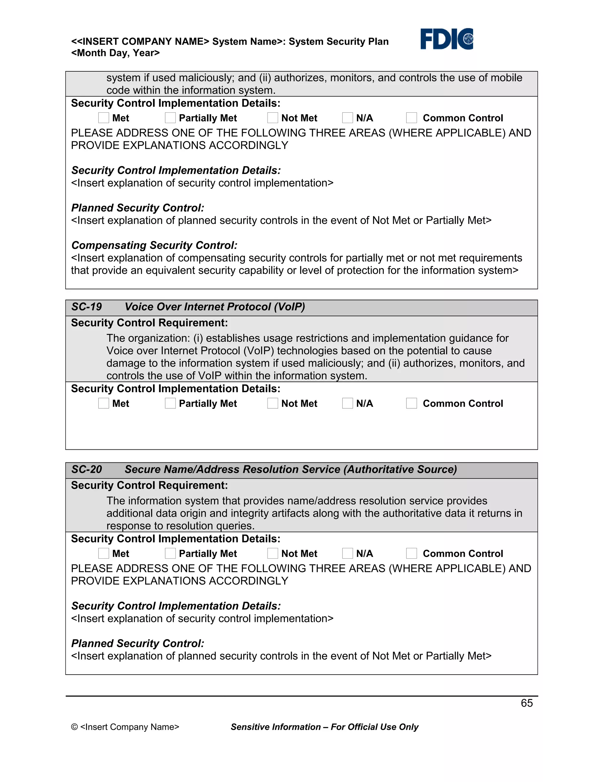 <<INSERT COMPANY NAME> System Name>: System Security Plan
<Month Day, Year>

system if used maliciously; and (ii) authorizes, monitors, and controls the use of mobile
code within the information system.
Security Control Implementation Details:
Met

Partially Met

Not Met

N/A

Common Control

PLEASE ADDRESS ONE OF THE FOLLOWING THREE AREAS (WHERE APPLICABLE) AND
PROVIDE EXPLANATIONS ACCORDINGLY
Security Control Implementation Details:
<Insert explanation of security control implementation>
Planned Security Control:
<Insert explanation of planned security controls in the event of Not Met or Partially Met>
Compensating Security Control:
<Insert explanation of compensating security controls for partially met or not met requirements
that provide an equivalent security capability or level of protection for the information system>
SC-19
Voice Over Internet Protocol (VoIP)
Security Control Requirement:
The organization: (i) establishes usage restrictions and implementation guidance for
Voice over Internet Protocol (VoIP) technologies based on the potential to cause
damage to the information system if used maliciously; and (ii) authorizes, monitors, and
controls the use of VoIP within the information system.
Security Control Implementation Details:
Met

Partially Met

Not Met

N/A

Common Control

SC-20
Secure Name/Address Resolution Service (Authoritative Source)
Security Control Requirement:
The information system that provides name/address resolution service provides
additional data origin and integrity artifacts along with the authoritative data it returns in
response to resolution queries.
Security Control Implementation Details:
Met

Partially Met

Not Met

N/A

Common Control

PLEASE ADDRESS ONE OF THE FOLLOWING THREE AREAS (WHERE APPLICABLE) AND
PROVIDE EXPLANATIONS ACCORDINGLY
Security Control Implementation Details:
<Insert explanation of security control implementation>
Planned Security Control:
<Insert explanation of planned security controls in the event of Not Met or Partially Met>

65
© <Insert Company Name>

Sensitive Information – For Official Use Only

 