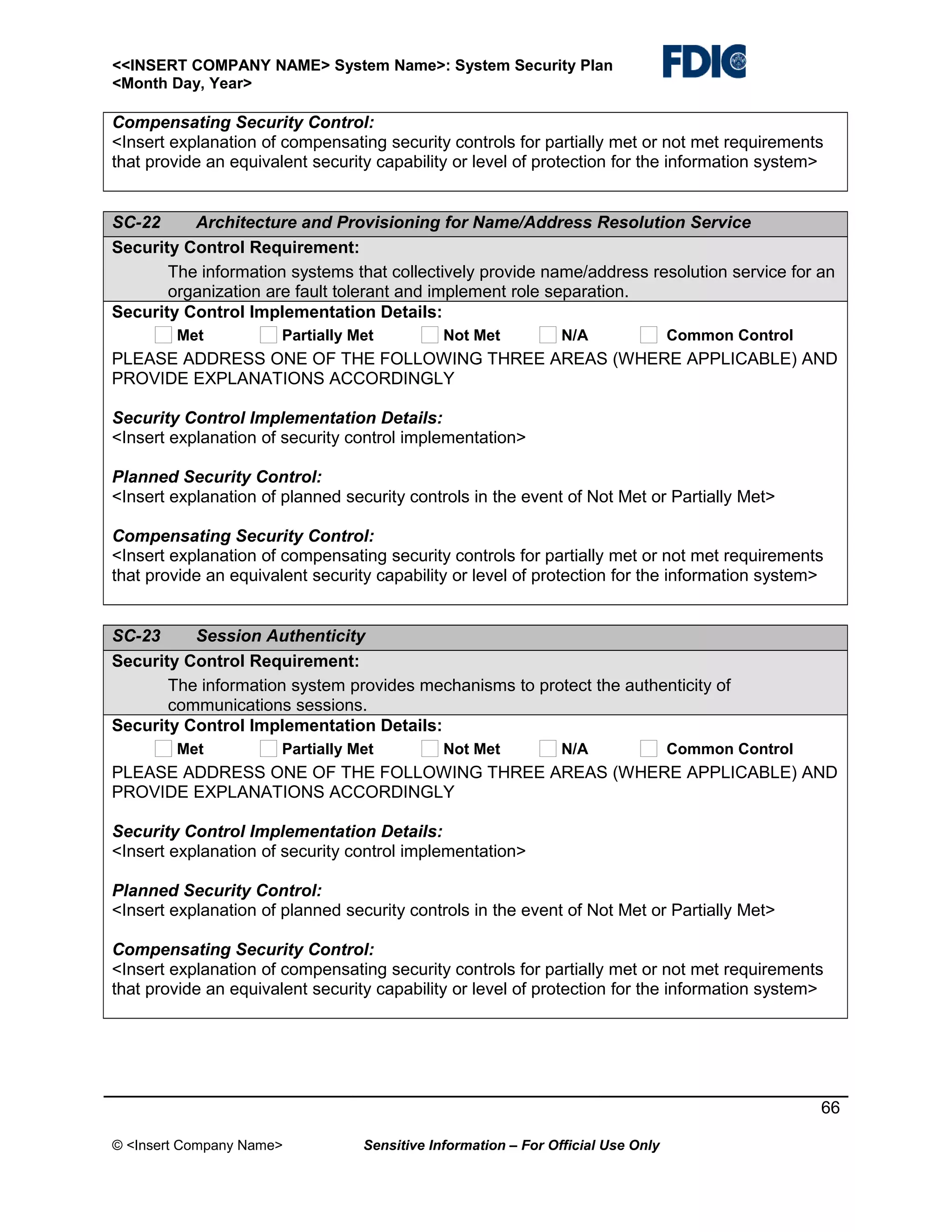 <<INSERT COMPANY NAME> System Name>: System Security Plan
<Month Day, Year>

Compensating Security Control:
<Insert explanation of compensating security controls for partially met or not met requirements
that provide an equivalent security capability or level of protection for the information system>
SC-22
Architecture and Provisioning for Name/Address Resolution Service
Security Control Requirement:
The information systems that collectively provide name/address resolution service for an
organization are fault tolerant and implement role separation.
Security Control Implementation Details:
Met

Partially Met

Not Met

N/A

Common Control

PLEASE ADDRESS ONE OF THE FOLLOWING THREE AREAS (WHERE APPLICABLE) AND
PROVIDE EXPLANATIONS ACCORDINGLY
Security Control Implementation Details:
<Insert explanation of security control implementation>
Planned Security Control:
<Insert explanation of planned security controls in the event of Not Met or Partially Met>
Compensating Security Control:
<Insert explanation of compensating security controls for partially met or not met requirements
that provide an equivalent security capability or level of protection for the information system>
SC-23
Session Authenticity
Security Control Requirement:
The information system provides mechanisms to protect the authenticity of
communications sessions.
Security Control Implementation Details:
Met

Partially Met

Not Met

N/A

Common Control

PLEASE ADDRESS ONE OF THE FOLLOWING THREE AREAS (WHERE APPLICABLE) AND
PROVIDE EXPLANATIONS ACCORDINGLY
Security Control Implementation Details:
<Insert explanation of security control implementation>
Planned Security Control:
<Insert explanation of planned security controls in the event of Not Met or Partially Met>
Compensating Security Control:
<Insert explanation of compensating security controls for partially met or not met requirements
that provide an equivalent security capability or level of protection for the information system>

66
© <Insert Company Name>

Sensitive Information – For Official Use Only

 