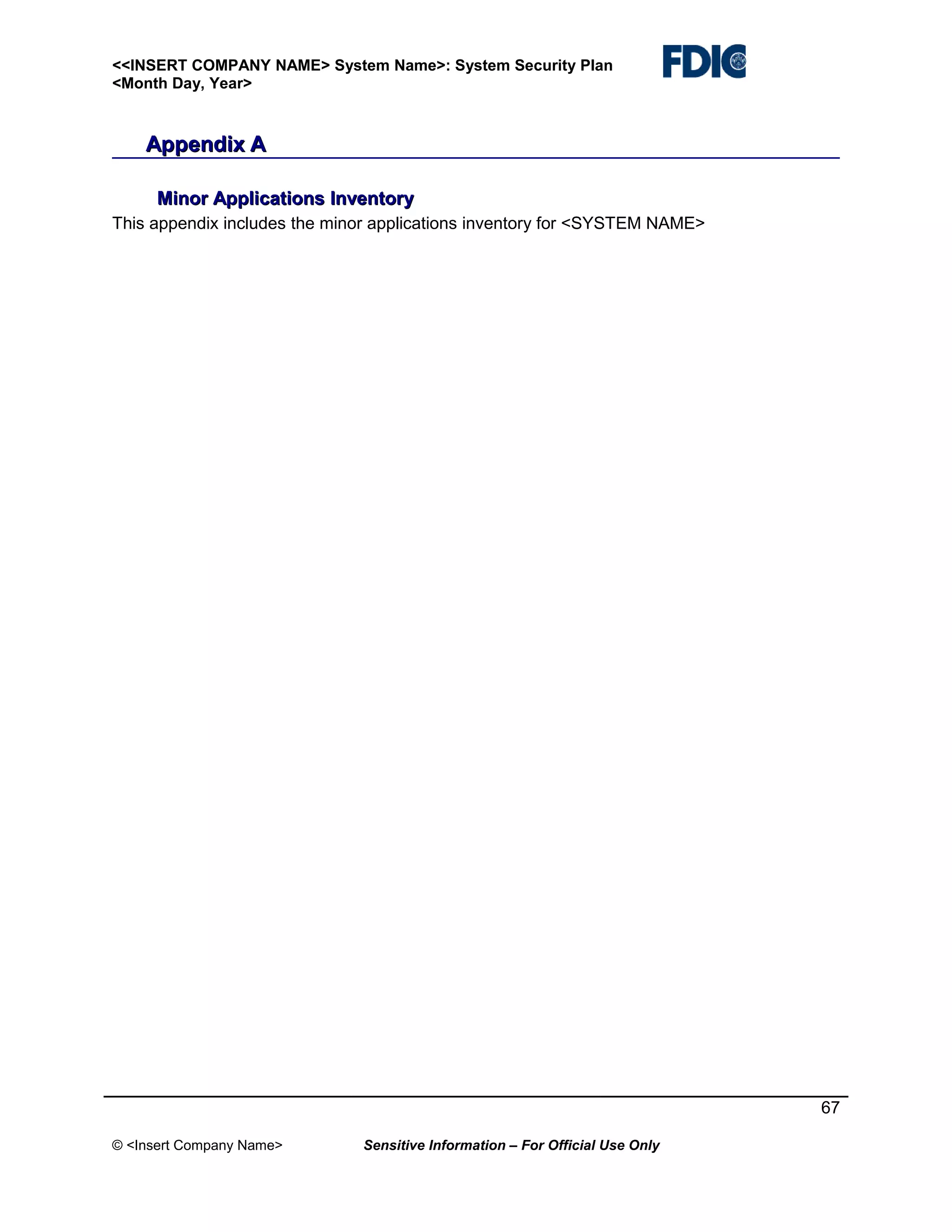 <<INSERT COMPANY NAME> System Name>: System Security Plan
<Month Day, Year>

Appendix A
Minor Applications Inventory
This appendix includes the minor applications inventory for <SYSTEM NAME>

67
© <Insert Company Name>

Sensitive Information – For Official Use Only

 